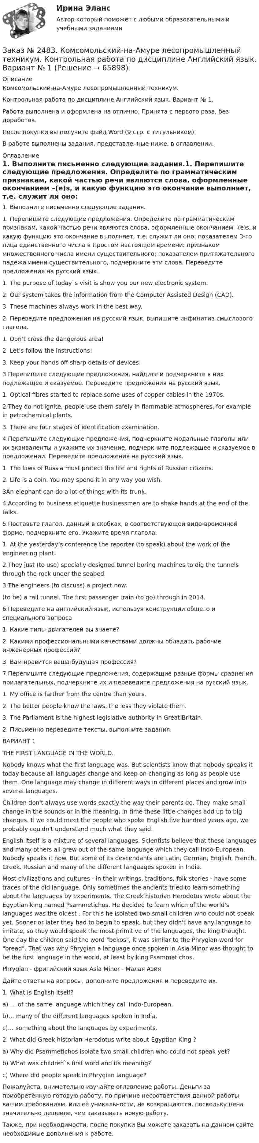      
            Описание
            Комсомольский-на-Амуре лесопромышленный техникум. Контрольная работа по дисциплине Английский язык. Вариант № 1.Работа выполнена и оформлена на отлично. Принята с первого раза, без доработок.После покупки вы получите файл Word  (9 стр. с титульником)  В работе выполнены задания, представленные ниже, в оглавлении.  
            Оглавление
            1.    Выполните письменно следующие задания.1.    Перепишите следующие предложения. Определите по грамматическим признакам, какой частью речи являются слова, оформленные окончанием –(e)s, и какую функцию это окончание выполняет, т.е. служит ли оно: показателем 3-го лица единственного числа в Простом настоящем времени; признаком множественного числа имени существительного; показателем притяжательного падежа имени существительного, подчеркните эти слова. Переведите предложения на русский язык.1. The purpose of today`s visit is show you our new electronic system. 2. Our system takes the information from the Computer Assisted Design (CAD).3. These machines always work in the best way.2. Переведите предложения на русский язык, выпишите инфинитив смыслового глагола.1. Don’t cross the dangerous area!   2. Let’s follow the instructions!                                  3. Keep your hands off sharp details of devices!3.Перепишите следующие предложения, найдите и подчеркните в них подлежащее и сказуемое. Переведите предложения на русский язык.1. Optical fibres started to replace some uses of copper cables in the 1970s.2.They do not ignite, people use them safely in flammable atmospheres, for example in petrochemical plants.3. There are four stages of identification examination.4.Перепишите следующие предложения, подчеркните модальные глаголы или их эквиваленты и укажите их значение, подчеркните подлежащее и сказуемое в предложении. Переведите предложения на русский язык.1.  The laws of Russia must protect the life and rights of Russian citizens.2. Life is a coin. You may spend it in any way you wish.3An elephant can do a lot of things with its trunk.4.According to business etiquette businessmen are to shake hands at the end of the talks.5.Поставьте глагол, данный в скобках, в соответствующей видо-временной форме, подчеркните его. Укажите время глагола.1. At the yesterday’s conference the reporter (to speak) about the work of the engineering plant! 2.They just (to use) specially-designed tunnel boring machines to dig the tunnels through the rock under the seabed. 3.The engineers (to discuss) a project now. (to be) a rail tunnel. The first passenger train (to go) through in 2014.6.Переведите на английский язык, используя конструкции общего и специального вопроса1. Какие типы двигателей вы знаете?                                   2. Какими профессиональными качествами должны обладать рабочие инженерных профессий? 3. Вам нравится ваша будущая профессия?7.Перепишите следующие предложения, содержащие разные формы сравнения прилагательных, подчеркните их и переведите предложения на русский язык.1. My office is farther from the centre than yours.2. The better people know the laws, the less they violate them. 3. The Parliament is the highest legislative authority in Great Britain. 2. Письменно переведите тексты, выполните задания. ВАРИАНТ 1                         THE FIRST LANGUAGE IN THE WORLD.      Nobody knows what the first language was. But scientists know that nobody speaks it today because all languages change and keep on changing as long as people use them. One language may change in different ways in different places and grow into several languages.    Children don't always use words exactly the way their parents do. They make small change in the sounds or in the meaning, in time these little changes add up to big changes. If we could meet the people who spoke English five hundred years ago, we probably couldn't understand much what they said.    English itself is a mixture of several languages. Scientists believe that these languages and many others all grew out of the same language which they call Indo-European. Nobody speaks it now. But some of its descendants are Latin, German, English, French, Greek, Russian and many of the different languages spoken in India.    Most civilizations and cultures - in their writings, traditions, folk stories - have some traces of the old language. Only sometimes the ancients tried to learn something about the languages by experiments. The Greek historian Herodotus wrote about the Egyptian king named Psammetichos. He decided to learn which of the world's languages was the oldest . For this he isolated two small children who could not speak yet. Sooner or later they had to begin to speak, but they didn't have any language to imitate, so they would speak the most primitive of the languages, the king thought. One day the children said the word bekos, it was similar to the Phrygian word for bread. That was why Phrygian a language once spoken in Asia Minor was thought to be the first language in the world, at least by king Psammetichos. Phrygian - фригийский язык           Аsiа Minor - Малая АзияДайте ответы на вопросы, дополните предложения и переведите их. 1. What is English itself? a) … of the same language which they call Indo-European. b)… many of the different languages spoken in India. c)… something about the languages by experiments. 2. What did Greek historian Herodotus write about  Egyptian King ? a) Why did Psammetichos  isolate two small children who could not speak yet? b) What was children`s first word and its meaning? c) Where did people speak in Phrygian language?  Пожалуйста, внимательно изучайте оглавление работы. Деньги за приобретённую готовую работу, по причине несоответствия данной работы вашим требованиям, или её уникальности, не возвращаются, поскольку цена значительно дешевле, чем заказывать новую работу. Также, при необходимости, после покупки Вы можете заказать на данном сайте необходимые дополнения к работе.  
            
            
            Заказ № 2478. Русский язык. Задание 8.Заказ № 2483. Комсомольский-на-Амуре лесопромышленный техникум. Контрольная работа по дисциплине Английский язык. Вариант № 1Заказ № 2491 Финансово-экономический колледж. Практическая работа по дисциплине «Математике»Заказ № 2491 Финансово-экономический колледж. Практическая работа по дисциплине «Правовое обеспечение профессиональной деятельности»Заказ № 2493. Финансово-экономический колледж. Практическое задание по СтатистикеЗаказ № 2499 Хабаровский государственный университет экономики и права. Контрольная работа по дисциплине «Математика». Вариант 17.Заказ № 2507 Тульский государственный университет. Контрольная работа по дисциплине Математика. Вариант 9.Заказ № 2472. Хабаровский государственный университет экономики и права. Контрольная работа по дисциплине: «Учет и анализ: финансовый анализ». Вариант № 3.Заказ № 2472. Хабаровский государственный университет экономики и права. Контрольная работа по дисциплине: «Учет и анализ: финансовый анализ». Вариант № 3.Заказ № 2472. Хабаровский государственный университет экономики и права. Контрольная работа по дисциплине: «Финансовый менеджмент». Вариант № 3. Тема 3. Эффект финансового рычага (финансовый леверидж) и политика привлечения заемных средствЗаказ № 2472. Хабаровский государственный университет экономики и права. Контрольная работа по дисциплине: «Экологический менеджмент». Вариант № (задания с № 1-7).Заказ № 2472. Хабаровский государственный университет экономики и права. Контрольная работа по дисциплине: «Экономическая география». Вариант № 3.Заказ № 2472. Хабаровский государственный университет экономики и права. Контрольная работа: «Теория менеджмента: Организационное поведение». Вариант № 3. Тема: Теории поведения человека в организации и их применение в практике управления.Заказ № 2472. Хабаровский государственный университет экономики и права. Курсовая работа по дисциплине: «Теория менеджмента: теория организации». На тему 9: «Управление персоналом организации». На базе ИП Кухарчук М. С. г. Хабаровск.