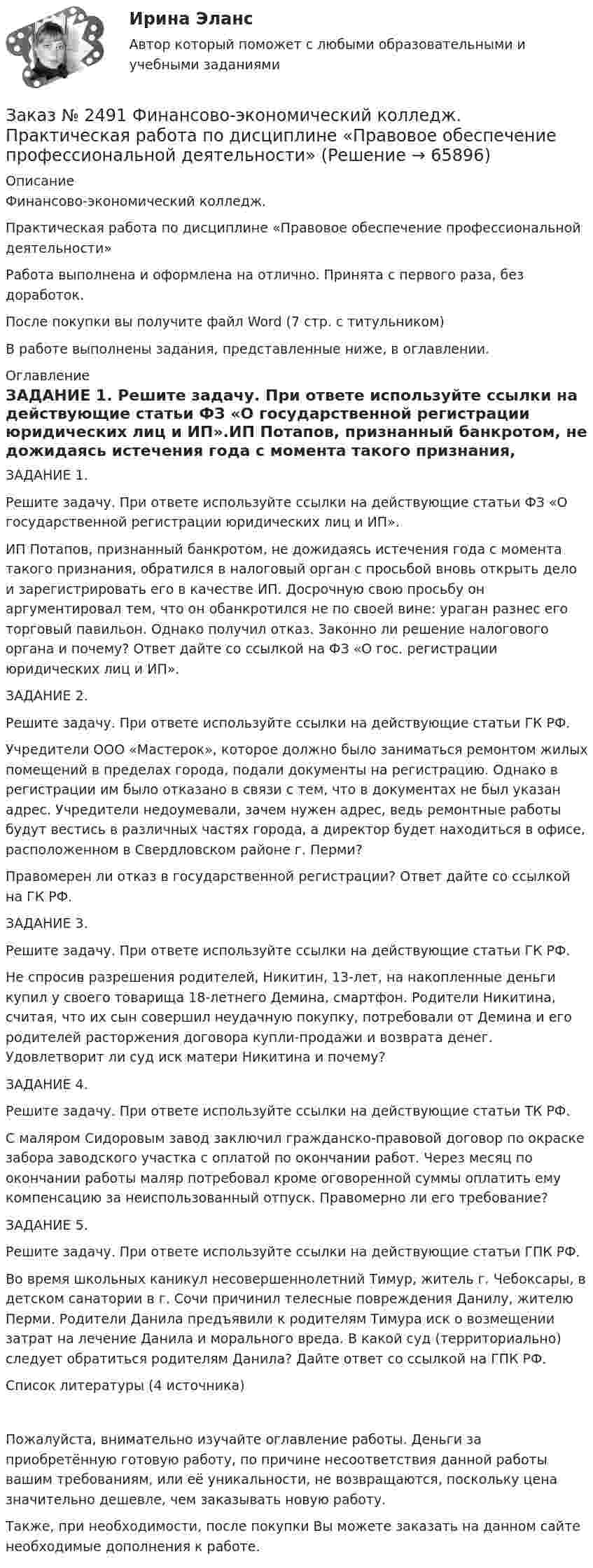      
            Описание
            Финансово-экономический колледж. Практическая работа по дисциплине «Правовое обеспечение профессиональной деятельности» Работа выполнена и оформлена на отлично. Принята с первого раза, без доработок.После покупки вы получите файл Word  (7 стр. с титульником)  В работе выполнены задания, представленные ниже, в оглавлении.  
            Оглавление
            ЗАДАНИЕ 1. Решите задачу. При ответе используйте ссылки на действующие статьи ФЗ «О государственной регистрации юридических лиц и ИП».ИП Потапов, признанный банкротом, не дожидаясь истечения года с момента такого признания, обратился в налоговый орган с просьбой вновь открыть дело и зарегистрировать его в качестве ИП. Досрочную свою просьбу он аргументировал тем, что он обанкротился не по своей вине: ураган разнес его торговый павильон. Однако получил отказ. Законно ли решение налогового органа и почему? Ответ дайте со ссылкой на ФЗ «О гос. регистрации юридических лиц и ИП».ЗАДАНИЕ 2. Решите задачу. При ответе используйте ссылки на действующие статьи ГК РФ.Учредители ООО «Мастерок», которое должно было заниматься ремонтом жилых помещений в пределах города, подали документы на регистрацию. Однако в регистрации им было отказано в связи с тем, что в документах не был указан адрес. Учредители недоумевали, зачем нужен адрес, ведь ремонтные работы будут вестись в различных частях города, а директор будет находиться в офисе, расположенном в Свердловском районе г. Перми?Правомерен ли отказ в государственной регистрации? Ответ дайте со ссылкой на ГК РФ.ЗАДАНИЕ 3. Решите задачу. При ответе используйте ссылки на действующие статьи ГК РФ.Не спросив разрешения родителей, Никитин, 13-лет, на накопленные деньги купил у своего товарища 18-летнего Демина, смартфон. Родители Никитина, считая, что их сын совершил неудачную покупку, потребовали от Демина и его родителей расторжения договора купли-продажи и возврата денег. Удовлетворит ли суд иск матери Никитина и почему?ЗАДАНИЕ 4. Решите задачу. При ответе используйте ссылки на действующие статьи ТК РФ.С маляром Сидоровым завод заключил гражданско-правовой договор по окраске забора заводского участка с оплатой по окончании работ. Через месяц по окончании работы маляр потребовал кроме оговоренной суммы оплатить ему компенсацию за неиспользованный отпуск. Правомерно ли его требование?ЗАДАНИЕ 5. Решите задачу. При ответе используйте ссылки на действующие статьи ГПК РФ.Во время школьных каникул несовершеннолетний Тимур, житель г. Чебоксары, в детском санатории в г. Сочи причинил телесные повреждения Данилу, жителю Перми. Родители Данила предъявили к родителям Тимура иск о возмещении затрат на лечение Данила и морального вреда. В какой суд (территориально) следует обратиться родителям Данила? Дайте ответ со ссылкой на ГПК РФ. Список литературы (4 источника) Пожалуйста, внимательно изучайте оглавление работы. Деньги за приобретённую готовую работу, по причине несоответствия данной работы вашим требованиям, или её уникальности, не возвращаются, поскольку цена значительно дешевле, чем заказывать новую работу. Также, при необходимости, после покупки Вы можете заказать на данном сайте необходимые дополнения к работе.  
            
            
            Заказ № 2491 Финансово-экономический колледж. Практическая работа по дисциплине «Математике»Заказ № 2491 Финансово-экономический колледж. Практическая работа по дисциплине «Правовое обеспечение профессиональной деятельности»Заказ № 2493. Финансово-экономический колледж. Практическое задание по СтатистикеЗаказ № 2499 Хабаровский государственный университет экономики и права. Контрольная работа по дисциплине «Математика». Вариант 17.Заказ № 2507 Тульский государственный университет. Контрольная работа по дисциплине Математика. Вариант 9.Заказ № 2507 Тульский государственный университет. Контрольная работа по дисциплине Механика электрических машин. Вариант 9. Зубчатые передачиЗаказ № 2507 Тульский государственный университет. Контрольная работа по дисциплине: «Теория автоматического управления». Вариант 9. Заказ № 2472. Хабаровский государственный университет экономики и права. Контрольная работа по дисциплине: «Финансовый менеджмент». Вариант № 3. Тема 3. Эффект финансового рычага (финансовый леверидж) и политика привлечения заемных средствЗаказ № 2472. Хабаровский государственный университет экономики и права. Контрольная работа по дисциплине: «Экологический менеджмент». Вариант № (задания с № 1-7).Заказ № 2472. Хабаровский государственный университет экономики и права. Контрольная работа по дисциплине: «Экономическая география». Вариант № 3.Заказ № 2472. Хабаровский государственный университет экономики и права. Контрольная работа: «Теория менеджмента: Организационное поведение». Вариант № 3. Тема: Теории поведения человека в организации и их применение в практике управления.Заказ № 2472. Хабаровский государственный университет экономики и права. Курсовая работа по дисциплине: «Теория менеджмента: теория организации». На тему 9: «Управление персоналом организации». На базе ИП Кухарчук М. С. г. Хабаровск.Заказ № 2478. Русский язык. 14 заданий.Заказ № 2478. Русский язык. Задание 8.
