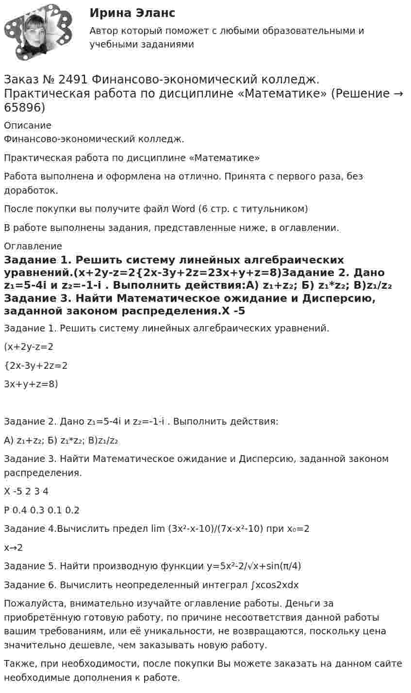      
            Описание
            Финансово-экономический колледж. Практическая работа по дисциплине «Математике» Работа выполнена и оформлена на отлично. Принята с первого раза, без доработок.После покупки вы получите файл Word  (6 стр. с титульником)  В работе выполнены задания, представленные ниже, в оглавлении.   
            Оглавление
            Задание 1. Решить систему линейных алгебраических уравнений.(x+2y-z=2{2x-3y+2z=23x+y+z=8)Задание 2. Дано z₁=5-4i и z₂=-1-i . Выполнить действия:А) z₁+z₂;   Б) z₁*z₂;   В)z₁/z₂ Задание 3. Найти Математическое ожидание и Дисперсию, заданной законом распределения.X        -5       2         3         4P        0.4      0.3      0.1      0.2 Задание 4.Вычислить предел lim (3x²-x-10)/(7x-x²-10) при x₀=2                                                                   x→2 Задание 5. Найти производную функции  y=5x²-2/√x+sin(π/4) Задание 6. Вычислить неопределенный интеграл ∫xcos2xdx  Пожалуйста, внимательно изучайте оглавление работы. Деньги за приобретённую готовую работу, по причине несоответствия данной работы вашим требованиям, или её уникальности, не возвращаются, поскольку цена значительно дешевле, чем заказывать новую работу. Также, при необходимости, после покупки Вы можете заказать на данном сайте необходимые дополнения к работе.  
            
            
            Заказ № 2483. Комсомольский-на-Амуре лесопромышленный техникум. Контрольная работа по дисциплине Английский язык. Вариант № 1Заказ № 2491 Финансово-экономический колледж. Практическая работа по дисциплине «Математике»Заказ № 2491 Финансово-экономический колледж. Практическая работа по дисциплине «Правовое обеспечение профессиональной деятельности»Заказ № 2493. Финансово-экономический колледж. Практическое задание по СтатистикеЗаказ № 2499 Хабаровский государственный университет экономики и права. Контрольная работа по дисциплине «Математика». Вариант 17.Заказ № 2507 Тульский государственный университет. Контрольная работа по дисциплине Математика. Вариант 9.Заказ № 2507 Тульский государственный университет. Контрольная работа по дисциплине Механика электрических машин. Вариант 9. Зубчатые передачиЗаказ № 2472. Хабаровский государственный университет экономики и права. Контрольная работа по дисциплине: «Учет и анализ: финансовый анализ». Вариант № 3.Заказ № 2472. Хабаровский государственный университет экономики и права. Контрольная работа по дисциплине: «Финансовый менеджмент». Вариант № 3. Тема 3. Эффект финансового рычага (финансовый леверидж) и политика привлечения заемных средствЗаказ № 2472. Хабаровский государственный университет экономики и права. Контрольная работа по дисциплине: «Экологический менеджмент». Вариант № (задания с № 1-7).Заказ № 2472. Хабаровский государственный университет экономики и права. Контрольная работа по дисциплине: «Экономическая география». Вариант № 3.Заказ № 2472. Хабаровский государственный университет экономики и права. Контрольная работа: «Теория менеджмента: Организационное поведение». Вариант № 3. Тема: Теории поведения человека в организации и их применение в практике управления.Заказ № 2472. Хабаровский государственный университет экономики и права. Курсовая работа по дисциплине: «Теория менеджмента: теория организации». На тему 9: «Управление персоналом организации». На базе ИП Кухарчук М. С. г. Хабаровск.Заказ № 2478. Русский язык. 14 заданий.