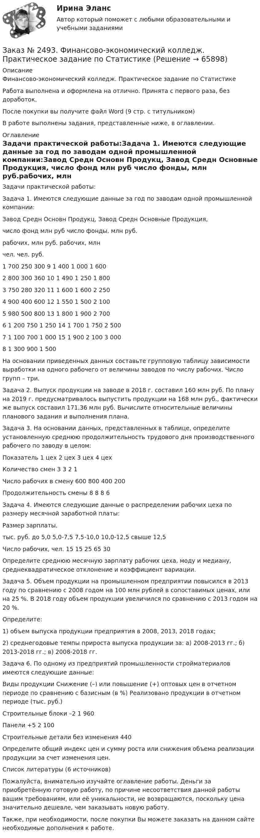      
            Описание
            Финансово-экономический колледж. Практическое задание по Статистике Работа выполнена и оформлена на отлично. Принята с первого раза, без доработок.После покупки вы получите файл Word  (9 стр. с титульником)  В работе выполнены задания, представленные ниже, в оглавлении.  
            Оглавление
            Задачи практической работы:Задача 1. Имеются следующие данные за год по заводам одной промышленной компании:Завод Средн    Основн Продукц,  Завод Средн Основные  Продукция,     число                     фонд      млн руб                  число     фонды,         млн руб.рабочих,                млн руб.                              рабочих,  млнчел.                                                                               чел.          руб.   1        700             250           300            9          1 400          1 000            1 600  2        800             300           360           10         1 490          1 250            1 800  3        750             280           320           11         1 600          1 600             2 250  4        900             400           600           12         1 550          1 500             2 100  5        980             500           800           13         1 800          1 900             2 700  6       1 200            750         1 250          14         1 700          1 750             2 500  7       1 100            700         1 000          15         1 900          2 100             3 000  8       1 300            900         1 500                                           На основании приведенных данных составьте групповую таблицу зависимости выработки на одного рабочего от величины заводов по числу рабочих. Число групп – три.Задача 2. Выпуск продукции на заводе в 2018 г. составил 160 млн руб. По плану на 2019 г. предусматривалось выпустить продукции на 168 млн руб., фактически же выпуск составил 171,36 млн руб. Вычислите относительные величины планового задания и выполнения плана. Задача 3. На основании данных, представленных в таблице, определите установленную среднюю продолжительность трудового дня производственного рабочего по заводу в целом: Показатель                                      1 цех  2 цех  3 цех  4 цехКоличество смен                         3       3         2         1Число рабочих в смену       600    800     400     200Продолжительность смены            8       8         8         6  Задача 4. Имеются следующие данные о распределении рабочих цеха по размеру месячной заработной платы:Размер зарплаты,тыс. руб.                  до 5,0  5,0-7,5   7,5-10,0  10,0-12,5  свыше 12,5Число рабочих, чел.  15        15        25              65               30 Определите среднюю месячную зарплату рабочих цеха, моду и медиану, среднеквадратическое отклонение и коэффициент вариации. Задача 5. Объем продукции на промышленном предприятии повысился в 2013 году по сравнению с 2008 годом на 100 млн рублей в сопоставимых ценах, или на 25 %. В 2018 году объем продукции увеличился по сравнению с 2013 годом на 20 %.Определите:1) объем выпуска продукции предприятия в 2008, 2013, 2018 годах;2) среднегодовые темпы прироста выпуска продукции за: а) 2008-2013 гг.;    б) 2013-2018 гг.;    в) 2008-2018 гг. Задача 6. По одному из предприятий промышленности стройматериалов имеются следующие данные: Виды продукции     Снижение (–) или повышение (+) оптовых цен в отчетном периоде по сравнению с базисным (в %) Реализовано продукции в отчетном периоде (тыс. руб.)Строительные блоки                                      –2                           1 960Панели                                                                   +5                            2 100Строительные детали                   без изменения                 440 Определите общий индекс цен и сумму роста или снижения объема реализации продукции за счет изменения цен. Список литературы (6 источников) Пожалуйста, внимательно изучайте оглавление работы. Деньги за приобретённую готовую работу, по причине несоответствия данной работы вашим требованиям, или её уникальности, не возвращаются, поскольку цена значительно дешевле, чем заказывать новую работу. Также, при необходимости, после покупки Вы можете заказать на данном сайте необходимые дополнения к работе.  
            
            
            Заказ № 2491 Финансово-экономический колледж. Практическая работа по дисциплине «Правовое обеспечение профессиональной деятельности»Заказ № 2493. Финансово-экономический колледж. Практическое задание по СтатистикеЗаказ № 2499 Хабаровский государственный университет экономики и права. Контрольная работа по дисциплине «Математика». Вариант 17.Заказ № 2507 Тульский государственный университет. Контрольная работа по дисциплине Математика. Вариант 9.Заказ № 2507 Тульский государственный университет. Контрольная работа по дисциплине Механика электрических машин. Вариант 9. Зубчатые передачиЗаказ № 2507 Тульский государственный университет. Контрольная работа по дисциплине: «Теория автоматического управления». Вариант 9. Заказ № 2507 Тульский государственный университет. Контрольная работа по дисциплине: «Электрические измерения». Вариант 9. Заказ № 2472. Хабаровский государственный университет экономики и права. Контрольная работа по дисциплине: «Экологический менеджмент». Вариант № (задания с № 1-7).Заказ № 2472. Хабаровский государственный университет экономики и права. Контрольная работа по дисциплине: «Экономическая география». Вариант № 3.Заказ № 2472. Хабаровский государственный университет экономики и права. Контрольная работа: «Теория менеджмента: Организационное поведение». Вариант № 3. Тема: Теории поведения человека в организации и их применение в практике управления.Заказ № 2472. Хабаровский государственный университет экономики и права. Курсовая работа по дисциплине: «Теория менеджмента: теория организации». На тему 9: «Управление персоналом организации». На базе ИП Кухарчук М. С. г. Хабаровск.Заказ № 2478. Русский язык. 14 заданий.Заказ № 2478. Русский язык. Задание 8.Заказ № 2483. Комсомольский-на-Амуре лесопромышленный техникум. Контрольная работа по дисциплине Английский язык. Вариант № 1