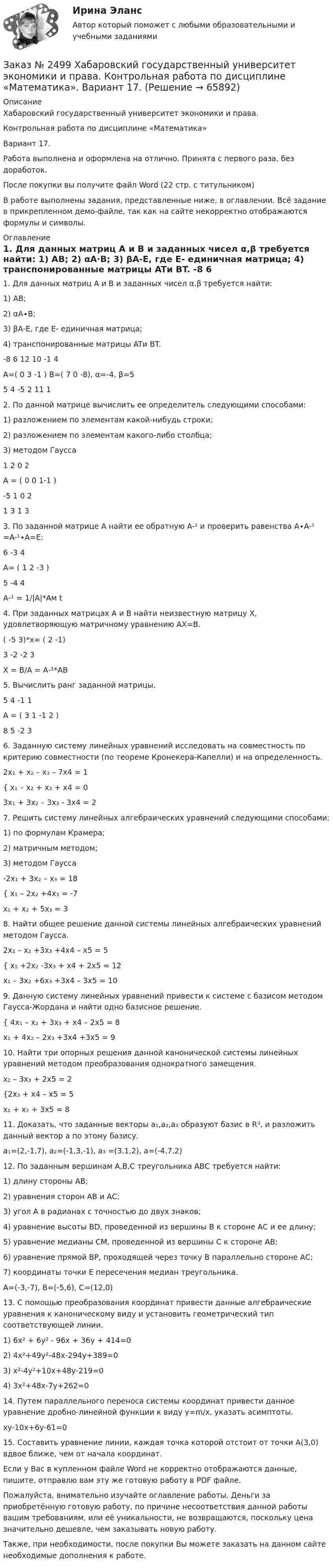     
            Описание
            Хабаровский государственный университет экономики и права.Контрольная работа по дисциплине «Математика»Вариант 17.Работа выполнена и оформлена на отлично. Принята с первого раза, без доработок.После покупки вы получите файл Word (22 стр. с титульником) В работе выполнены задания, представленные ниже, в оглавлении. Всё задание в прикрепленном демо-файле, так как на сайте некорректно отображаются формулы и символы. 
            Оглавление
            1. Для данных матриц A и B и заданных чисел α,β требуется найти:     1) AB;    2) αA∙B;    3) βA-E, где E- единичная матрица;    4) транспонированные матрицы ATи BT.        -8  6 12                  10 -1  4  A=( 0 3 -1 )         B=( 7   0 -8),  α=-4,  β=5        5  4 -5                  2    11   1   2. По данной матрице вычислить ее определитель следующими способами:1) разложением по элементам какой-нибудь строки;2) разложением по элементам какого-либо столбца;3) методом Гаусса         1 2 0 2А = ( 0 0 1-1 )       -5 1 0 2        1 3 1 3  3. По заданной матрице A найти ее обратную A-¹  и проверить равенства A∙A-¹ =A-¹∙A=E:        6 -3 4А= ( 1 2 -3 )         5 -4 4А-¹ = 1/|А|*Ам t 4. При заданных матрицах A и B найти неизвестную матрицу X, удовлетворяющую матричному уравнению AX=B. ( -5 3)*х= ( 2 -1)   3 -2        -2 3 Х = В/А = А-¹*АВ  5. Вычислить ранг заданной матрицы.          5 4 -1 1        А = ( 3 1 -1 2 )         8 5 -2 3  6. Заданную систему линейных уравнений исследовать на совместность по критерию совместности (по теореме Кронекера-Капелли) и на определенность.  2х₁ + х₂ – х₃ – 7х4 = 1{ х₁ – х₂ + х₃ + х4 = 0 3х₁ + 3х₂ – 3х₃ - 3х4  = 2 7. Решить систему линейных алгебраических уравнений следующими способами:1) по формулам Крамера;2) матричным методом;3) методом Гаусса  -2х₁ + 3х₂ – х₃ = 18{ х₁ – 2х₂ +4х₃ = -7  х₁ + х₂ + 5х₃ = 3  8. Найти общее решение данной системы линейных алгебраических уравнений методом Гаусса.   2х₁ – х₂ +3х₃ +4х4 – х5 = 5{ х₁ +2х₂ -3х₃ + х4  + 2х5 = 12  х₁ – 3х₂ +6х₃ +3х4 – 3х5 = 10 9. Данную систему линейных уравнений привести к системе с базисом методом Гаусса-Жордана и найти одно базисное решение. { 4х₁ – х₂ + 3х₃ + х4 – 2х5 = 8      х₁ + 4х₂ – 2х₃ +3х4 +3х5 = 9 10. Найти три опорных решения данной канонической системы линейных уравнений методом преобразования однократного замещения. х₂ – 3х₃ + 2х5 = 2{2х₃ + х4 – х5 = 5  х₁ + х₃ + 3х5 = 8  11. Доказать, что заданные векторы a₁,a₂,a₃ образуют базис в R³, и разложить данный вектор a по этому базису.a₁=(2,-1,7),  a₂=(-1,3,-1),  a₃ =(3,1,2),  a=(-4,7,2) 12. По заданным вершинам А,В,С треугольника АВС требуется найти:1) длину стороны АВ;2) уравнения сторон АВ и АС;3) угол А в радианах с точностью до двух знаков;4) уравнение высоты ВD, проведенной из вершины В к стороне АС и ее длину;5) уравнение медианы СМ, проведенной из вершины С к стороне АВ;6) уравнение прямой ВР, проходящей через точку В параллельно стороне АС;7) координаты точки Е пересечения медиан треугольника.A=(-3,-7),  B=(-5,6),  C=(12,0) 13. С помощью преобразования координат привести данные алгебраические уравнения к каноническому виду и установить геометрический тип соответствующей линии.1) 6x² + 6y² - 96x + 36y + 414=0 2) 4x²+49y²-48x-294y+389=03)       x²-4y²+10x+48y-219=04)       3x²+48x-7y+262=0  14. Путем параллельного переноса системы координат привести данное уравнение дробно-линейной функции к виду y=m/x, указать асимптоты.xy-10x+6y-61=0 15. Составить уравнение линии, каждая точка которой отстоит от точки A(3,0) вдвое ближе, чем от начала координат.  Если у Вас в купленном файле Word не корректно отображаются данные, пишите, отправлю вам эту же готовую работу в PDF файле.  Пожалуйста, внимательно изучайте оглавление работы. Деньги за приобретённую готовую работу, по причине несоответствия данной работы вашим требованиям, или её уникальности, не возвращаются, поскольку цена значительно дешевле, чем заказывать новую работу. Также, при необходимости, после покупки Вы можете заказать на данном сайте необходимые дополнения к работе.  
            
            
            Заказ № 2493. Финансово-экономический колледж. Практическое задание по СтатистикеЗаказ № 2499 Хабаровский государственный университет экономики и права. Контрольная работа по дисциплине «Математика». Вариант 17.Заказ № 2507 Тульский государственный университет. Контрольная работа по дисциплине Математика. Вариант 9.Заказ № 2507 Тульский государственный университет. Контрольная работа по дисциплине Механика электрических машин. Вариант 9. Зубчатые передачиЗаказ № 2507 Тульский государственный университет. Контрольная работа по дисциплине: «Теория автоматического управления». Вариант 9. Заказ № 2507 Тульский государственный университет. Контрольная работа по дисциплине: «Электрические измерения». Вариант 9. Заказ № 2507 Тульский государственный университет. Контрольно-курсовая работа по дисциплине «Моделирование динамических систем». Вариант 9.Заказ № 2472. Хабаровский государственный университет экономики и права. Контрольная работа по дисциплине: «Экономическая география». Вариант № 3.Заказ № 2472. Хабаровский государственный университет экономики и права. Контрольная работа: «Теория менеджмента: Организационное поведение». Вариант № 3. Тема: Теории поведения человека в организации и их применение в практике управления.Заказ № 2472. Хабаровский государственный университет экономики и права. Курсовая работа по дисциплине: «Теория менеджмента: теория организации». На тему 9: «Управление персоналом организации». На базе ИП Кухарчук М. С. г. Хабаровск.Заказ № 2478. Русский язык. 14 заданий.Заказ № 2478. Русский язык. Задание 8.Заказ № 2483. Комсомольский-на-Амуре лесопромышленный техникум. Контрольная работа по дисциплине Английский язык. Вариант № 1Заказ № 2491 Финансово-экономический колледж. Практическая работа по дисциплине «Математике»