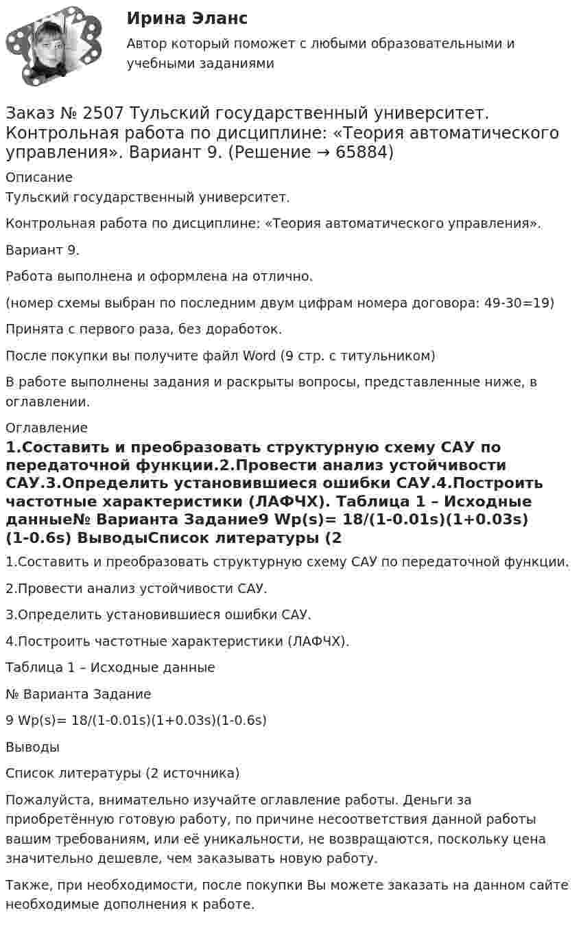      
            Описание
            Тульский государственный университет.Контрольная работа по дисциплине: «Теория автоматического управления». Вариант 9.Работа выполнена и оформлена на отлично. (номер схемы выбран по последним двум цифрам номера договора: 49-30=19)Принята с первого раза, без доработок.После покупки вы получите файл Word  (9 стр. с титульником) В работе выполнены задания и раскрыты вопросы, представленные ниже, в оглавлении.   
            Оглавление
            1.Составить и преобразовать структурную схему САУ по передаточной функции.2.Провести анализ устойчивости САУ.3.Определить установившиеся ошибки САУ.4.Построить частотные характеристики (ЛАФЧХ). Таблица 1 – Исходные данные№ Варианта       Задание9                          Wp(s)= 18/(1-0.01s)(1+0.03s)(1-0.6s) ВыводыСписок литературы   (2 источника)   Пожалуйста, внимательно изучайте оглавление работы. Деньги за приобретённую готовую работу, по причине несоответствия данной работы вашим требованиям, или её уникальности, не возвращаются, поскольку цена значительно дешевле, чем заказывать новую работу. Также, при необходимости, после покупки Вы можете заказать на данном сайте необходимые дополнения к работе.  
            
            
            Заказ № 2507 Тульский государственный университет. Контрольная работа по дисциплине Механика электрических машин. Вариант 9. Зубчатые передачиЗаказ № 2507 Тульский государственный университет. Контрольная работа по дисциплине: «Теория автоматического управления». Вариант 9. Заказ № 2507 Тульский государственный университет. Контрольная работа по дисциплине: «Электрические измерения». Вариант 9. Заказ № 2507 Тульский государственный университет. Контрольно-курсовая работа по дисциплине «Моделирование динамических систем». Вариант 9.Заказ № 2507 Тульский государственный университет. Практическая работа по дисциплине: «Электрические измерения». Вариант 9. Заказ № 2512 Аттестационная работа. БЛОК 1: Контрактная система (44-ФЗ). БЛОК 2: Закупки отдельными видами юридических лиц (223-ФЗ). Заказ № 2519 Контрольные работы «Научно исследовательская деятельность педагога»Заказ № 2478. Русский язык. 14 заданий.Заказ № 2478. Русский язык. Задание 8.Заказ № 2483. Комсомольский-на-Амуре лесопромышленный техникум. Контрольная работа по дисциплине Английский язык. Вариант № 1Заказ № 2491 Финансово-экономический колледж. Практическая работа по дисциплине «Математике»Заказ № 2491 Финансово-экономический колледж. Практическая работа по дисциплине «Правовое обеспечение профессиональной деятельности»Заказ № 2493. Финансово-экономический колледж. Практическое задание по СтатистикеЗаказ № 2499 Хабаровский государственный университет экономики и права. Контрольная работа по дисциплине «Математика». Вариант 17.