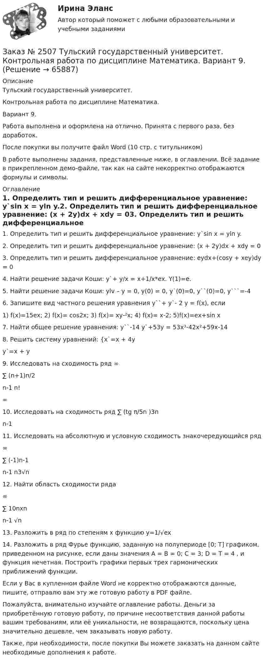     
            Описание
            Тульский государственный университет.Контрольная работа по дисциплине Математика. Вариант 9.Работа выполнена и оформлена на отлично. Принята с первого раза, без доработок.После покупки вы получите файл Word  (10 стр. с титульником) В работе выполнены задания, представленные ниже, в оглавлении.  Всё задание в прикрепленном демо-файле, так как на сайте некорректно отображаются формулы и символы. 
            Оглавление
             1.              Определить тип и решить дифференциальное уравнение: у`sin x = yln y.2.              Определить тип и решить дифференциальное уравнение: (х + 2у)dx + xdy = 03.              Определить тип и решить дифференциальное уравнение: eydx+(cosy + xey)dy = 04.              Найти решение задачи Коши: у`+ y/x = x+1/x*ex. Y(1)=e.5.              Найти решение задачи Коши: ylv – y = 0, y(0) = 0, y`(0)=0,  y``(0)=0, y```=-46.              Запишите вид частного решения уравнения y``+ у`- 2 y = f(x), если1)             f(x)=15ex;  2)  f(x)= cos2х; 3) f(x)= ху-²х;   4) f(x)= х-2;   5)f(x)=ех+sin x7.              Найти общее решение уравнения: y``-14 y`+53у = 53х³-42х²+59х-148.              Решить систему уравнений: {х`=х + 4у                                                              у`=х + у9.    Исследовать на сходимость ряд    ∞                                                                               ∑ (n+1)n/2                                                                              n-1  n!                                                                             ∞10. Исследовать на сходимость ряд ∑ (tg π/5n )3n                                                                              n-1  11. Исследовать на абсолютную и условную сходимость знакочередующийся ряд                                                                           ∞                                                           ∑ (-1)n-1                                                                    n-1 n3√n 12. Найти область сходимости ряда                                                                       ∞                                                            ∑ 10nxn                                                                    n-1 √n   13. Разложить в ряд по степеням х функцию  y=1/√ex 14. Разложить в ряд Фурье функцию, заданную на полупериоде [0; T] графиком,  приведенном на рисунке, если даны значения А = В = 0; С = 3; D = T = 4 , и  функция нечетная. Построить графики первых трех гармонических приближений функции.  Если у Вас в купленном файле Word не корректно отображаются данные, пишите, отправлю вам эту же готовую работу в PDF файле.  Пожалуйста, внимательно изучайте оглавление работы. Деньги за приобретённую готовую работу, по причине несоответствия данной работы вашим требованиям, или её уникальности, не возвращаются, поскольку цена значительно дешевле, чем заказывать новую работу. Также, при необходимости, после покупки Вы можете заказать на данном сайте необходимые дополнения к работе.  
            
            
            Заказ № 2499 Хабаровский государственный университет экономики и права. Контрольная работа по дисциплине «Математика». Вариант 17.Заказ № 2507 Тульский государственный университет. Контрольная работа по дисциплине Математика. Вариант 9.Заказ № 2507 Тульский государственный университет. Контрольная работа по дисциплине Механика электрических машин. Вариант 9. Зубчатые передачиЗаказ № 2507 Тульский государственный университет. Контрольная работа по дисциплине: «Теория автоматического управления». Вариант 9. Заказ № 2507 Тульский государственный университет. Контрольная работа по дисциплине: «Электрические измерения». Вариант 9. Заказ № 2507 Тульский государственный университет. Контрольно-курсовая работа по дисциплине «Моделирование динамических систем». Вариант 9.Заказ № 2507 Тульский государственный университет. Практическая работа по дисциплине: «Электрические измерения». Вариант 9. Заказ № 2472. Хабаровский государственный университет экономики и права. Контрольная работа: «Теория менеджмента: Организационное поведение». Вариант № 3. Тема: Теории поведения человека в организации и их применение в практике управления.Заказ № 2472. Хабаровский государственный университет экономики и права. Курсовая работа по дисциплине: «Теория менеджмента: теория организации». На тему 9: «Управление персоналом организации». На базе ИП Кухарчук М. С. г. Хабаровск.Заказ № 2478. Русский язык. 14 заданий.Заказ № 2478. Русский язык. Задание 8.Заказ № 2483. Комсомольский-на-Амуре лесопромышленный техникум. Контрольная работа по дисциплине Английский язык. Вариант № 1Заказ № 2491 Финансово-экономический колледж. Практическая работа по дисциплине «Математике»Заказ № 2491 Финансово-экономический колледж. Практическая работа по дисциплине «Правовое обеспечение профессиональной деятельности»