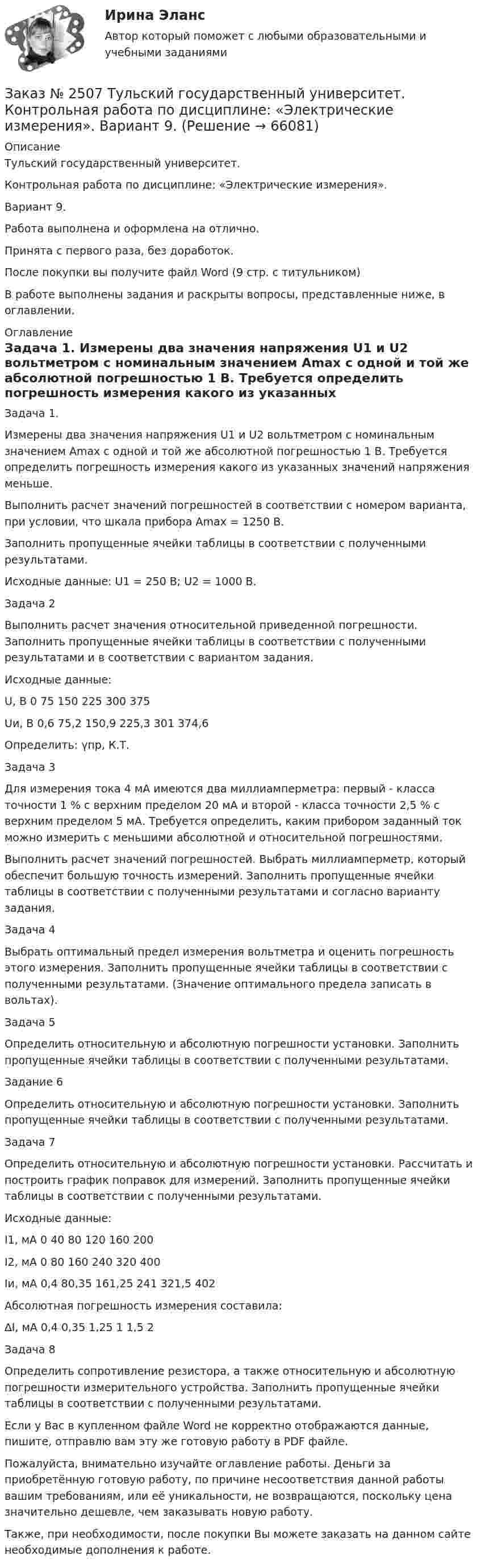      
            Описание
            Тульский государственный университет.Контрольная работа по дисциплине: «Электрические измерения». Вариант 9.Работа выполнена и оформлена на отлично. Принята с первого раза, без доработок.После покупки вы получите файл Word  (9 стр. с титульником) В работе выполнены задания и раскрыты вопросы, представленные ниже, в оглавлении.   
            Оглавление
            Задача 1. Измерены два значения напряжения U1 и U2 вольтметром с номинальным значением Amax с одной и той же абсолютной погрешностью 1 В. Требуется определить погрешность измерения какого из указанных значений напряжения меньше.Выполнить расчет значений погрешностей в соответствии с номером варианта, при условии, что шкала прибора Аmax = 1250 В.Заполнить пропущенные ячейки таблицы в соответствии с полученными результатами.Исходные данные: U1 = 250 B; U2 = 1000 B. Задача 2Выполнить расчет значения относительной приведенной погрешности. Заполнить пропущенные ячейки таблицы в соответствии с полученными результатами и в соответствии с вариантом задания.Исходные данные: U, B   0         75       150     225     300     375Uи, B 0,6      75,2    150,9  225,3  301     374,6Определить: γпр, К.Т. Задача 3Для измерения тока 4 мА имеются два миллиамперметра: первый - класса точности 1 % с верхним пределом 20 мА и второй - класса точности 2,5 % с верхним пределом 5 мА. Требуется определить, каким прибором заданный ток можно измерить с меньшими абсолютной и относительной погрешностями.Выполнить расчет значений погрешностей. Выбрать миллиамперметр, который обеспечит большую точность измерений. Заполнить пропущенные ячейки таблицы в соответствии с полученными результатами и согласно варианту задания. Задача 4 Выбрать оптимальный предел измерения вольтметра и оценить погрешность этого измерения. Заполнить пропущенные ячейки таблицы в соответствии с полученными результатами. (Значение оптимального предела записать в вольтах). Задача 5Определить относительную и абсолютную погрешности установки. Заполнить пропущенные ячейки таблицы в соответствии с полученными результатами. Задание 6Определить относительную и абсолютную погрешности установки. Заполнить пропущенные ячейки таблицы в соответствии с полученными результатами. Задача 7Определить относительную и абсолютную погрешности установки. Рассчитать и построить график поправок для измерений. Заполнить пропущенные ячейки таблицы в соответствии с полученными результатами.Исходные данные:I1, мА 0         40       80       120     160     200I2, мА 0         80       160     240     320     400Iи, мА 0,4      80,35  161,25 241     321,5  402Абсолютная погрешность измерения составила:∆I, мА 0,4      0,35    1,25    1         1,5      2 Задача 8Определить сопротивление резистора, а также относительную и абсолютную погрешности измерительного устройства. Заполнить пропущенные ячейки таблицы в соответствии с полученными результатами. Если у Вас в купленном файле Word не корректно отображаются данные, пишите, отправлю вам эту же готовую работу в PDF файле.   Пожалуйста, внимательно изучайте оглавление работы. Деньги за приобретённую готовую работу, по причине несоответствия данной работы вашим требованиям, или её уникальности, не возвращаются, поскольку цена значительно дешевле, чем заказывать новую работу. Также, при необходимости, после покупки Вы можете заказать на данном сайте необходимые дополнения к работе.   
            
            
            Заказ № 2507 Тульский государственный университет. Контрольная работа по дисциплине: «Теория автоматического управления». Вариант 9. Заказ № 2507 Тульский государственный университет. Контрольная работа по дисциплине: «Электрические измерения». Вариант 9. Заказ № 2507 Тульский государственный университет. Контрольно-курсовая работа по дисциплине «Моделирование динамических систем». Вариант 9.Заказ № 2507 Тульский государственный университет. Практическая работа по дисциплине: «Электрические измерения». Вариант 9. Заказ № 2512 Аттестационная работа. БЛОК 1: Контрактная система (44-ФЗ). БЛОК 2: Закупки отдельными видами юридических лиц (223-ФЗ). Заказ № 2519 Контрольные работы «Научно исследовательская деятельность педагога»Заказ № 2520 Практическое задание «Бухучет и анализ»Заказ № 2478. Русский язык. Задание 8.Заказ № 2483. Комсомольский-на-Амуре лесопромышленный техникум. Контрольная работа по дисциплине Английский язык. Вариант № 1Заказ № 2491 Финансово-экономический колледж. Практическая работа по дисциплине «Математике»Заказ № 2491 Финансово-экономический колледж. Практическая работа по дисциплине «Правовое обеспечение профессиональной деятельности»Заказ № 2493. Финансово-экономический колледж. Практическое задание по СтатистикеЗаказ № 2499 Хабаровский государственный университет экономики и права. Контрольная работа по дисциплине «Математика». Вариант 17.Заказ № 2507 Тульский государственный университет. Контрольная работа по дисциплине Математика. Вариант 9.