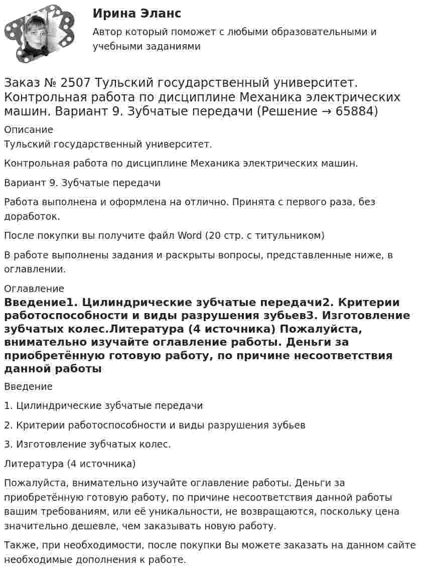      
            Описание
            Тульский государственный университет.Контрольная работа по дисциплине Механика электрических машин. Вариант 9. Зубчатые передачиРабота выполнена и оформлена на отлично. Принята с первого раза, без доработок.После покупки вы получите файл Word  (20 стр. с титульником) В работе выполнены задания и раскрыты вопросы, представленные ниже, в оглавлении.   
            Оглавление
            Введение1.  Цилиндрические зубчатые передачи2.  Критерии работоспособности и виды разрушения зубьев3.  Изготовление зубчатых колес.Литература (4 источника) Пожалуйста, внимательно изучайте оглавление работы. Деньги за приобретённую готовую работу, по причине несоответствия данной работы вашим требованиям, или её уникальности, не возвращаются, поскольку цена значительно дешевле, чем заказывать новую работу. Также, при необходимости, после покупки Вы можете заказать на данном сайте необходимые дополнения к работе.  
            
            
            Заказ № 2507 Тульский государственный университет. Контрольная работа по дисциплине Математика. Вариант 9.Заказ № 2507 Тульский государственный университет. Контрольная работа по дисциплине Механика электрических машин. Вариант 9. Зубчатые передачиЗаказ № 2507 Тульский государственный университет. Контрольная работа по дисциплине: «Теория автоматического управления». Вариант 9. Заказ № 2507 Тульский государственный университет. Контрольная работа по дисциплине: «Электрические измерения». Вариант 9. Заказ № 2507 Тульский государственный университет. Контрольно-курсовая работа по дисциплине «Моделирование динамических систем». Вариант 9.Заказ № 2507 Тульский государственный университет. Практическая работа по дисциплине: «Электрические измерения». Вариант 9. Заказ № 2512 Аттестационная работа. БЛОК 1: Контрактная система (44-ФЗ). БЛОК 2: Закупки отдельными видами юридических лиц (223-ФЗ). Заказ № 2472. Хабаровский государственный университет экономики и права. Курсовая работа по дисциплине: «Теория менеджмента: теория организации». На тему 9: «Управление персоналом организации». На базе ИП Кухарчук М. С. г. Хабаровск.Заказ № 2478. Русский язык. 14 заданий.Заказ № 2478. Русский язык. Задание 8.Заказ № 2483. Комсомольский-на-Амуре лесопромышленный техникум. Контрольная работа по дисциплине Английский язык. Вариант № 1Заказ № 2491 Финансово-экономический колледж. Практическая работа по дисциплине «Математике»Заказ № 2491 Финансово-экономический колледж. Практическая работа по дисциплине «Правовое обеспечение профессиональной деятельности»Заказ № 2493. Финансово-экономический колледж. Практическое задание по Статистике
