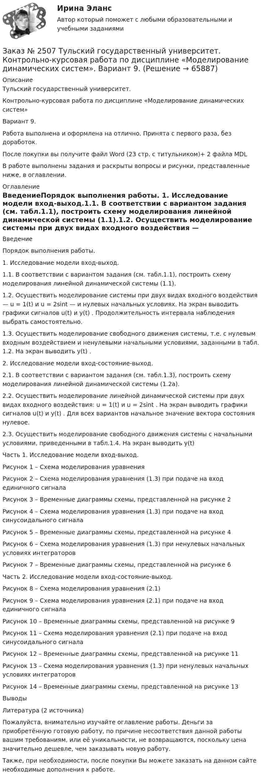      
            Описание
            Тульский государственный университет.Контрольно-курсовая работа по дисциплине «Моделирование динамических систем» Вариант 9.Работа выполнена и оформлена на отлично. Принята с первого раза, без доработок.После покупки вы получите файл Word  (23 стр. с титульником)+ 2 файла MDL В работе выполнены задания и раскрыты вопросы и рисунки, представленные ниже, в оглавлении.   
            Оглавление
            ВведениеПорядок выполнения работы. 1. Исследование модели вход-выход.1.1. В соответствии с вариантом задания (см. табл.1.1), построить схему моделирования линейной динамической системы (1.1).1.2. Осуществить моделирование системы при двух видах входного воздействия — u = 1(t) и u = 2sint — и нулевых начальных условиях. На экран выводить графики сигналов u(t) и y(t) . Продолжительность интервала наблюдения выбрать самостоятельно.1.3. Осуществить моделирование свободного движения системы, т.е. с нулевым входным воздействием и ненулевыми начальными условиями, заданными в табл. 1.2. На экран выводить y(t) . 2. Исследование модели вход-состояние-выход.2.1. В соответствии с вариантом задания (см. табл.1.3), построить схему моделирования линейной динамической системы (1.2а).2.2. Осуществить моделирование линейной динамической системы при двух видах входного воздействия: u = 1(t) и u = 2sint . На экран выводить графики сигналов u(t) и y(t) . Для всех вариантов начальное значение вектора состояния нулевое.2.3. Осуществить моделирование свободного движения системы с начальными условиями, приведенными в табл.1.4. На экран выводить y(t) Часть 1. Исследование модели вход-выход.Рисунок 1 – Схема моделирования уравненияРисунок 2 – Схема моделирования уравнения (1.3) при подаче на вход единичного сигналаРисунок 3 – Временные диаграммы схемы, представленной на рисунке 2Рисунок 4 – Схема моделирования уравнения (1.3) при подаче на вход синусоидального сигналаРисунок 5 – Временные диаграммы схемы, представленной на рисунке 4Рисунок 6 – Схема моделирования уравнения (1.3) при ненулевых начальных условиях интеграторовРисунок 7 – Временные диаграммы схемы, представленной на рисунке 6Часть 2. Исследование модели вход-состояние-выход.Рисунок 8 – Схема моделирования уравнения (2.1)Рисунок 9 – Схема моделирования уравнения (2.1) при подаче на вход единичного сигналаРисунок 10 – Временные диаграммы схемы, представленной на рисунке 9Рисунок 11 – Схема моделирования уравнения (2.1) при подаче на вход синусоидального сигналаРисунок 12 – Временные диаграммы схемы, представленной на рисунке 11Рисунок 13 – Схема моделирования уравнения (1.3) при ненулевых начальных условиях интеграторовРисунок 14 – Временные диаграммы схемы, представленной на рисунке 13ВыводыЛитература (2 источника)  Пожалуйста, внимательно изучайте оглавление работы. Деньги за приобретённую готовую работу, по причине несоответствия данной работы вашим требованиям, или её уникальности, не возвращаются, поскольку цена значительно дешевле, чем заказывать новую работу. Также, при необходимости, после покупки Вы можете заказать на данном сайте необходимые дополнения к работе.  
            
            
            Заказ № 2507 Тульский государственный университет. Контрольная работа по дисциплине: «Электрические измерения». Вариант 9. Заказ № 2507 Тульский государственный университет. Контрольно-курсовая работа по дисциплине «Моделирование динамических систем». Вариант 9.Заказ № 2507 Тульский государственный университет. Практическая работа по дисциплине: «Электрические измерения». Вариант 9. Заказ № 2512 Аттестационная работа. БЛОК 1: Контрактная система (44-ФЗ). БЛОК 2: Закупки отдельными видами юридических лиц (223-ФЗ). Заказ № 2519 Контрольные работы «Научно исследовательская деятельность педагога»Заказ № 2520 Практическое задание «Бухучет и анализ»Заказ № 2521 Советско-Гаванский промышленно-технологический техникум. Контрольная работа по дисциплине: Техническая механика. Вариант 1.Заказ № 2483. Комсомольский-на-Амуре лесопромышленный техникум. Контрольная работа по дисциплине Английский язык. Вариант № 1Заказ № 2491 Финансово-экономический колледж. Практическая работа по дисциплине «Математике»Заказ № 2491 Финансово-экономический колледж. Практическая работа по дисциплине «Правовое обеспечение профессиональной деятельности»Заказ № 2493. Финансово-экономический колледж. Практическое задание по СтатистикеЗаказ № 2499 Хабаровский государственный университет экономики и права. Контрольная работа по дисциплине «Математика». Вариант 17.Заказ № 2507 Тульский государственный университет. Контрольная работа по дисциплине Математика. Вариант 9.Заказ № 2507 Тульский государственный университет. Контрольная работа по дисциплине Механика электрических машин. Вариант 9. Зубчатые передачи