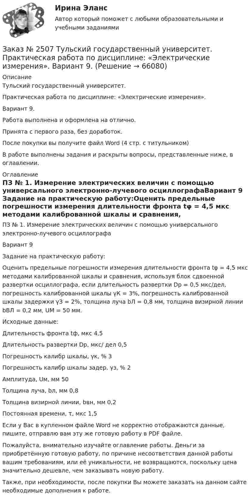      
            Описание
            Тульский государственный университет.Практическая работа по дисциплине: «Электрические измерения». Вариант 9.Работа выполнена и оформлена на отлично. Принята с первого раза, без доработок.После покупки вы получите файл Word  (4 стр. с титульником) В работе выполнены задания и раскрыты вопросы, представленные ниже, в оглавлении.   
            Оглавление
            ПЗ № 1. Измерение электрических величин с помощью универсального электронно-лучевого осциллографаВариант 9 Задание на практическую работу:Оценить предельные погрешности измерения длительности фронта tφ =  4,5 мкс методами калиброванной шкалы и сравнения, используя блок сдвоенной развертки осциллографа, если длительность развертки       Dр =  0,5 мкс/дел, погрешность калиброванной шкалы γК = 3%, погрешность калиброванной шкалы задержки γЗ = 2%, толщина луча      bЛ = 0,8 мм, толщина визирной линии bВЛ = 0,2 мм, UМ = 50 мм. Исходные данные:Длительность фронта tф, мкс                         4,5Длительность развертки Dр, мкс/ дел     0,5Погрешность калибр шкалы, γк, %                 3Погрешность калибр шкалы задер, γз, %  2Амплитуда, Uм, мм                                               50Толщина луча, bл, мм                                         0,8Толщина визирной линии, bвн, мм          0,2Постоянная времени, τ, мкс                         1,5   Если у Вас в купленном файле Word не корректно отображаются данные, пишите, отправлю вам эту же готовую работу в PDF файле.   Пожалуйста, внимательно изучайте оглавление работы. Деньги за приобретённую готовую работу, по причине несоответствия данной работы вашим требованиям, или её уникальности, не возвращаются, поскольку цена значительно дешевле, чем заказывать новую работу. Также, при необходимости, после покупки Вы можете заказать на данном сайте необходимые дополнения к работе.  
            
            
            Заказ № 2507 Тульский государственный университет. Контрольно-курсовая работа по дисциплине «Моделирование динамических систем». Вариант 9.Заказ № 2507 Тульский государственный университет. Практическая работа по дисциплине: «Электрические измерения». Вариант 9. Заказ № 2512 Аттестационная работа. БЛОК 1: Контрактная система (44-ФЗ). БЛОК 2: Закупки отдельными видами юридических лиц (223-ФЗ). Заказ № 2519 Контрольные работы «Научно исследовательская деятельность педагога»Заказ № 2520 Практическое задание «Бухучет и анализ»Заказ № 2521 Советско-Гаванский промышленно-технологический техникум. Контрольная работа по дисциплине: Техническая механика. Вариант 1.Заказ № 2532 Письменная работа по педагогике. Пять заданийЗаказ № 2491 Финансово-экономический колледж. Практическая работа по дисциплине «Математике»Заказ № 2491 Финансово-экономический колледж. Практическая работа по дисциплине «Правовое обеспечение профессиональной деятельности»Заказ № 2493. Финансово-экономический колледж. Практическое задание по СтатистикеЗаказ № 2499 Хабаровский государственный университет экономики и права. Контрольная работа по дисциплине «Математика». Вариант 17.Заказ № 2507 Тульский государственный университет. Контрольная работа по дисциплине Математика. Вариант 9.Заказ № 2507 Тульский государственный университет. Контрольная работа по дисциплине Механика электрических машин. Вариант 9. Зубчатые передачиЗаказ № 2507 Тульский государственный университет. Контрольная работа по дисциплине: «Теория автоматического управления». Вариант 9. 