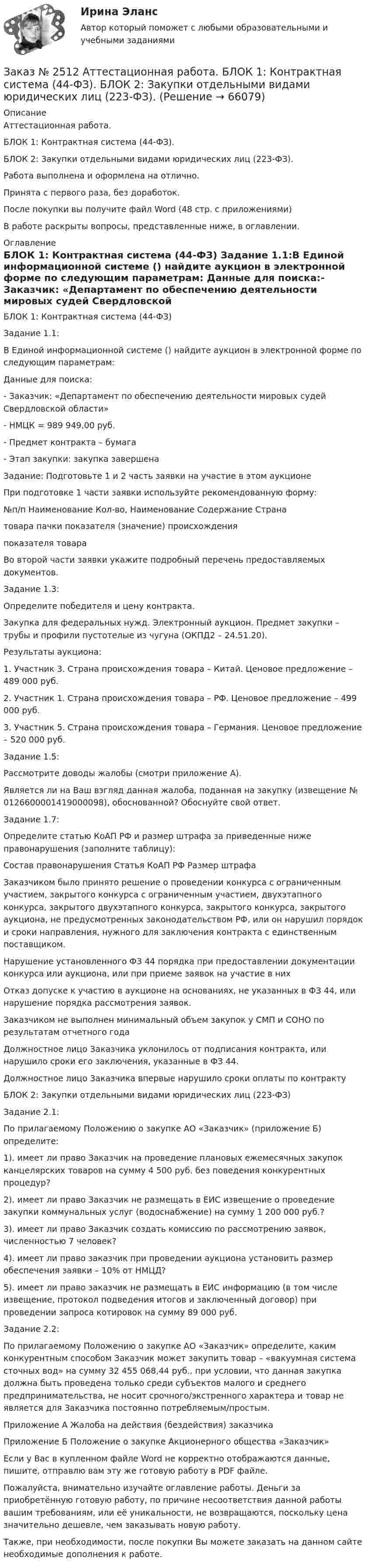      
            Описание
            Аттестационная работа.БЛОК 1: Контрактная система (44-ФЗ). БЛОК 2: Закупки отдельными видами юридических лиц (223-ФЗ). Работа выполнена и оформлена на отлично. Принята с первого раза, без доработок.После покупки вы получите файл Word  (48 стр. с приложениями) В работе раскрыты вопросы, представленные ниже, в оглавлении.   
            Оглавление
            БЛОК 1: Контрактная система (44-ФЗ) Задание 1.1:В Единой информационной системе () найдите аукцион в электронной форме по следующим параметрам: Данные для поиска:- Заказчик: «Департамент по обеспечению деятельности мировых судей Свердловской области»- НМЦК = 989 949,00 руб.- Предмет контракта – бумага- Этап закупки: закупка завершена Задание: Подготовьте 1 и 2 часть заявки на участие в этом аукционе При подготовке 1 части заявки используйте рекомендованную форму: №п/п Наименование Кол-во,      Наименование Содержание       Страна                       товара                пачки          показателя       (значение)      происхождения                                                                                                     показателя         товара    Во второй части заявки укажите подробный перечень предоставляемых документов. Задание 1.3: Определите победителя и цену контракта.Закупка для федеральных нужд. Электронный аукцион. Предмет закупки – трубы и профили пустотелые из чугуна (ОКПД2 – 24.51.20). Результаты аукциона:1. Участник 3. Страна происхождения товара – Китай. Ценовое предложение – 489 000 руб.2. Участник 1. Страна происхождения товара – РФ. Ценовое предложение – 499 000 руб.3. Участник 5. Страна происхождения товара – Германия. Ценовое предложение – 520 000 руб. Задание 1.5:Рассмотрите доводы жалобы (смотри приложение А). Является ли на Ваш взгляд данная жалоба, поданная на закупку (извещение № 0126600001419000098), обоснованной? Обоснуйте свой ответ. Задание 1.7: Определите статью КоАП РФ и размер штрафа за приведенные ниже правонарушения (заполните таблицу):Состав правонарушения    Статья КоАП РФ   Размер штрафа Заказчиком было принято решение о проведении конкурса с ограниченным участием, закрытого конкурса с ограниченным участием, двухэтапного конкурса, закрытого двухэтапного конкурса, закрытого конкурса, закрытого аукциона, не предусмотренных законодательством РФ, или он нарушил порядок и сроки направления, нужного для заключения контракта с единственным поставщиком. Нарушение установленного ФЗ 44 порядка при предоставлении документации конкурса или аукциона, или при приеме заявок на участие в них Отказ допуске к участию в аукционе на основаниях, не указанных в ФЗ 44, или нарушение порядка рассмотрения заявок. Заказчиком не выполнен минимальный объем закупок у СМП и СОНО по результатам отчетного года Должностное лицо Заказчика уклонилось от подписания контракта, или нарушило сроки его заключения, указанные в ФЗ 44. Должностное лицо Заказчика впервые нарушило сроки оплаты по контракту БЛОК 2: Закупки отдельными видами юридических лиц (223-ФЗ)Задание 2.1:По прилагаемому Положению о закупке АО «Заказчик» (приложение Б) определите: 1). имеет ли право Заказчик на проведение плановых ежемесячных закупок канцелярских товаров на сумму 4 500 руб. без поведения конкурентных процедур?2). имеет ли право Заказчик не размещать в ЕИС извещение о проведение закупки коммунальных услуг (водоснабжение) на сумму 1 200 000 руб.?3). имеет ли право Заказчик создать комиссию по рассмотрению заявок, численностью 7 человек?4). имеет ли право заказчик при проведении аукциона установить размер обеспечения заявки – 10% от НМЦД?5). имеет ли право заказчик не размещать в ЕИС информацию (в том числе извещение, протокол подведения итогов и заключенный договор) при проведении запроса котировок на сумму 89 000 руб. Задание 2.2: По прилагаемому Положению о закупке АО «Заказчик» определите, каким конкурентным способом Заказчик может закупить товар – «вакуумная система сточных вод» на сумму 32 455 068,44 руб., при условии, что данная закупка должна быть проведена только среди субъектов малого и среднего предпринимательства, не носит срочного/экстренного характера и товар не является для Заказчика постоянно потребляемым/простым. Приложение А Жалоба на действия (бездействия) заказчикаПриложение Б Положение о закупке Акционерного общества «Заказчик»  Если у Вас в купленном файле Word не корректно отображаются данные, пишите, отправлю вам эту же готовую работу в PDF файле.  Пожалуйста, внимательно изучайте оглавление работы. Деньги за приобретённую готовую работу, по причине несоответствия данной работы вашим требованиям, или её уникальности, не возвращаются, поскольку цена значительно дешевле, чем заказывать новую работу. Также, при необходимости, после покупки Вы можете заказать на данном сайте необходимые дополнения к работе.  
            
            
            Заказ № 2507 Тульский государственный университет. Практическая работа по дисциплине: «Электрические измерения». Вариант 9. Заказ № 2512 Аттестационная работа. БЛОК 1: Контрактная система (44-ФЗ). БЛОК 2: Закупки отдельными видами юридических лиц (223-ФЗ). Заказ № 2519 Контрольные работы «Научно исследовательская деятельность педагога»Заказ № 2520 Практическое задание «Бухучет и анализ»Заказ № 2521 Советско-Гаванский промышленно-технологический техникум. Контрольная работа по дисциплине: Техническая механика. Вариант 1.Заказ № 2532 Письменная работа по педагогике. Пять заданийЗаказ № 2533 Амурский гуманитарно-педагогический государственный уни-верситет. Практическое занятие №1. Тема «Психолого-педагогическое сопровождение способных и одаренных учащихся в условиях современного образовательного учреждения». Заказ № 2491 Финансово-экономический колледж. Практическая работа по дисциплине «Правовое обеспечение профессиональной деятельности»Заказ № 2493. Финансово-экономический колледж. Практическое задание по СтатистикеЗаказ № 2499 Хабаровский государственный университет экономики и права. Контрольная работа по дисциплине «Математика». Вариант 17.Заказ № 2507 Тульский государственный университет. Контрольная работа по дисциплине Математика. Вариант 9.Заказ № 2507 Тульский государственный университет. Контрольная работа по дисциплине Механика электрических машин. Вариант 9. Зубчатые передачиЗаказ № 2507 Тульский государственный университет. Контрольная работа по дисциплине: «Теория автоматического управления». Вариант 9. Заказ № 2507 Тульский государственный университет. Контрольная работа по дисциплине: «Электрические измерения». Вариант 9. 