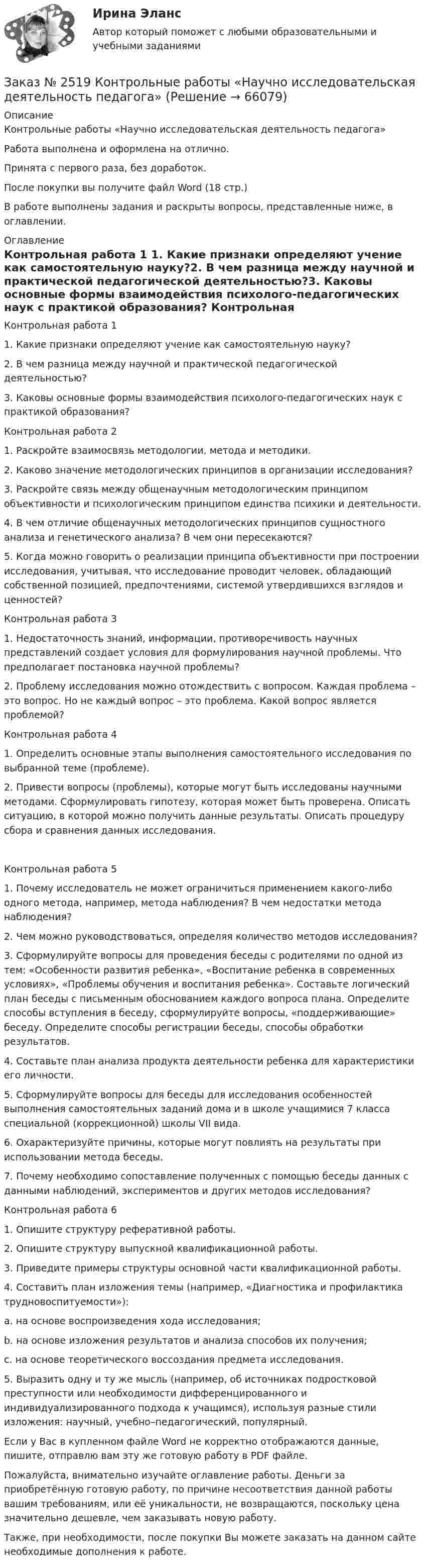      
            Описание
            Контрольные работы «Научно исследовательская деятельность педагога» Работа выполнена и оформлена на отлично. Принята с первого раза, без доработок.После покупки вы получите файл Word  (18 стр.) В работе выполнены задания и раскрыты вопросы, представленные ниже, в оглавлении.   
            Оглавление
            Контрольная работа 1 1.        Какие признаки определяют учение как самостоятельную науку?2.        В чем разница между научной и практической педагогической деятельностью?3.        Каковы основные формы взаимодействия психолого-педагогических наук с практикой образования? Контрольная работа 2 1.        Раскройте взаимосвязь методологии, метода и методики.2.        Каково значение методологических принципов в организации исследования?3.        Раскройте связь между общенаучным методологическим принципом объективности и психологическим принципом единства психики и деятельности.4.        В чем отличие общенаучных методологических принципов сущностного анализа и генетического анализа? В чем они пересекаются?5.        Когда можно говорить о реализации принципа объективности при построении исследования, учитывая, что исследование проводит человек, обладающий собственной позицией, предпочтениями, системой утвердившихся взглядов и ценностей? Контрольная работа 3 1.        Недостаточность знаний, информации, противоречивость научных представлений создает условия для формулирования научной проблемы. Что предполагает постановка научной проблемы?2.        Проблему исследования можно отождествить с вопросом. Каждая проблема – это вопрос. Но не каждый вопрос – это проблема. Какой вопрос является проблемой? Контрольная работа 41.        Определить основные этапы выполнения самостоятельного исследования по выбранной теме (проблеме).2.        Привести вопросы (проблемы), которые могут быть исследованы научными методами. Сформулировать гипотезу, которая может быть проверена. Описать ситуацию, в которой можно получить данные результаты. Описать процедуру сбора и сравнения данных исследования. Контрольная работа 5 1.        Почему исследователь не может ограничиться применением какого-либо одного метода, например, метода наблюдения? В чем недостатки метода наблюдения? 2.        Чем можно руководствоваться, определяя количество методов исследования?3.        Сформулируйте вопросы для проведения беседы с родителями по одной из тем: «Особенности развития ребенка», «Воспитание ребенка в современных условиях», «Проблемы обучения и воспитания ребенка». Составьте логический план беседы с письменным обоснованием каждого вопроса плана. Определите способы вступления в беседу, сформулируйте вопросы, «поддерживающие» беседу. Определите способы регистрации беседы, способы обработки результатов.4.        Составьте план анализа продукта деятельности ребенка для характеристики его личности.5.        Сформулируйте вопросы для беседы для исследования особенностей выполнения самостоятельных заданий дома и в школе учащимися 7 класса специальной (коррекционной) школы VII вида.6.        Охарактеризуйте причины, которые могут повлиять на результаты при использовании метода беседы.7.        Почему необходимо сопоставление полученных с помощью беседы данных с данными наблюдений, экспериментов и других методов исследования? Контрольная работа 6 1.        Опишите структуру реферативной работы.2.        Опишите структуру выпускной квалификационной работы.3.        Приведите примеры структуры основной части квалификационной работы.4.        Составить план изложения темы (например, «Диагностика и профилактика трудновоспитуемости»):a.        на основе воспроизведения хода исследования;b.        на основе изложения результатов и анализа способов их получения;c.        на основе теоретического воссоздания предмета исследования.5.        Выразить одну и ту же мысль (например, об источниках подростковой преступности или необходимости дифференцированного и индивидуализированного подхода к учащимся), используя разные стили изложения: научный, учебно–педагогический, популярный. Если у Вас в купленном файле Word не корректно отображаются данные, пишите, отправлю вам эту же готовую работу в PDF файле.  Пожалуйста, внимательно изучайте оглавление работы. Деньги за приобретённую готовую работу, по причине несоответствия данной работы вашим требованиям, или её уникальности, не возвращаются, поскольку цена значительно дешевле, чем заказывать новую работу. Также, при необходимости, после покупки Вы можете заказать на данном сайте необходимые дополнения к работе.   
            
            
            Заказ № 2512 Аттестационная работа. БЛОК 1: Контрактная система (44-ФЗ). БЛОК 2: Закупки отдельными видами юридических лиц (223-ФЗ). Заказ № 2519 Контрольные работы «Научно исследовательская деятельность педагога»Заказ № 2520 Практическое задание «Бухучет и анализ»Заказ № 2521 Советско-Гаванский промышленно-технологический техникум. Контрольная работа по дисциплине: Техническая механика. Вариант 1.Заказ № 2532 Письменная работа по педагогике. Пять заданийЗаказ № 2533 Амурский гуманитарно-педагогический государственный уни-верситет. Практическое занятие №1. Тема «Психолого-педагогическое сопровождение способных и одаренных учащихся в условиях современного образовательного учреждения». Заказ № 2533 Амурский гуманитарно-педагогический государственный уни-верситет. Практическое занятие №2. Тема: Профессионально важные качества педагога-психолога. Заказ № 2493. Финансово-экономический колледж. Практическое задание по СтатистикеЗаказ № 2499 Хабаровский государственный университет экономики и права. Контрольная работа по дисциплине «Математика». Вариант 17.Заказ № 2507 Тульский государственный университет. Контрольная работа по дисциплине Математика. Вариант 9.Заказ № 2507 Тульский государственный университет. Контрольная работа по дисциплине Механика электрических машин. Вариант 9. Зубчатые передачиЗаказ № 2507 Тульский государственный университет. Контрольная работа по дисциплине: «Теория автоматического управления». Вариант 9. Заказ № 2507 Тульский государственный университет. Контрольная работа по дисциплине: «Электрические измерения». Вариант 9. Заказ № 2507 Тульский государственный университет. Контрольно-курсовая работа по дисциплине «Моделирование динамических систем». Вариант 9.