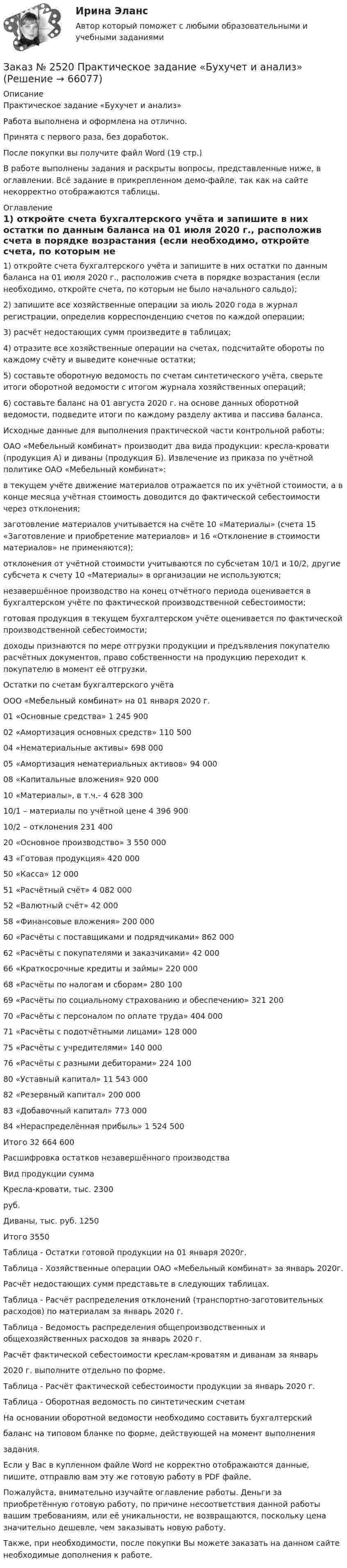     
            Описание
            Практическое задание «Бухучет и анализ»Работа выполнена и оформлена на отлично. Принята с первого раза, без доработок.После покупки вы получите файл Word  (19 стр.) В работе выполнены задания и раскрыты вопросы, представленные ниже, в оглавлении.  Всё задание в прикрепленном демо-файле, так как на сайте некорректно отображаются таблицы. 
            Оглавление
            1) откройте счета бухгалтерского учёта и запишите в них остатки по данным баланса на 01 июля 2020 г., расположив счета в порядке возрастания (если необходимо, откройте счета, по которым не было начального сальдо); 2) запишите все хозяйственные операции за июль 2020 года в журнал регистрации, определив корреспонденцию счетов по каждой операции; 3) расчёт недостающих сумм произведите в таблицах; 4) отразите все хозяйственные операции на счетах, подсчитайте обороты по каждому счёту и выведите конечные остатки; 5) составьте оборотную ведомость по счетам синтетического учёта, сверьте итоги оборотной ведомости с итогом журнала хозяйственных операций; 6) составьте баланс на 01 августа 2020 г. на основе данных оборотной ведомости, подведите итоги по каждому разделу актива и пассива баланса. Исходные данные для выполнения практической части контрольной работы:ОАО «Мебельный комбинат» производит два вида продукции: кресла-кровати (продукция А) и диваны (продукция Б). Извлечение из приказа по учётной политике ОАО «Мебельный комбинат»:  в текущем учёте движение материалов отражается по их учётной стоимости, а в конце месяца учётная стоимость доводится до фактической себестоимости через отклонения;  заготовление материалов учитывается на счёте 10 «Материалы» (счета 15 «Заготовление и приобретение материалов» и 16 «Отклонение в стоимости материалов» не применяются);  отклонения от учётной стоимости учитываются по субсчетам 10/1 и 10/2, другие субсчета к счету 10 «Материалы» в организации не используются;  незавершённое производство на конец отчётного периода оценивается в бухгалтерском учёте по фактической производственной себестоимости;  готовая продукция в текущем бухгалтерском учёте оценивается по фактической производственной себестоимости;  доходы признаются по мере отгрузки продукции и предъявления покупателю расчётных документов, право собственности на продукцию переходит к покупателю в момент её отгрузки. Остатки по счетам бухгалтерского учёта ООО «Мебельный комбинат» на 01 января 2020 г.01 «Основные средства» 1 245 90002 «Амортизация основных средств» 110 50004 «Нематериальные активы» 698 00005 «Амортизация нематериальных активов» 94 00008 «Капитальные вложения» 920 00010 «Материалы», в т.ч.- 4 628 30010/1 – материалы по учётной цене 4 396 90010/2 – отклонения 231 40020 «Основное производство» 3 550 00043 «Готовая продукция» 420 00050 «Касса» 12 00051 «Расчётный счёт» 4 082 00052 «Валютный счёт» 42 00058 «Финансовые вложения» 200 00060 «Расчёты с поставщиками и подрядчиками» 862 00062 «Расчёты с покупателями и заказчиками» 42 00066 «Краткосрочные кредиты и займы» 220 00068 «Расчёты по налогам и сборам» 280 10069 «Расчёты по социальному страхованию и обеспечению» 321 20070 «Расчёты с персоналом по оплате труда» 404 00071 «Расчёты с подотчётными лицами» 128 00075 «Расчёты с учредителями» 140 00076 «Расчёты с разными дебиторами» 224 10080 «Уставный капитал» 11 543 00082 «Резервный капитал» 200 00083 «Добавочный капитал» 773 00084 «Нераспределённая прибыль» 1 524 500                        Итого 32 664 600Расшифровка остатков незавершённого производства Вид продукции               суммаКресла-кровати, тыс.     2300 руб.    Диваны, тыс. руб.          1250Итого                               3550 Таблица - Остатки готовой продукции на 01 января 2020г. Таблица - Хозяйственные операции ОАО «Мебельный комбинат» за январь 2020г. Расчёт недостающих сумм представьте в следующих таблицах.Таблица - Расчёт распределения отклонений (транспортно-заготовительных расходов) по материалам за январь 2020 г.Таблица - Ведомость распределения общепроизводственных и общехозяйственных расходов за январь 2020 г.Расчёт фактической себестоимости креслам-кроватям и диванам за январь2020 г. выполните отдельно по форме.Таблица - Расчёт фактической себестоимости продукции за январь 2020 г.Таблица - Оборотная ведомость по синтетическим счетамНа основании оборотной ведомости необходимо составить бухгалтерскийбаланс на типовом бланке по форме, действующей на момент выполнениязадания. Если у Вас в купленном файле Word не корректно отображаются данные, пишите, отправлю вам эту же готовую работу в PDF файле.  Пожалуйста, внимательно изучайте оглавление работы. Деньги за приобретённую готовую работу, по причине несоответствия данной работы вашим требованиям, или её уникальности, не возвращаются, поскольку цена значительно дешевле, чем заказывать новую работу. Также, при необходимости, после покупки Вы можете заказать на данном сайте необходимые дополнения к работе.  
            
            
            Заказ № 2519 Контрольные работы «Научно исследовательская деятельность педагога»Заказ № 2520 Практическое задание «Бухучет и анализ»Заказ № 2521 Советско-Гаванский промышленно-технологический техникум. Контрольная работа по дисциплине: Техническая механика. Вариант 1.Заказ № 2532 Письменная работа по педагогике. Пять заданийЗаказ № 2533 Амурский гуманитарно-педагогический государственный уни-верситет. Практическое занятие №1. Тема «Психолого-педагогическое сопровождение способных и одаренных учащихся в условиях современного образовательного учреждения». Заказ № 2533 Амурский гуманитарно-педагогический государственный уни-верситет. Практическое занятие №2. Тема: Профессионально важные качества педагога-психолога. Заказ № 2566. Тихоокеанский государственный университет. Иностранный язык в профессиональной деятельности. Задание по теме «Advancing Technology»Заказ № 2499 Хабаровский государственный университет экономики и права. Контрольная работа по дисциплине «Математика». Вариант 17.Заказ № 2507 Тульский государственный университет. Контрольная работа по дисциплине Математика. Вариант 9.Заказ № 2507 Тульский государственный университет. Контрольная работа по дисциплине Механика электрических машин. Вариант 9. Зубчатые передачиЗаказ № 2507 Тульский государственный университет. Контрольная работа по дисциплине: «Теория автоматического управления». Вариант 9. Заказ № 2507 Тульский государственный университет. Контрольная работа по дисциплине: «Электрические измерения». Вариант 9. Заказ № 2507 Тульский государственный университет. Контрольно-курсовая работа по дисциплине «Моделирование динамических систем». Вариант 9.Заказ № 2507 Тульский государственный университет. Практическая работа по дисциплине: «Электрические измерения». Вариант 9. 