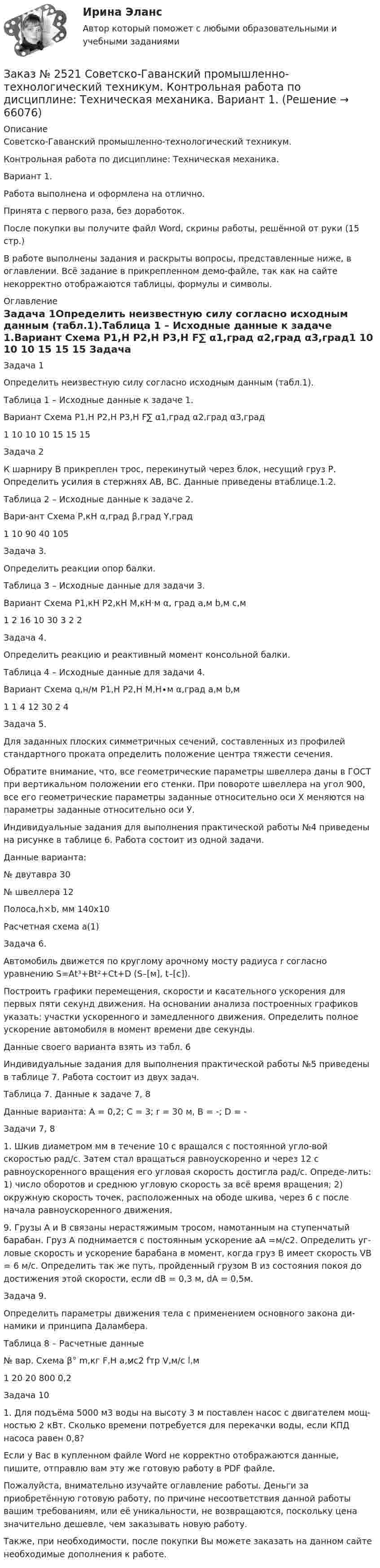     
            Описание
            Советско-Гаванский промышленно-технологический техникум. Контрольная работа по дисциплине: Техническая механика. Вариант 1.Работа выполнена и оформлена на отлично. Принята с первого раза, без доработок.После покупки вы получите файл Word, скрины работы, решённой от руки (15 стр.) В работе выполнены задания и раскрыты вопросы, представленные ниже, в оглавлении.  Всё задание в прикрепленном демо-файле, так как на сайте некорректно отображаются таблицы, формулы и символы. 
            Оглавление
            Задача 1Определить неизвестную силу согласно исходным данным (табл.1).Таблица 1 – Исходные данные к задаче 1.Вариант     Схема        P1,H P2,H P3,H F∑ α1,град α2,град  α3,град1                                    10     10        10                15          15         15      Задача 2К шарниру В прикреплен трос, перекинутый через блок, несущий груз Р. Определить усилия в стержнях АВ, ВС. Данные приведены втаблице.1.2. Таблица 2 – Исходные данные к задаче 2. Вари-ант   Схема P,кH α,град β,град Y,град    1                               10     90         40       105 Задача 3. Определить реакции опор балки.Таблица 3 – Исходные данные для задачи 3.Вариант Схема  P1,кH   P2,кH   M,кH·м   α, град  a,м   b,м  c,м1                            2         16            10        30        3     2      2   Задача 4. Определить реакцию и реактивный момент консольной балки.Таблица 4 – Исходные данные для задачи 4.Вариант Схема q,н/м P1,Н P2,Н M,Н∙м α,град а,м b,м1                             1        4       12                  30      2      4 Задача 5.Для заданных плоских симметричных сечений, составленных из профилей стандартного проката определить положение центра тяжести сечения.Обратите внимание, что, все геометрические параметры швеллера даны в ГОСТ при вертикальном положении его стенки. При повороте швеллера на угол 900, все его геометрические параметры заданные относительно оси Х меняются на параметры заданные относительно оси У.Индивидуальные задания для выполнения практической работы №4 приведены на рисунке в таблице 6. Работа состоит из одной задачи. Данные варианта:№ двутавра 30   № швеллера 12Полоса,h×b, мм 140х10Расчетная схема а(1) Задача 6.Автомобиль движется по круглому арочному мосту радиуса r согласно уравнению S=Аt³+Вt²+Сt+D (S–[м], t–[с]). Построить графики перемещения, скорости и касательного ускорения для первых пяти секунд движения. На основании анализа построенных графиков указать: участки ускоренного и замедленного движения. Определить полное ускорение автомобиля в момент времени две секунды. Данные своего варианта взять из табл. 6Индивидуальные задания для выполнения практической работы №5 приведены в таблице 7. Работа состоит из двух задач.Таблица 7. Данные к задаче 7, 8 Данные варианта: А = 0,2; С = 3; r = 30 м, В = -; D = -  Задачи 7, 8 1.   Шкив диаметром мм в течение 10 с вращался с постоянной угло-вой скоростью рад/с. Затем стал вращаться равноускоренно и через 12 с равноускоренного вращения его угловая скорость достигла рад/с. Опреде-лить: 1) число оборотов и среднюю угловую скорость за всё время вращения; 2) окружную скорость точек, расположенных на ободе шкива, через 6 с после начала равноускоренного движения. 9. Грузы А и В связаны нерастяжимым тросом, намотанным на ступенчатый барабан. Груз А поднимается с постоянным ускорение  аА =м/с2. Определить уг-ловые скорость и ускорение барабана в момент, когда груз В имеет скорость  VВ = 6 м/с. Определить так же путь, пройденный грузом В из состояния покоя до достижения этой скорости, если dB = 0,3 м,  dA = 0,5м.  Задача 9.Определить параметры движения тела с применением основного закона ди-намики и принципа Даламбера. Таблица 8 – Расчетные данные№ вар. Схема  β°  m,кг   F,H  a,м̷̷с2 fтр V,м/с l,м1                    20    20     800            0,2 Задача 101.      Для подъёма 5000 м3 воды на высоту 3 м поставлен насос с двигателем мощ-ностью 2 кВт. Сколько времени потребуется для перекачки воды, если КПД насоса равен 0,8?         Если у Вас в купленном файле Word не корректно отображаются данные, пишите, отправлю вам эту же готовую работу в PDF файле.  Пожалуйста, внимательно изучайте оглавление работы. Деньги за приобретённую готовую работу, по причине несоответствия данной работы вашим требованиям, или её уникальности, не возвращаются, поскольку цена значительно дешевле, чем заказывать новую работу. Также, при необходимости, после покупки Вы можете заказать на данном сайте необходимые дополнения к работе.   
            
            
            Заказ № 2520 Практическое задание «Бухучет и анализ»Заказ № 2521 Советско-Гаванский промышленно-технологический техникум. Контрольная работа по дисциплине: Техническая механика. Вариант 1.Заказ № 2532 Письменная работа по педагогике. Пять заданийЗаказ № 2533 Амурский гуманитарно-педагогический государственный уни-верситет. Практическое занятие №1. Тема «Психолого-педагогическое сопровождение способных и одаренных учащихся в условиях современного образовательного учреждения». Заказ № 2533 Амурский гуманитарно-педагогический государственный уни-верситет. Практическое занятие №2. Тема: Профессионально важные качества педагога-психолога. Заказ № 2566. Тихоокеанский государственный университет. Иностранный язык в профессиональной деятельности. Задание по теме «Advancing Technology»Заказ № 2566. Тихоокеанский государственный университет. Иностранный язык в профессиональной деятельности. Задание по теме «Communication Technologies»Заказ № 2507 Тульский государственный университет. Контрольная работа по дисциплине Математика. Вариант 9.Заказ № 2507 Тульский государственный университет. Контрольная работа по дисциплине Механика электрических машин. Вариант 9. Зубчатые передачиЗаказ № 2507 Тульский государственный университет. Контрольная работа по дисциплине: «Теория автоматического управления». Вариант 9. Заказ № 2507 Тульский государственный университет. Контрольная работа по дисциплине: «Электрические измерения». Вариант 9. Заказ № 2507 Тульский государственный университет. Контрольно-курсовая работа по дисциплине «Моделирование динамических систем». Вариант 9.Заказ № 2507 Тульский государственный университет. Практическая работа по дисциплине: «Электрические измерения». Вариант 9. Заказ № 2512 Аттестационная работа. БЛОК 1: Контрактная система (44-ФЗ). БЛОК 2: Закупки отдельными видами юридических лиц (223-ФЗ). 