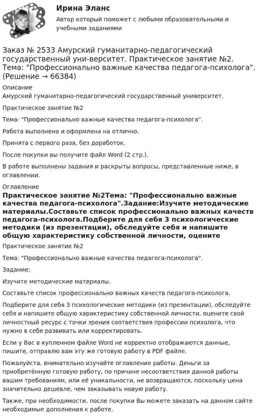      
            Описание
            Амурский гуманитарно-педагогический государственный университет. Практическое занятие №2Тема: Профессионально важные качества педагога-психолога.Работа выполнена и оформлена на отлично. Принята с первого раза, без доработок.После покупки вы получите файл Word  (2 стр.).В работе выполнены задания и раскрыты вопросы, представленные ниже, в оглавлении.   
            Оглавление
            Практическое занятие №2Тема: Профессионально важные качества педагога-психолога.Задание:Изучите методические материалы.Составьте список профессионально важных качеств педагога-психолога.Подберите для себя 3 психологические методики (из презентации), обследуйте себя и напишите общую характеристику собственной личности, оцените свой личностный ресурс с точки зрения соответствия профессии психолога, что нужно в себе развивать или корректировать.  Если у Вас в купленном файле Word не корректно отображаются данные, пишите, отправлю вам эту же готовую работу в PDF файле. Пожалуйста, внимательно изучайте оглавление работы. Деньги за приобретённую готовую работу, по причине несоответствия данной работы вашим требованиям, или её уникальности, не возвращаются, поскольку цена значительно дешевле, чем заказывать новую работу. Также, при необходимости, после покупки Вы можете заказать на данном сайте необходимые дополнения к работе.  
            
            
            Заказ № 2533 Амурский гуманитарно-педагогический государственный уни-верситет. Практическое занятие №1. Тема «Психолого-педагогическое сопровождение способных и одаренных учащихся в условиях современного образовательного учреждения». Заказ № 2533 Амурский гуманитарно-педагогический государственный уни-верситет. Практическое занятие №2. Тема: Профессионально важные качества педагога-психолога. Заказ № 2566. Тихоокеанский государственный университет. Иностранный язык в профессиональной деятельности. Задание по теме «Advancing Technology»Заказ № 2566. Тихоокеанский государственный университет. Иностранный язык в профессиональной деятельности. Задание по теме «Communication Technologies»Заказ № 2566. Тихоокеанский государственный университет. Иностранный язык в профессиональной деятельности. Задание по теме  «Conclusion»Заказ № 2566. Тихоокеанский государственный университет. Иностранный язык в профессиональной деятельности. Задание по теме «Introduction»Заказ № 2566. Тихоокеанский государственный университет. Иностранный язык в профессиональной деятельности. Задание по теме «Literature review»Заказ № 2507 Тульский государственный университет. Контрольная работа по дисциплине: «Электрические измерения». Вариант 9. Заказ № 2507 Тульский государственный университет. Контрольно-курсовая работа по дисциплине «Моделирование динамических систем». Вариант 9.Заказ № 2507 Тульский государственный университет. Практическая работа по дисциплине: «Электрические измерения». Вариант 9. Заказ № 2512 Аттестационная работа. БЛОК 1: Контрактная система (44-ФЗ). БЛОК 2: Закупки отдельными видами юридических лиц (223-ФЗ). Заказ № 2519 Контрольные работы «Научно исследовательская деятельность педагога»Заказ № 2520 Практическое задание «Бухучет и анализ»Заказ № 2521 Советско-Гаванский промышленно-технологический техникум. Контрольная работа по дисциплине: Техническая механика. Вариант 1.