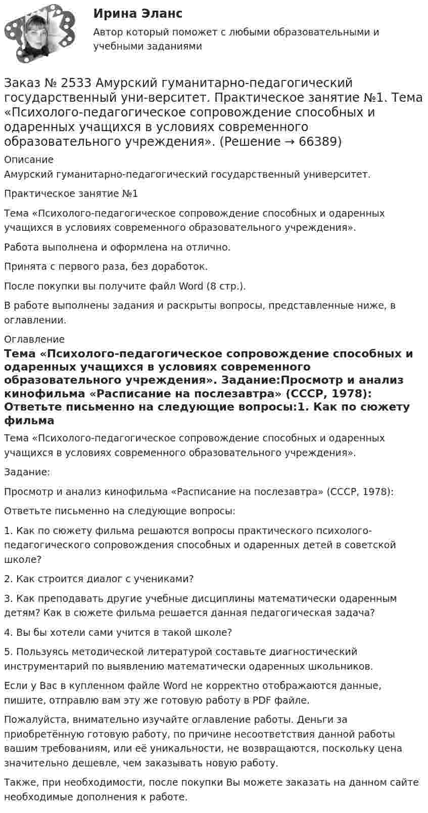      
            Описание
            Амурский гуманитарно-педагогический государственный университет. Практическое занятие №1Тема «Психолого-педагогическое сопровождение способных и одаренных учащихся в условиях современного образовательного учреждения».Работа выполнена и оформлена на отлично. Принята с первого раза, без доработок.После покупки вы получите файл Word  (8 стр.).В работе выполнены задания и раскрыты вопросы, представленные ниже, в оглавлении.    
            Оглавление
            Тема «Психолого-педагогическое сопровождение способных и одаренных учащихся в условиях современного образовательного учреждения». Задание:Просмотр и анализ кинофильма «Расписание на послезавтра» (СССР, 1978): Ответьте письменно на следующие вопросы:1.             Как по сюжету фильма решаются вопросы практического психолого-педагогического сопровождения способных и одаренных детей в советской школе?2.             Как строится диалог с учениками? 3.             Как преподавать другие учебные дисциплины математически одаренным детям? Как в сюжете фильма решается данная педагогическая задача?4.             Вы бы хотели сами учится в такой школе? 5.             Пользуясь методической литературой составьте диагностический инструментарий по выявлению математически одаренных школьников.  Если у Вас в купленном файле Word не корректно отображаются данные, пишите, отправлю вам эту же готовую работу в PDF файле.  Пожалуйста, внимательно изучайте оглавление работы. Деньги за приобретённую готовую работу, по причине несоответствия данной работы вашим требованиям, или её уникальности, не возвращаются, поскольку цена значительно дешевле, чем заказывать новую работу. Также, при необходимости, после покупки Вы можете заказать на данном сайте необходимые дополнения к работе.  
            
            
            Заказ № 2532 Письменная работа по педагогике. Пять заданийЗаказ № 2533 Амурский гуманитарно-педагогический государственный уни-верситет. Практическое занятие №1. Тема «Психолого-педагогическое сопровождение способных и одаренных учащихся в условиях современного образовательного учреждения». Заказ № 2533 Амурский гуманитарно-педагогический государственный уни-верситет. Практическое занятие №2. Тема: Профессионально важные качества педагога-психолога. Заказ № 2566. Тихоокеанский государственный университет. Иностранный язык в профессиональной деятельности. Задание по теме «Advancing Technology»Заказ № 2566. Тихоокеанский государственный университет. Иностранный язык в профессиональной деятельности. Задание по теме «Communication Technologies»Заказ № 2566. Тихоокеанский государственный университет. Иностранный язык в профессиональной деятельности. Задание по теме  «Conclusion»Заказ № 2566. Тихоокеанский государственный университет. Иностранный язык в профессиональной деятельности. Задание по теме «Introduction»Заказ № 2507 Тульский государственный университет. Контрольная работа по дисциплине: «Теория автоматического управления». Вариант 9. Заказ № 2507 Тульский государственный университет. Контрольная работа по дисциплине: «Электрические измерения». Вариант 9. Заказ № 2507 Тульский государственный университет. Контрольно-курсовая работа по дисциплине «Моделирование динамических систем». Вариант 9.Заказ № 2507 Тульский государственный университет. Практическая работа по дисциплине: «Электрические измерения». Вариант 9. Заказ № 2512 Аттестационная работа. БЛОК 1: Контрактная система (44-ФЗ). БЛОК 2: Закупки отдельными видами юридических лиц (223-ФЗ). Заказ № 2519 Контрольные работы «Научно исследовательская деятельность педагога»Заказ № 2520 Практическое задание «Бухучет и анализ»