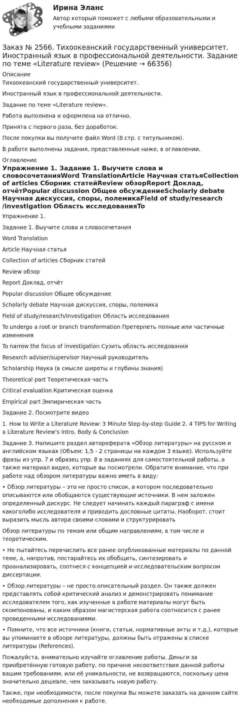      
            Описание
            Тихоокеанский государственный университет. Иностранный язык в профессиональной деятельности. Задание по теме «Literature review».Работа выполнена и оформлена на отлично. Принята с первого раза, без доработок.После покупки вы получите файл Word  (8 стр. с титульником).В работе выполнены задания, представленные ниже, в оглавлении.   
            Оглавление
            Упражнение 1. Задание 1. Выучите слова и словосочетанияWord TranslationArticle        Научная статьяCollection of articles      Сборник статейReview       обзорReport        Доклад, отчётPopular discussion         Общее обсуждениеScholarly debate   Научная дискуссия, споры, полемикаField of study/research/investigation  Область исследованияTo undergo a root or branch transformation Претерпеть полные или частичные измененияTo narrow the focus of investigation Сузить область исследованияResearch adviser/supervisor     Научный руководительScholarship Наука (в смысле широты и глубины знания)Theoretical part    Теоретическая частьCritical evaluation Критическая оценкаEmpirical part       Эмпирическая часть Задание 2. Посмотрите видео 1. How to Write a Literature Review: 3 Minute Step-by-step Guide  2. 4 TIPS for Writing a Literature Review's Intro, Body &amp; Conclusion  Задание 3. Напишите раздел автореферата «Обзор литературы» на русском и английском языках (Объем: 1,5 - 2 страницы на каждом 3 языке). Используйте фразы из упр. 7 и образец упр. 8 в заданиях для самостоятельной работы, а также материал видео, которые вы посмотрели. Обратите внимание, что при работе над обзором литературы важно иметь в виду:• Обзор литературы – это не просто список, в котором последовательно описываются или обобщаются существующие источники. В нем заложен определенный дискурс. Не следует начинать каждый параграф с имени какоголибо исследователя и приводить дословные цитаты. Наоборот, стоит выразить мысль автора своими словами и структурировать Обзор литературы по темам или общим направлениям, в том числе и теоретическим. • Не пытайтесь перечислить все ранее опубликованные материалы по данной теме, а, напротив, постарайтесь их обобщить, синтезировать и проанализировать, соотнеся с концепцией и исследовательским вопросом диссертации. • Обзор литературы – не просто описательный раздел. Он также должен представлять собой критический анализ и демонстрировать понимание исследователем того, как изученные в работе материалы могут быть скомпонованы, и каким образом магистерская работа соотносится с ранее проведенными исследованиями. • Помните, что все источники (книги, статьи, нормативные акты и т.д.), которые вы упоминаете в обзоре литературы, должны быть отражены в списке литературы (References).  Пожалуйста, внимательно изучайте оглавление работы. Деньги за приобретённую готовую работу, по причине несоответствия данной работы вашим требованиям, или её уникальности, не возвращаются, поскольку цена значительно дешевле, чем заказывать новую работу. Также, при необходимости, после покупки Вы можете заказать на данном сайте необходимые дополнения к работе.  
            
            
            Заказ № 2566. Тихоокеанский государственный университет. Иностранный язык в профессиональной деятельности. Задание по теме «Introduction»Заказ № 2566. Тихоокеанский государственный университет. Иностранный язык в профессиональной деятельности. Задание по теме «Literature review»Заказ № 2566. Тихоокеанский государственный университет. Иностранный язык в профессиональной деятельности. Задание по теме «Methodology»Заказ № 2566. Тихоокеанский государственный университет. Иностранный язык в профессиональной деятельности. Задание по теме «Results anticipated»Заказ № 2567. Комсомольский-на-Амуре лесопромышленный техникум. Кон-трольная работа по Английскому языку. Вариант 1.Заказ № 2572. Сибирский институт бизнеса и информационных технологий. Дисциплина: Английский.  Практическая работа №1.Заказ № 2572. Сибирский институт бизнеса и информационных технологий. Дисциплина: Высшая математика.  Письменная работа №1. Тема 2: «Практиче-ское применение интегрального исчисления»Заказ № 2520 Практическое задание «Бухучет и анализ»Заказ № 2521 Советско-Гаванский промышленно-технологический техникум. Контрольная работа по дисциплине: Техническая механика. Вариант 1.Заказ № 2532 Письменная работа по педагогике. Пять заданийЗаказ № 2533 Амурский гуманитарно-педагогический государственный уни-верситет. Практическое занятие №1. Тема «Психолого-педагогическое сопровождение способных и одаренных учащихся в условиях современного образовательного учреждения». Заказ № 2533 Амурский гуманитарно-педагогический государственный уни-верситет. Практическое занятие №2. Тема: Профессионально важные качества педагога-психолога. Заказ № 2566. Тихоокеанский государственный университет. Иностранный язык в профессиональной деятельности. Задание по теме «Advancing Technology»Заказ № 2566. Тихоокеанский государственный университет. Иностранный язык в профессиональной деятельности. Задание по теме «Communication Technologies»