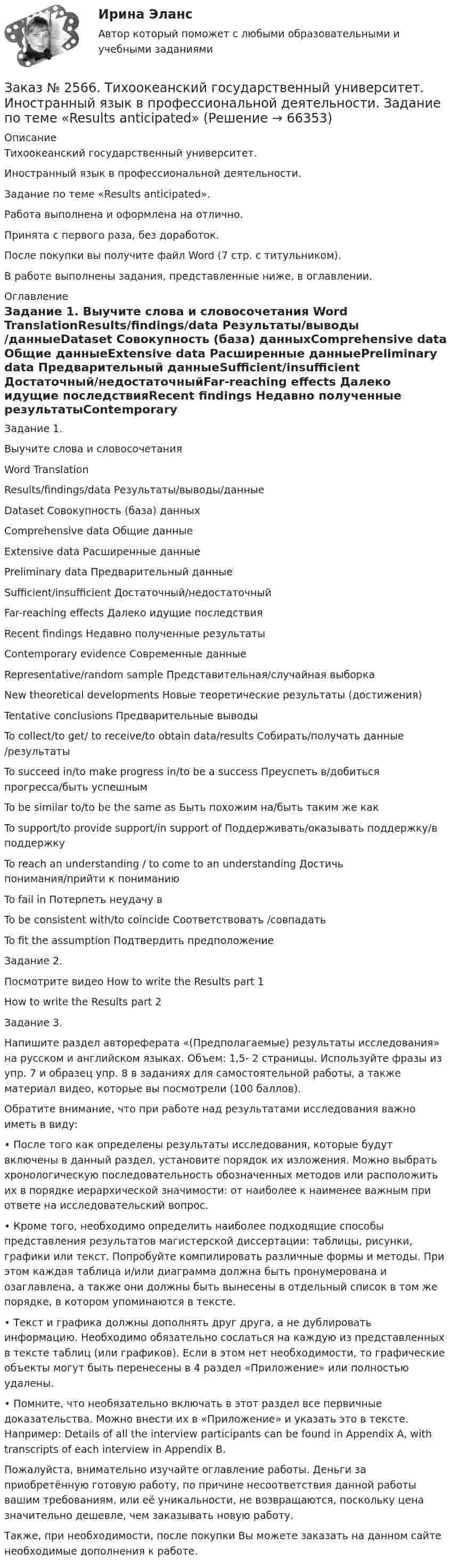     
            Описание
            Тихоокеанский государственный университет. Иностранный язык в профессиональной деятельности. Задание по теме «Results anticipated».Работа выполнена и оформлена на отлично. Принята с первого раза, без доработок.После покупки вы получите файл Word  (7 стр. с титульником).В работе выполнены задания, представленные ниже, в оглавлении.   
            Оглавление
            Задание 1. Выучите слова и словосочетания Word         TranslationResults/findings/data      Результаты/выводы/данныеDataset       Совокупность (база) данныхComprehensive data       Общие данныеExtensive data      Расширенные данныеPreliminary data   Предварительный данныеSufficient/insufficient     Достаточный/недостаточныйFar-reaching effects       Далеко идущие последствияRecent findings    Недавно полученные результатыContemporary evidence Современные данныеRepresentative/random sample Представительная/случайная выборкаNew theoretical developments Новые теоретические результаты (достижения)Tentative conclusions     Предварительные выводыTo collect/to get/ to receive/to obtain data/results  Собирать/получать данные /результатыTo succeed in/to make progress in/to be a success Преуспеть в/добиться прогресса/быть успешнымTo be similar to/to be the same as      Быть похожим на/быть таким же какTo support/to provide support/in support of Поддерживать/оказывать поддержку/в поддержкуTo reach an understanding / to come to an understanding         Достичь понимания/прийти к пониманиюTo fail in    Потерпеть неудачу вTo be consistent with/to coincide       Соответствовать /совпадатьTo fit the assumption     Подтвердить предположение Задание 2. Посмотрите видео How to write the Results part 1  How to write the Results part 2  Задание 3. Напишите раздел автореферата «(Предполагаемые) результаты исследования» на русском и английском языках. Объем: 1,5- 2 страницы. Используйте фразы из упр. 7 и образец упр. 8 в заданиях для самостоятельной работы, а также материал видео, которые вы посмотрели (100 баллов). Обратите внимание, что при работе над результатами исследования важно иметь в виду: • После того как определены результаты исследования, которые будут включены в данный раздел, установите порядок их изложения. Можно выбрать хронологическую последовательность обозначенных методов или расположить их в порядке иерархической значимости: от наиболее к наименее важным при ответе на исследовательский вопрос. • Кроме того, необходимо определить наиболее подходящие способы представления результатов магистерской диссертации: таблицы, рисунки, графики или текст. Попробуйте компилировать различные формы и методы. При этом каждая таблица и/или диаграмма должна быть пронумерована и озаглавлена, а также они должны быть вынесены в отдельный список в том же порядке, в котором упоминаются в тексте. • Текст и графика должны дополнять друг друга, а не дублировать информацию. Необходимо обязательно сослаться на каждую из представленных в тексте таблиц (или графиков). Если в этом нет необходимости, то графические объекты могут быть перенесены в 4 раздел «Приложение» или полностью удалены. • Помните, что необязательно включать в этот раздел все первичные доказательства. Можно внести их в «Приложение» и указать это в тексте. Например: Details of all the interview participants can be found in Appendix A, with transcripts of each interview in Appendix B.  Пожалуйста, внимательно изучайте оглавление работы. Деньги за приобретённую готовую работу, по причине несоответствия данной работы вашим требованиям, или её уникальности, не возвращаются, поскольку цена значительно дешевле, чем заказывать новую работу. Также, при необходимости, после покупки Вы можете заказать на данном сайте необходимые дополнения к работе.  
            
            
            Заказ № 2566. Тихоокеанский государственный университет. Иностранный язык в профессиональной деятельности. Задание по теме «Methodology»Заказ № 2566. Тихоокеанский государственный университет. Иностранный язык в профессиональной деятельности. Задание по теме «Results anticipated»Заказ № 2567. Комсомольский-на-Амуре лесопромышленный техникум. Кон-трольная работа по Английскому языку. Вариант 1.Заказ № 2572. Сибирский институт бизнеса и информационных технологий. Дисциплина: Английский.  Практическая работа №1.Заказ № 2572. Сибирский институт бизнеса и информационных технологий. Дисциплина: Высшая математика.  Письменная работа №1. Тема 2: «Практиче-ское применение интегрального исчисления»Заказ № 2572. Сибирский институт бизнеса и информационных технологий. Дисциплина: Высшая математика.  Письменная работа №1. Тема 7: «Решение экономических задач с помощью определенного интеграла»Заказ № 2572. Сибирский институт бизнеса и информационных технологий. Дисциплина: Иностранный язык. Английский. Часть 3. Письменная работа №1.Заказ № 2532 Письменная работа по педагогике. Пять заданийЗаказ № 2533 Амурский гуманитарно-педагогический государственный уни-верситет. Практическое занятие №1. Тема «Психолого-педагогическое сопровождение способных и одаренных учащихся в условиях современного образовательного учреждения». Заказ № 2533 Амурский гуманитарно-педагогический государственный уни-верситет. Практическое занятие №2. Тема: Профессионально важные качества педагога-психолога. Заказ № 2566. Тихоокеанский государственный университет. Иностранный язык в профессиональной деятельности. Задание по теме «Advancing Technology»Заказ № 2566. Тихоокеанский государственный университет. Иностранный язык в профессиональной деятельности. Задание по теме «Communication Technologies»Заказ № 2566. Тихоокеанский государственный университет. Иностранный язык в профессиональной деятельности. Задание по теме  «Conclusion»Заказ № 2566. Тихоокеанский государственный университет. Иностранный язык в профессиональной деятельности. Задание по теме «Introduction»