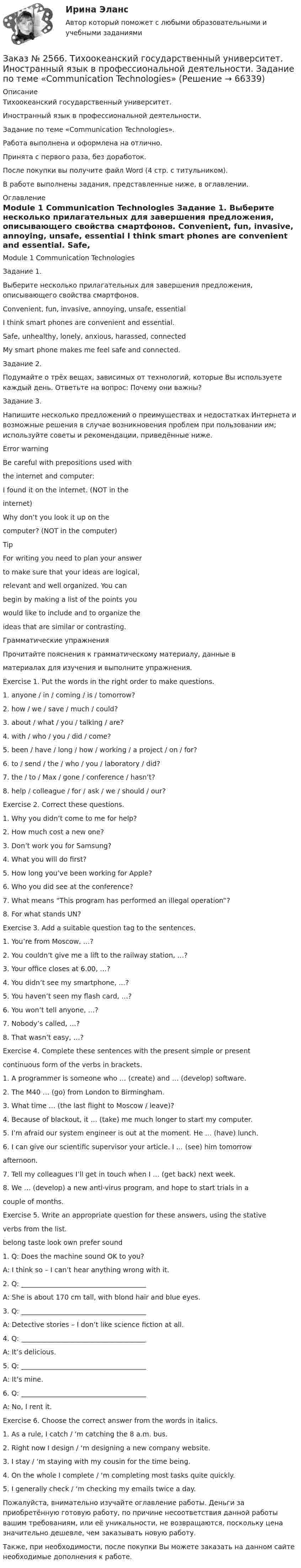      
            Описание
            Тихоокеанский государственный университет. Иностранный язык в профессиональной деятельности. Задание по теме «Communication Technologies».Работа выполнена и оформлена на отлично. Принята с первого раза, без доработок.После покупки вы получите файл Word  (4 стр. с титульником). В работе выполнены задания, представленные ниже, в оглавлении.   
            Оглавление
            Module 1 Communication Technologies Задание 1. Выберите несколько прилагательных для завершения предложения, описывающего свойства смартфонов. Convenient, fun, invasive, annoying, unsafe, essential I think smart phones are convenient and essential. Safe, unhealthy, lonely, anxious, harassed, connected My smart phone makes me feel safe and connected. Задание 2. Подумайте о трёх вещах, зависимых от технологий, которые Вы используете каждый день. Ответьте на вопрос: Почему они важны? Задание 3. Напишите несколько предложений о преимуществах и недостатках Интернета и возможные решения в случае возникновения проблем при пользовании им; используйте советы и рекомендации, приведённые ниже.Error warningBe careful with prepositions used withthe internet and computer:I found it on the internet. (NOT in theinternet)Why don’t you look it up on thecomputer? (NOT in the computer) TipFor writing you need to plan your answerto make sure that your ideas are logical,relevant and well organized. You canbegin by making a list of the points youwould like to include and to organize theideas that are similar or contrasting. Грамматические упражненияПрочитайте пояснения к грамматическому материалу, данные вматериалах для изучения и выполните упражнения.Exercise 1. Put the words in the right order to make questions.1. anyone / in / coming / is / tomorrow?2. how / we / save / much / could?3. about / what / you / talking / are?4. with / who / you / did / come?5. been / have / long / how / working / a project / on / for?6. to / send / the / who / you / laboratory / did?7. the / to / Max / gone / conference / hasn’t?8. help / colleague / for / ask / we / should / our?Exercise 2. Correct these questions.1. Why you didn’t come to me for help?2. How much cost a new one?3. Don’t work you for Samsung?4. What you will do first?5. How long you’ve been working for Apple?6. Who you did see at the conference?7. What means “This program has performed an illegal operation”?8. For what stands UN?Exercise 3. Add a suitable question tag to the sentences.1. You’re from Moscow, …?2. You couldn’t give me a lift to the railway station, …?3. Your office closes at 6.00, …?4. You didn’t see my smartphone, …?5. You haven’t seen my flash card, …?6. You won’t tell anyone, …?7. Nobody’s called, …?8. That wasn’t easy, …?Exercise 4. Complete these sentences with the present simple or presentcontinuous form of the verbs in brackets.1. A programmer is someone who … (create) and … (develop) software.2. The M40 … (go) from London to Birmingham.3. What time … (the last flight to Moscow / leave)?4. Because of blackout, it … (take) me much longer to start my computer.5. I’m afraid our system engineer is out at the moment. He … (have) lunch.6. I can give our scientific supervisor your article. I … (see) him tomorrowafternoon.7. Tell my colleagues I’ll get in touch when I … (get back) next week.8. We … (develop) a new anti-virus program, and hope to start trials in acouple of months.Exercise 5. Write an appropriate question for these answers, using the stativeverbs from the list.belong taste look own prefer sound1. Q: Does the machine sound OK to you?A: I think so – I can’t hear anything wrong with it.2. Q: _____________________________________A: She is about 170 cm tall, with blond hair and blue eyes.3. Q: _____________________________________A: Detective stories – I don’t like science fiction at all.4. Q: _____________________________________A: It’s delicious.5. Q: _____________________________________A: It’s mine.6. Q: _____________________________________A: No, I rent it.Exercise 6. Choose the correct answer from the words in italics.1. As a rule, I catch / ‘m catching the 8 a.m. bus.2. Right now I design / ‘m designing a new company website.3. I stay / ‘m staying with my cousin for the time being.4. On the whole I complete / ‘m completing most tasks quite quickly.5. I generally check / ‘m checking my emails twice a day.  Пожалуйста, внимательно изучайте оглавление работы. Деньги за приобретённую готовую работу, по причине несоответствия данной работы вашим требованиям, или её уникальности, не возвращаются, поскольку цена значительно дешевле, чем заказывать новую работу. Также, при необходимости, после покупки Вы можете заказать на данном сайте необходимые дополнения к работе.  
            
            
            Заказ № 2566. Тихоокеанский государственный университет. Иностранный язык в профессиональной деятельности. Задание по теме «Advancing Technology»Заказ № 2566. Тихоокеанский государственный университет. Иностранный язык в профессиональной деятельности. Задание по теме «Communication Technologies»Заказ № 2566. Тихоокеанский государственный университет. Иностранный язык в профессиональной деятельности. Задание по теме  «Conclusion»Заказ № 2566. Тихоокеанский государственный университет. Иностранный язык в профессиональной деятельности. Задание по теме «Introduction»Заказ № 2566. Тихоокеанский государственный университет. Иностранный язык в профессиональной деятельности. Задание по теме «Literature review»Заказ № 2566. Тихоокеанский государственный университет. Иностранный язык в профессиональной деятельности. Задание по теме «Methodology»Заказ № 2566. Тихоокеанский государственный университет. Иностранный язык в профессиональной деятельности. Задание по теме «Results anticipated»Заказ № 2507 Тульский государственный университет. Практическая работа по дисциплине: «Электрические измерения». Вариант 9. Заказ № 2512 Аттестационная работа. БЛОК 1: Контрактная система (44-ФЗ). БЛОК 2: Закупки отдельными видами юридических лиц (223-ФЗ). Заказ № 2519 Контрольные работы «Научно исследовательская деятельность педагога»Заказ № 2520 Практическое задание «Бухучет и анализ»Заказ № 2521 Советско-Гаванский промышленно-технологический техникум. Контрольная работа по дисциплине: Техническая механика. Вариант 1.Заказ № 2532 Письменная работа по педагогике. Пять заданийЗаказ № 2533 Амурский гуманитарно-педагогический государственный уни-верситет. Практическое занятие №1. Тема «Психолого-педагогическое сопровождение способных и одаренных учащихся в условиях современного образовательного учреждения». 