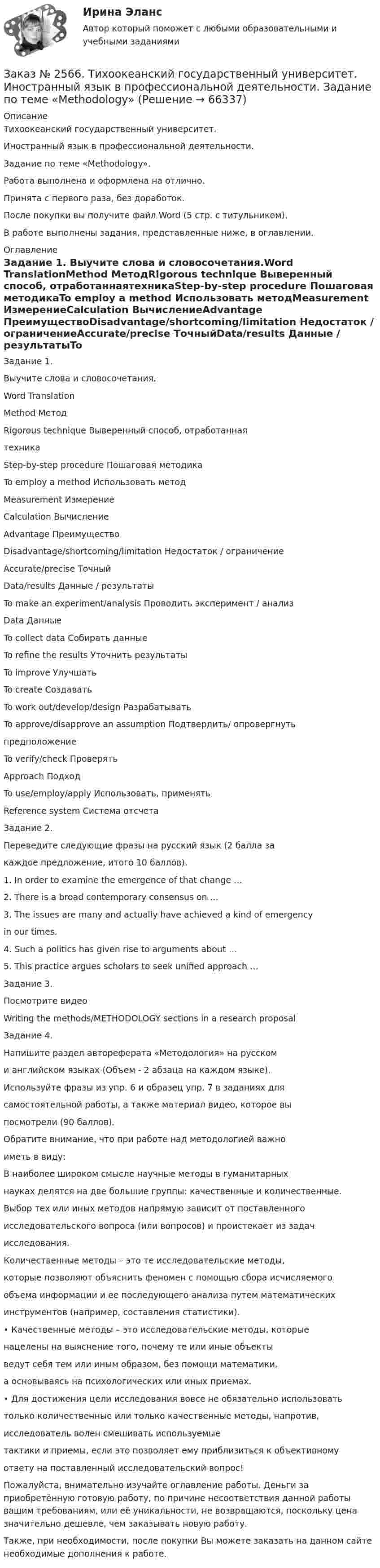      
            Описание
            Тихоокеанский государственный университет. Иностранный язык в профессиональной деятельности. Задание по теме «Methodology».Работа выполнена и оформлена на отлично. Принята с первого раза, без доработок.После покупки вы получите файл Word  (5 стр. с титульником). В работе выполнены задания, представленные ниже, в оглавлении.   
            Оглавление
            Задание 1. Выучите слова и словосочетания.Word TranslationMethod МетодRigorous technique Выверенный способ, отработаннаятехникаStep-by-step procedure Пошаговая методикаTo employ a method Использовать методMeasurement ИзмерениеCalculation ВычислениеAdvantage ПреимуществоDisadvantage/shortcoming/limitation Недостаток / ограничениеAccurate/precise ТочныйData/results Данные / результатыTo make an experiment/analysis Проводить эксперимент / анализData ДанныеTo collect data Собирать данныеTo refine the results Уточнить результатыTo improve УлучшатьTo create СоздаватьTo work out/develop/design РазрабатыватьTo approve/disapprove an assumption Подтвердить/ опровергнутьпредположениеTo verify/check ПроверятьApproach ПодходTo use/employ/apply Использовать, применятьReference system Система отсчета Задание 2. Переведите следующие фразы на русский язык (2 балла закаждое предложение, итого 10 баллов).1. In order to examine the emergence of that change …2. There is a broad contemporary consensus on …3. The issues are many and actually have achieved a kind of emergencyin our times.4. Such a politics has given rise to arguments about …5. This practice argues scholars to seek unified approach … Задание 3. Посмотрите видеоWriting the methods/METHODOLOGY sections in a research proposal Задание 4. Напишите раздел автореферата «Методология» на русскоми английском языках (Объем - 2 абзаца на каждом языке).Используйте фразы из упр. 6 и образец упр. 7 в заданиях длясамостоятельной работы, а также материал видео, которое выпосмотрели (90 баллов).Обратите внимание, что при работе над методологией важноиметь в виду:В наиболее широком смысле научные методы в гуманитарныхнауках делятся на две большие группы: качественные и количественные.Выбор тех или иных методов напрямую зависит от поставленногоисследовательского вопроса (или вопросов) и проистекает из задачисследования.Количественные методы – это те исследовательские методы,которые позволяют объяснить феномен с помощью сбора исчисляемогообъема информации и ее последующего анализа путем математическихинструментов (например, составления статистики).• Качественные методы – это исследовательские методы, которыенацелены на выяснение того, почему те или иные объектыведут себя тем или иным образом, без помощи математики,а основываясь на психологических или иных приемах.• Для достижения цели исследования вовсе не обязательно использоватьтолько количественные или только качественные методы, напротив,исследователь волен смешивать используемыетактики и приемы, если это позволяет ему приблизиться к объективномуответу на поставленный исследовательский вопрос!   Пожалуйста, внимательно изучайте оглавление работы. Деньги за приобретённую готовую работу, по причине несоответствия данной работы вашим требованиям, или её уникальности, не возвращаются, поскольку цена значительно дешевле, чем заказывать новую работу. Также, при необходимости, после покупки Вы можете заказать на данном сайте необходимые дополнения к работе.  
            
            
            Заказ № 2566. Тихоокеанский государственный университет. Иностранный язык в профессиональной деятельности. Задание по теме «Literature review»Заказ № 2566. Тихоокеанский государственный университет. Иностранный язык в профессиональной деятельности. Задание по теме «Methodology»Заказ № 2566. Тихоокеанский государственный университет. Иностранный язык в профессиональной деятельности. Задание по теме «Results anticipated»Заказ № 2567. Комсомольский-на-Амуре лесопромышленный техникум. Кон-трольная работа по Английскому языку. Вариант 1.Заказ № 2572. Сибирский институт бизнеса и информационных технологий. Дисциплина: Английский.  Практическая работа №1.Заказ № 2572. Сибирский институт бизнеса и информационных технологий. Дисциплина: Высшая математика.  Письменная работа №1. Тема 2: «Практиче-ское применение интегрального исчисления»Заказ № 2572. Сибирский институт бизнеса и информационных технологий. Дисциплина: Высшая математика.  Письменная работа №1. Тема 7: «Решение экономических задач с помощью определенного интеграла»Заказ № 2521 Советско-Гаванский промышленно-технологический техникум. Контрольная работа по дисциплине: Техническая механика. Вариант 1.Заказ № 2532 Письменная работа по педагогике. Пять заданийЗаказ № 2533 Амурский гуманитарно-педагогический государственный уни-верситет. Практическое занятие №1. Тема «Психолого-педагогическое сопровождение способных и одаренных учащихся в условиях современного образовательного учреждения». Заказ № 2533 Амурский гуманитарно-педагогический государственный уни-верситет. Практическое занятие №2. Тема: Профессионально важные качества педагога-психолога. Заказ № 2566. Тихоокеанский государственный университет. Иностранный язык в профессиональной деятельности. Задание по теме «Advancing Technology»Заказ № 2566. Тихоокеанский государственный университет. Иностранный язык в профессиональной деятельности. Задание по теме «Communication Technologies»Заказ № 2566. Тихоокеанский государственный университет. Иностранный язык в профессиональной деятельности. Задание по теме  «Conclusion»