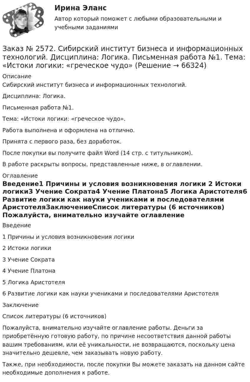     
            Описание
            Сибирский институт бизнеса и информационных технологий. Дисциплина: Логика. Письменная работа №1. Тема: «Истоки логики: «греческое чудо».Работа выполнена и оформлена на отлично.Принята с первого раза, без доработок.После покупки вы получите файл Word (14 стр. с титульником).В работе раскрыты вопросы, представленные ниже, в оглавлении.                                                           
            Оглавление
            Введение1 Причины и условия возникновения логики 2 Истоки логики3 Учение Сократа4 Учение Платона5 Логика Аристотеля6 Развитие логики как науки учениками и последователями АристотеляЗаключениеСписок литературы (6 источников)  Пожалуйста, внимательно изучайте оглавление работы. Деньги за приобретённую готовую работу, по причине несоответствия данной работы вашим требованиям, или её уникальности, не возвращаются, поскольку цена значительно дешевле, чем заказывать новую работу. Также, при необходимости, после покупки Вы можете заказать на данном сайте необходимые дополнения к работе.  
            
            
            Заказ № 2572. Сибирский институт бизнеса и информационных технологий. Дисциплина: Информационно-коммуникационные технологии.  Письменная работа №1. Тема 12. «Организационное обеспечение экономической информа-ционной системы»Заказ № 2572. Сибирский институт бизнеса и информационных технологий. Дисциплина: Логика.  Письменная работа №1. Тема: «Истоки логики: «греческое чудо»Заказ № 2572. Сибирский институт бизнеса и информационных технологий. Дисциплина: Менеджмент.  Письменная работа №1. Тема 12: «Основные периоды и этапы развития менеджмента в рыночной экономике».Заказ № 2572. Сибирский институт бизнеса и информационных технологий. Дисциплина: Менеджмент.  Письменная работа №1. Тема 40: «Принципы системного подхода. Менеджмент как комплексная система»Заказ № 2572. Сибирский институт бизнеса и информационных технологий. Дисциплина: Менеджмент.  Практическая работа (кейс)Заказ № 2572. Сибирский институт бизнеса и информационных технологий. Дисциплина: Основы предпринимательской деятельности.  Письменная работа. Тема 12: «Организация и управление процессами товародвижения на рынке».Заказ № 2572. Сибирский институт бизнеса и информационных технологий. Дисциплина: Основы предпринимательской деятельности.  Письменная работа. Тема 2: «Производственные кооперативы (артели): современное состояние и тенденции развития».Заказ № 2566. Тихоокеанский государственный университет. Иностранный язык в профессиональной деятельности. Задание по теме «Literature review»Заказ № 2566. Тихоокеанский государственный университет. Иностранный язык в профессиональной деятельности. Задание по теме «Methodology»Заказ № 2566. Тихоокеанский государственный университет. Иностранный язык в профессиональной деятельности. Задание по теме «Results anticipated»Заказ № 2567. Комсомольский-на-Амуре лесопромышленный техникум. Кон-трольная работа по Английскому языку. Вариант 1.Заказ № 2572. Сибирский институт бизнеса и информационных технологий. Дисциплина: Английский.  Практическая работа №1.Заказ № 2572. Сибирский институт бизнеса и информационных технологий. Дисциплина: Высшая математика.  Письменная работа №1. Тема 2: «Практиче-ское применение интегрального исчисления»Заказ № 2572. Сибирский институт бизнеса и информационных технологий. Дисциплина: Высшая математика.  Письменная работа №1. Тема 7: «Решение экономических задач с помощью определенного интеграла»