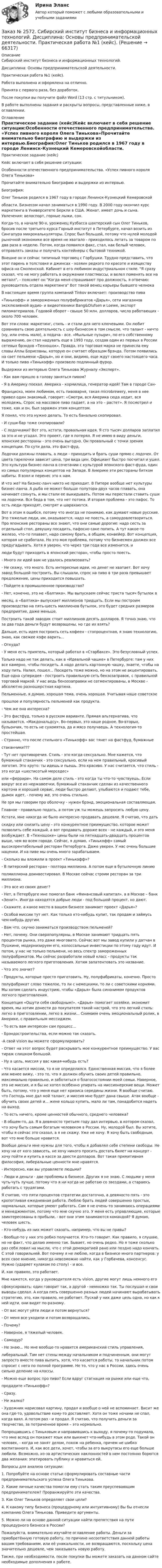      
            Описание
            Сибирский институт бизнеса и информационных технологий. Дисциплина: Основы предпринимательской деятельности. Практическая работа №1 (кейс). Работа выполнена и оформлена на отлично. Принята с первого раза, без доработок.После покупки вы получите файл Word (13 стр. с титульником).В работе выполнены задания и раскрыты вопросы, представленные ниже, в оглавлении.   
            Оглавление
            Практическое задание (кейс)Кейс включает в себя решение ситуации:Особенности отечественного предпринимательства. «Успех пивного короля Олега Тинькова»Прочитайте внимательно биографию и выдержки из интервью.Биография:Олег Тиньков родился в 1967 году в городе Ленинск-Кузнецкий Кемеровскойобласти. Бизнесом начал заниматься в 1990 году. В 2000 году окончил курс маркетинга в Университете Беркли в США. Женат, имеет дочь и сына. Увлечения: велоспорт, горные лыжи, сон.Когда-то, в начале 90-х, уроженец Кузбасса шахтерский сын Олег Тиньков, бросив после третьего курса Горный институт в Петербурге, начал возить из Сингапура микрокалькуляторы. Спрос был большой, потому что нулей молодой рыночной экономике все время не хватало - приходилось летать за товаром по два раза в неделю. Потом, когда появился факс, стал, как белый человек, отправлять заказы и получать контейнеры с бытовой техникой.Внешне он и сейчас типичный торговец с Горбушки. Трудно представить, что этот парень в толстовке и джинсах - хозяин редкого по красоте и изяществу офиса на Смоленской. Кабинет в его любимом индустриальном стиле. Я сразу сказал, что не могу работать в окружении пластмассы, и велел поменять все на металл, - поясняет он Когда меня спрашивают про должность, я отвечаю: руководитель отдела маркетинга Вот такой венец карьеры бывшего челнокаВ настоящее время группа компаний Tinkov включает: производство пива«Тинькофф» и замороженных полуфабрикатов «Дарья», сети магазинов эксклюзивной аудио- и видеотехники Bang&amp;Olufsen и Loewe, экспорт пиломатериалов. Годовой оборот - свыше 50 млн. долларов, число работающих - около 700 человек.Вот эти слова: маркетинг, стиль - и стали для него ключевыми. Он любит сравнивать свою деятельность с шоу-бизнесом в том смысле, что талант - ничто (ну, или очень мало), а подача - все. «Мыльные пузыри», по его собственному выражению, он стал надувать еще в 1993 году, создав один из первых в России сетевых брэндов «Техношок». Правда, эта торговая марка не принесла ему славы Аллы Борисовны, которую он считает образцом брэнда. Потом появились на свет пельмени «Дарья», но и они, видимо, еще ждут своего настоящего часа. И только пиво «Тинькофф» произвело подлинный фурор.Выдержки из интервью Олега Тинькова Журналу «Эксперт».- Как вам пришло в голову заняться пивом?- Я в Америку поехал. Америка - кормилица, генератор идей! Там в городе Сан-Франциско, моем любимом, есть пивоварня, такая microbrewery, меня в нее привел один знакомый, говорит: «Смотри, вся Америка сюда ходит, вся молодежь. Спрос на массовое пиво падает, а на это – растет». Я посмотрел и тоже, как и он, был заражен этим концептом.Я понял, что это нужно делать. То есть банально скопировал.- И суши-бар тоже скопировали?- С лодочками? Вот это, кстати, провальная идея. Я сто тысяч долларов заплатил за это и не угадал. Это проект, где я потерял. Я не имею в виду деньги, японские рестораны - это очень выгодно. Он провальный с точки зрения концепции. По сути дела, это фаст-фуд.Лодочки должны плавать, а люди - приходить и брать суши прямо с лодочек. От цвета тарелочки зависит цена, три вида цен. Официант быстро посчитал и ушел. Это культура бизнес-ланча в сочетании с культурой японского фаст-фуда, один из самых популярных концептов на Западе. В Америке эти рестораны битком набиты. Я взял и перенес это к нам.И что же? На бизнес-ланч никто не приходит. В Питере вообще нет культуры бизнес-ланча. А рыба не может больше полутора-двух часов плавать, она начинает сохнуть, и мы стали ее выкидывать. Потом мы перестали ставить суши на лодочки. Вся беда в том, что нет потока. И вторая проблема - это пафос. То есть люди приходят, смотрят и шарахаются.Вот в этом я ошибся, потому что иногда не понимаю, как думают новые русские. Это тяжелые люди, им, оказывается, надо не поесть, а самоудовлетвориться. Про японские рестораны все знают, что они самые дорогие: надо сесть за отдельный стол, девушку посадить, пафосно саке попить. А тут какое-то железо, что-то плавает, надо самому брать, в общем, конвейер. Вот концепция, которая не сработала. Но это моя проблема, потому что бизнесмен должен все предугадывать. Хотя я уверен, что через три года все изменится, илюди будут приходить в японский ресторан, чтобы просто поесть.- Много ли идей вам не удалось реализовать?- Не скажу, что много. Есть интересные идеи, но денег не хватает. Вот хочу завод большой построить. Вы слышали, спрос на пиво в три раза превышает предложение, цены приходится повышать.- Пойдете в промышленное производство?- Нет, конечно, это не «Балтика». Мы выпускаем сейчас триста тысяч бутылок вмесяц, а «Балтика» выпускает миллионов тридцать. Если мы построим производство на пять-шесть миллионов бутылок, это будет средних размеров предприятие, даже меньше.Построить такой заводик стоит миллионов десять долларов. Я точно знаю, что за два года деньги будут возвращены, но где их взять?Дальше, есть идея построить сеть кофеен - стопроцентная, я знаю технологию, знаю, как свежее кофе варить...- Откуда?- У меня есть приятель, который работал в «Старбаксе». Это безусловный успех.Только надо не так делать, как в «Идеальной чашке» в Петербурге: там у них все камерно, чтобы посидеть. А надо делать картонную чашку, знаете, чтобы на ходу пить. Налил, пошел... Посидеть тоже можно, но на этом не акцентировать. Еще одна суперидея - построить правильную сеть бензозаправок, с правильной торговой маркой. У нас ведь бензозаправки не сегментированы, в Москве - абсолютно разношерстная картина.Пельменные, я думаю, хорошая тема, очень хорошая. Учитывая наше советскоепрошлое и популярность пельменей как продукта.- Чем же она интересна?- Это фастфуд, только в русском варианте. Прямая альтернатива, что называется, «Макдональдсу». Во-первых, это наше родное. Во-вторых, бульончик, то есть не сухомятка, да и мясо получаешь. А технология-то простейшая.- Странно, что после стильного «Тинькофф» вас тянет на фастфуд, бумажныестаканчики???- Тут нет противоречия. Стиль - это когда сексуально. Мне кажется, что бумажный стаканчик - это сексуально, если на нем правильный, красивый логотип. Это круто: ты идешь и пьешь. Это красиво. У нас считается, что стиль - это когда «шестисотый мерседес»или «феррари». На самом деле стиль - это когда ты что-то чувствуешь. Если вокруг все из нержавеечки, бумажный стаканчик сделан из качественного картона и хороший сервис, люди быстро делают, улыбаются и подают тебе, дымок идет, - почему же, это очень стильно.Не зря мы говорим про оболочку - нужен брэнд, эмоциональная составляющая.Главное - правильно подать, а потом уж ты можешь запросить любую цену. Кстати, мне никогда не было интересно продавать дешевле. Я считаю, что датьскидку или снизить цену - это конкурентное преимущество, которое может позволить себе каждый, а вот продавать дороже всех - не каждый, и это меня возбуждает. В «Техношоке» цены были на пятнадцать-двадцать процентов выше, чем во всем городе. Сейчас, я думаю, «Тинькофф» самый высокорентабельный ресторан Петербурга. Даже уверен. У нас очень большие наценки. И на пиве мы очень много зарабатываем.- Сколько вы вложили в проект «Тинькофф»?- В питерский ресторан - полтора миллиона. А потом еще в бутылочную линиюполмиллиона доинвестировал. В Москве сейчас строим ресторан за три миллиона.- Это все из своих денег?- Нет, в Петербурге мне помогал банк «Финансовый капитал», а в Москве – банк «Зенит». Иногда находятся добрые люди - под большой процент, но дают.- Скажите, а какое место в вашем бизнесе занимает проект «Дарья»?- Особой миссии тут нет. Как только кто-нибудь купит, так продам и займусь чем-нибудь другим.- Вам что, скучно заниматься производством пельменей?- Нет, почему. Они сверхпопулярны, в Москве занимают тридцать пять процентов рынка, это даже многовато. Сейчас вот мы завод купили у датчан в Пушкине, модернизируем его, колоссальные инвестиции по этому году идут. И потом, у нас не только пельмени, но весь спектр замороженных полуфабрикатов. Мы сейчас разработали новый класс - продукты так называемого легкого приготовления. Хотим запатентовать это название.- Что это значит?- Продукты, которые просто приготовить. Ну, полуфабрикаты, конечно. Простополуфабрикат слово тяжелое, то ли с немецкими, то ли с советскими корнями. Мы хотим сделать индустрию, чтобы «Дарья» была синонимом продуктов легкого приготовления.Концепция «Ощути себя свободным!». «Дарья» помогает хозяйке, экономит время, мы хотим донести до покупателя такой настрой, что это легкий стиль: легко в приготовлении, легко в жизни... Снимаем очень эмоциональный ролик, в Америке, с правильным мессиджем.- То есть вам интересен сам процесс...- Брэндостроительства, если можно так сказать.-А свой vision вы можете сформулировать?- Ответ на этот вопрос будет раскрывать мое конкурентное преимущество. У вас тираж слишком большой.- Ну а цель, миссия у вас какая-нибудь есть?- Что касается миссии, то я не определился. Единственная миссия, что я более или менее вижу, - это то, что я должен обучить своих детей правильно, максимально правильно, и заботиться о благосостоянии моей семьи. Наверное, это не миссия, и я бы не хотел особенно упирать на миссионерские вещи. Может быть, потому, что у меня еще нет кризиса середины жизни. Я вообще считаю, что Господь мне дал мой талант, и миссия мне будет дана свыше. Атак вообще - обучить своих детей и... жене кольцо купить, мало ли там, понадобится надеть на выход.- То есть ничего, кроме ценностей обычного, среднего человека?- В общем-то, да. Я в девяносто третьем году дал интервью, в котором сказал, что хочу быть самым богатым человеком в России. Ну, молодой был. Вы хотите, чтобы я сейчас это сказал, а я не скажу. Уже не хочу. Я хочу быть свободным, вот что мне больше нравится.Вообще деньги мне нужны для того, чтобы я добавлял себе степени свободы. Не хочу ни от кого зависеть, не хочу никого просить достать билет на концерт - хочу пойти и купить в кассе за двести долларов. Вот такая примитивная философия, либеральные ценности мне нравятся.- Интересно, как вы управляете людьми?- Люди и деньги - две проблемы в бизнесе. Других я не знаю. С людьми у меня чуть-чуть лучше, потому что я ни когда не работаю со звездами, а стараюсь работать с трудягами.Я считаю, что пяти процентов стратегии достаточно, а девяносто пять - это кропотливая ежедневная работа. Люблю брать людей совершенно простых, нормальных, которые умеют работать. Сам я не очень-то занимаюсь операциями и менеджментом, потому что мне скучно это. У меня есть управляющие, которые заинтересованы в прибыли, - вот они этим занимаются командой? Я думаю, человек шесть.- Кто-нибудь из них может сказать, например, что вы не правы?- Вообще-то у них это робко получается. Кто-то говорит. Как правило, я слушаю, но не факт, что делаю именно так. Бывает, но очень редко. Но я тоже сколько раз себя ловил на мысли, что с этой демократией рано или поздно надо кончать. С этой говорильней. Вот почему я не люблю, когда в бизнесе много партнеров: у всех свое мнение, никогда невозможно найти, как у Горбачева, консенсус. Нужно (ударяет кулаком по столу) - и все.И, как правило, это работает.Мне кажется, когда у руководителя есть vision, другие могут лишь немного егосфокусировать: один говорит так, а другой - немножко так. Ты послушал и свои выводы сделал. А когда пять совершенно разных людей начинают вырабатывать стратегию, это, как правило, не работает. Пускай у них даже цель одна, но как к ней идти, они видят по-разному.- От вас могут уйти люди и потом вернуться?- От меня все уходили и потом возвращались.- Почему?- Наверное, я тяжелый человек.- Самодур?- Не знаю... Но мне вообще-то нравится американский стиль управления,либеральный. Там нет стены между начальником и подчиненным, они могут запросто вместе пива выпить, хотя, что касается работы, то начальник потом спросит с него по полной программе. Не то, что у нас в России, здесь очень сильно деление на классы.- Можно еще вопрос про пиво? Если вдруг стагнация на рынке или еще что,продадите «Тинькофф»?- Сразу.- Не жалко?- Художник нарисовал картину, продал и вообще о ней не вспоминает. Висит же она где-то, удовольствие кому-то доставляет. Хотя он тоже ночами не спал, когда ваял. А потом раз - и продал. Я считаю, что получить деньги за творчество, за потраченное время – это нормально.Попрощавшись с Тиньковым и направившись к выходу, я почему-то подумала, что мне вслед он покажет язык или выкинет что-нибудь в этом роде. Такой он человек, - когда не занят делом, похож на ребенка, причем не шибко воспитанного. И, как все дети, хочет, чтобы за его выкрутасы его еще больше любили. Возможно, из-за артистических наклонностей в нем постоянно борются два желания: эпатировать публику и нравиться ей.Вопросы для анализа ситуации:1. Попробуйте на основе статьи сформулировать составные части предпринимательского успеха Олега Тинькова.2. Какие личные качества помогли ему стать таким преуспевающим предпринимателем? Проранжируйте эти качества.3. Как Олег Тиньков определяет свои цели?4. К какому типу бизнеса (процедурному или интуитивному) Вы бы отнесли компанию Олега Тинькова. Приведите аргументы.5. Можно ли на основе данной ситуации найти препятствия на пути процедурного бизнеса в России?  Пожалуйста, внимательно изучайте оглавление работы. Деньги за приобретённую готовую работу, по причине несоответствия данной работы вашим требованиям, или её уникальности, не возвращаются, поскольку цена значительно дешевле, чем заказывать новую работу. Также, при необходимости, после покупки Вы можете заказать на данном сайте необходимые дополнения к работе.  
            
            
            Заказ № 2572. Сибирский институт бизнеса и информационных технологий. Дисциплина: Основы предпринимательской деятельности.  Письменная работа. Тема 2: «Производственные кооперативы (артели): современное состояние и тенденции развития».Заказ № 2572. Сибирский институт бизнеса и информационных технологий. Дисциплина: Основы предпринимательской деятельности.  Практическая работа №1 (кейс).Заказ № 2572. Сибирский институт бизнеса и информационных технологий. Дисциплина: Правоведение. Письменная работа №1. Тема № 2 Основные теории происхождения права и государства.Заказ № 2584. Амурский гуманитарно-педагогический государственный университет. Инновационные и ИК технологии обучения и воспитания дошкольников. Вопросы 5, 15, 25.Заказ № 2584. Амурский гуманитарно-педагогический государственный университет. Инновационные и ИК технологии обучения и воспитания дошкольников. Вопросы 9, 19,29.Заказ № 2584. Амурский гуманитарно-педагогический государственный университет. Педагогическая поддержка и сопровождение воспитания и обучения детей раннего и дошкольного возраста. Вопросы 5, 15, 25, 35, 45.Заказ № 2584. Амурский гуманитарно-педагогический государственный университет. Педагогическая поддержка и сопровождение воспитания и обучения детей раннего и дошкольного возраста. Вопросы 9, 19, 29, 39, 49.Заказ № 2572. Сибирский институт бизнеса и информационных технологий. Дисциплина: Высшая математика.  Письменная работа №1. Тема 7: «Решение экономических задач с помощью определенного интеграла»Заказ № 2572. Сибирский институт бизнеса и информационных технологий. Дисциплина: Иностранный язык. Английский. Часть 3. Письменная работа №1.Заказ № 2572. Сибирский институт бизнеса и информационных технологий. Дисциплина: Информационно-коммуникационные технологии.  Письменная работа №1. Тема 12. «Организационное обеспечение экономической информа-ционной системы»Заказ № 2572. Сибирский институт бизнеса и информационных технологий. Дисциплина: Логика.  Письменная работа №1. Тема: «Истоки логики: «греческое чудо»Заказ № 2572. Сибирский институт бизнеса и информационных технологий. Дисциплина: Менеджмент.  Письменная работа №1. Тема 12: «Основные периоды и этапы развития менеджмента в рыночной экономике».Заказ № 2572. Сибирский институт бизнеса и информационных технологий. Дисциплина: Менеджмент.  Письменная работа №1. Тема 40: «Принципы системного подхода. Менеджмент как комплексная система»Заказ № 2572. Сибирский институт бизнеса и информационных технологий. Дисциплина: Менеджмент.  Практическая работа (кейс)