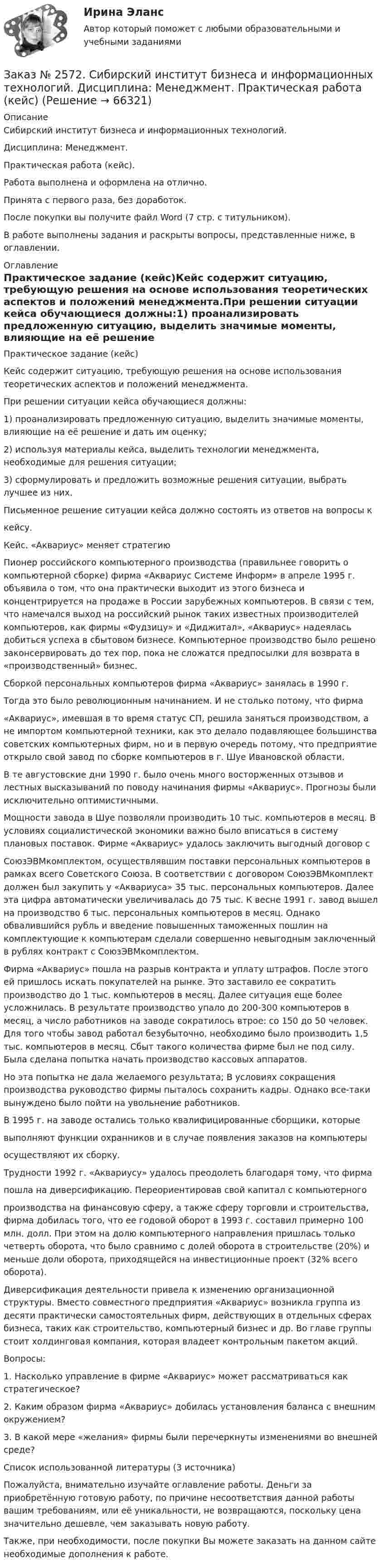      
            Описание
            Сибирский институт бизнеса и информационных технологий. Дисциплина: Менеджмент. Практическая работа (кейс). Работа выполнена и оформлена на отлично. Принята с первого раза, без доработок.После покупки вы получите файл Word (7 стр. с титульником).В работе выполнены задания и раскрыты вопросы, представленные ниже, в оглавлении.   
            Оглавление
            Практическое задание (кейс)Кейс содержит ситуацию, требующую решения на основе использования теоретических аспектов и положений менеджмента.При решении ситуации кейса обучающиеся должны:1) проанализировать предложенную ситуацию, выделить значимые моменты, влияющие на её решение и дать им оценку;2) используя материалы кейса, выделить технологии менеджмента, необходимые для решения ситуации;3) сформулировать и предложить возможные решения ситуации, выбрать лучшее из них.Письменное решение ситуации кейса должно состоять из ответов на вопросы ккейсу.Кейс. «Аквариус» меняет стратегиюПионер российского компьютерного производства (правильнее говорить о компьютерной сборке) фирма «Аквариус Системе Информ» в апреле 1995 г. объявила о том, что она практически выходит из этого бизнеса и концентрируется на продаже в России зарубежных компьютеров. В связи с тем, что намечался выход на российский рынок таких известных производителей компьютеров, как фирмы «Фудзицу» и «Диджитал», «Аквариус» надеялась добиться успеха в сбытовом бизнесе. Компьютерное производство было решено законсервировать до тех пор, пока не сложатся предпосылки для возврата в «производственный» бизнес.Сборкой персональных компьютеров фирма «Аквариус» занялась в 1990 г.Тогда это было революционным начинанием. И не столько потому, что фирма«Аквариус», имевшая в то время статус СП, решила заняться производством, а не импортом компьютерной техники, как это делало подавляющее большинства советских компьютерных фирм, но и в первую очередь потому, что предприятие открыло свой завод по сборке компьютеров в г. Шуе Ивановской области.В те августовские дни 1990 г. было очень много восторженных отзывов и лестных высказываний по поводу начинания фирмы «Аквариус». Прогнозы были исключительно оптимистичными.Мощности завода в Шуе позволяли производить 10 тыс. компьютеров в месяц. В условиях социалистической экономики важно было вписаться в систему плановых поставок. Фирме «Аквариус» удалось заключить выгодный договор сСоюзЭВМкомплектом, осуществлявшим поставки персональных компьютеров в рамках всего Советского Союза. В соответствии с договором СоюзЭВМкомплект должен был закупить у «Аквариуса» 35 тыс. персональных компьютеров. Далее эта цифра автоматически увеличивалась до 75 тыс. К весне 1991 г. завод вышел на производство 6 тыс. персональных компьютеров в месяц. Однако обвалившийся рубль и введение повышенных таможенных пошлин на комплектующие к компьютерам сделали совершенно невыгодным заключенный в рублях контракт с СоюзЭВМкомплектом.Фирма «Аквариус» пошла на разрыв контракта и уплату штрафов. После этого ей пришлось искать покупателей на рынке. Это заставило ее сократить производство до 1 тыс. компьютеров в месяц. Далее ситуация еще более усложнилась. В результате производство упало до 200-300 компьютеров в месяц, а число работников на заводе сократилось втрое: со 150 до 50 человек. Для того чтобы завод работал безубыточно, необходимо было производить 1,5 тыс. компьютеров в месяц. Сбыт такого количества фирме был не под силу. Была сделана попытка начать производство кассовых аппаратов.Но эта попытка не дала желаемого результата; В условиях сокращения производства руководство фирмы пыталось сохранить кадры. Однако все-таки вынуждено было пойти на увольнение работников.В 1995 г. на заводе остались только квалифицированные сборщики, которыевыполняют функции охранников и в случае появления заказов на компьютерыосуществляют их сборку.Трудности 1992 г. «Аквариусу» удалось преодолеть благодаря тому, что фирмапошла на диверсификацию. Переориентировав свой капитал с компьютерногопроизводства на финансовую сферу, а также сферу торговли и строительства, фирма добилась того, что ее годовой оборот в 1993 г. составил примерно 100 млн. долл. При этом на долю компьютерного направления пришлась только четверть оборота, что было сравнимо с долей оборота в строительстве (20%) и меньше доли оборота, приходящейся на инвестиционные проект (32% всего оборота).Диверсификация деятельности привела к изменению организационной структуры. Вместо совместного предприятия «Аквариус» возникла группа из десяти практически самостоятельных фирм, действующих в отдельных сферах бизнеса, таких как строительство, компьютерный бизнес и др. Во главе группы стоит холдинговая компания, которая владеет контрольным пакетом акций.Вопросы:1. Насколько управление в фирме «Аквариус» может рассматриваться как стратегическое?2. Каким образом фирма «Аквариус» добилась установления баланса с внешним окружением?3. В какой мере «желания» фирмы были перечеркнуты изменениями во внешней среде?Список использованной литературы (3 источника)  Пожалуйста, внимательно изучайте оглавление работы. Деньги за приобретённую готовую работу, по причине несоответствия данной работы вашим требованиям, или её уникальности, не возвращаются, поскольку цена значительно дешевле, чем заказывать новую работу. Также, при необходимости, после покупки Вы можете заказать на данном сайте необходимые дополнения к работе.  
            
            
            Заказ № 2572. Сибирский институт бизнеса и информационных технологий. Дисциплина: Менеджмент.  Письменная работа №1. Тема 40: «Принципы системного подхода. Менеджмент как комплексная система»Заказ № 2572. Сибирский институт бизнеса и информационных технологий. Дисциплина: Менеджмент.  Практическая работа (кейс)Заказ № 2572. Сибирский институт бизнеса и информационных технологий. Дисциплина: Основы предпринимательской деятельности.  Письменная работа. Тема 12: «Организация и управление процессами товародвижения на рынке».Заказ № 2572. Сибирский институт бизнеса и информационных технологий. Дисциплина: Основы предпринимательской деятельности.  Письменная работа. Тема 2: «Производственные кооперативы (артели): современное состояние и тенденции развития».Заказ № 2572. Сибирский институт бизнеса и информационных технологий. Дисциплина: Основы предпринимательской деятельности.  Практическая работа №1 (кейс).Заказ № 2572. Сибирский институт бизнеса и информационных технологий. Дисциплина: Правоведение. Письменная работа №1. Тема № 2 Основные теории происхождения права и государства.Заказ № 2584. Амурский гуманитарно-педагогический государственный университет. Инновационные и ИК технологии обучения и воспитания дошкольников. Вопросы 5, 15, 25.Заказ № 2567. Комсомольский-на-Амуре лесопромышленный техникум. Кон-трольная работа по Английскому языку. Вариант 1.Заказ № 2572. Сибирский институт бизнеса и информационных технологий. Дисциплина: Английский.  Практическая работа №1.Заказ № 2572. Сибирский институт бизнеса и информационных технологий. Дисциплина: Высшая математика.  Письменная работа №1. Тема 2: «Практиче-ское применение интегрального исчисления»Заказ № 2572. Сибирский институт бизнеса и информационных технологий. Дисциплина: Высшая математика.  Письменная работа №1. Тема 7: «Решение экономических задач с помощью определенного интеграла»Заказ № 2572. Сибирский институт бизнеса и информационных технологий. Дисциплина: Иностранный язык. Английский. Часть 3. Письменная работа №1.Заказ № 2572. Сибирский институт бизнеса и информационных технологий. Дисциплина: Информационно-коммуникационные технологии.  Письменная работа №1. Тема 12. «Организационное обеспечение экономической информа-ционной системы»Заказ № 2572. Сибирский институт бизнеса и информационных технологий. Дисциплина: Логика.  Письменная работа №1. Тема: «Истоки логики: «греческое чудо»
