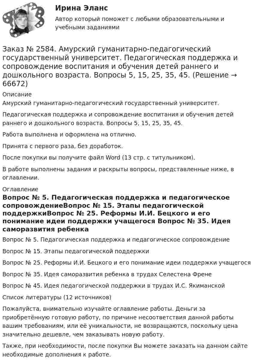      
            Описание
            Амурский гуманитарно-педагогический государственный университет. Педагогическая поддержка и сопровождение воспитания и обучения детей раннего и дошкольного возраста. Вопросы 5, 15, 25, 35, 45.Работа выполнена и оформлена на отлично.Принята с первого раза, без доработок.После покупки вы получите файл Word (13 стр. с титульником). В работе выполнены задания и раскрыты вопросы, представленные ниже, в оглавлении.   
            Оглавление
            Вопрос № 5. Педагогическая поддержка и педагогическое сопровождениеВопрос № 15. Этапы педагогической поддержкиВопрос № 25. Реформы И.И. Бецкого и его понимание идеи поддержки учащегося Вопрос № 35. Идея саморазвития ребенка в трудах Селестена ФренеВопрос № 45. Идея педагогической поддержки в трудах    И.С. ЯкиманскойСписок литературы (12 источников)  Пожалуйста, внимательно изучайте оглавление работы. Деньги за приобретённую готовую работу, по причине несоответствия данной работы вашим требованиям, или её уникальности, не возвращаются, поскольку цена значительно дешевле, чем заказывать новую работу. Также, при необходимости, после покупки Вы можете заказать на данном сайте необходимые дополнения к работе.  
            
            
            Заказ № 2584. Амурский гуманитарно-педагогический государственный университет. Инновационные и ИК технологии обучения и воспитания дошкольников. Вопросы 9, 19,29.Заказ № 2584. Амурский гуманитарно-педагогический государственный университет. Педагогическая поддержка и сопровождение воспитания и обучения детей раннего и дошкольного возраста. Вопросы 5, 15, 25, 35, 45.Заказ № 2584. Амурский гуманитарно-педагогический государственный университет. Педагогическая поддержка и сопровождение воспитания и обучения детей раннего и дошкольного возраста. Вопросы 9, 19, 29, 39, 49.Заказ № 2593. Амурский гуманитарно-педагогический государственный университет. Современные аспекты готовности детей к обучению в школе.  Ответы на вопросы  5,15.Заказ № 2593. Амурский гуманитарно-педагогический государственный университет. Современные аспекты готовности детей к обучению в школе.  Ответы на вопросы  9,19.Заказ № 2596. Расчёт механизма подъёма груза. Задание 1.Заказ № 2596. Расчёт механизма подъёма груза. Задание 2-ПТМ.Заказ № 2572. Сибирский институт бизнеса и информационных технологий. Дисциплина: Менеджмент.  Письменная работа №1. Тема 12: «Основные периоды и этапы развития менеджмента в рыночной экономике».Заказ № 2572. Сибирский институт бизнеса и информационных технологий. Дисциплина: Менеджмент.  Письменная работа №1. Тема 40: «Принципы системного подхода. Менеджмент как комплексная система»Заказ № 2572. Сибирский институт бизнеса и информационных технологий. Дисциплина: Менеджмент.  Практическая работа (кейс)Заказ № 2572. Сибирский институт бизнеса и информационных технологий. Дисциплина: Основы предпринимательской деятельности.  Письменная работа. Тема 12: «Организация и управление процессами товародвижения на рынке».Заказ № 2572. Сибирский институт бизнеса и информационных технологий. Дисциплина: Основы предпринимательской деятельности.  Письменная работа. Тема 2: «Производственные кооперативы (артели): современное состояние и тенденции развития».Заказ № 2572. Сибирский институт бизнеса и информационных технологий. Дисциплина: Основы предпринимательской деятельности.  Практическая работа №1 (кейс).Заказ № 2572. Сибирский институт бизнеса и информационных технологий. Дисциплина: Правоведение. Письменная работа №1. Тема № 2 Основные теории происхождения права и государства.