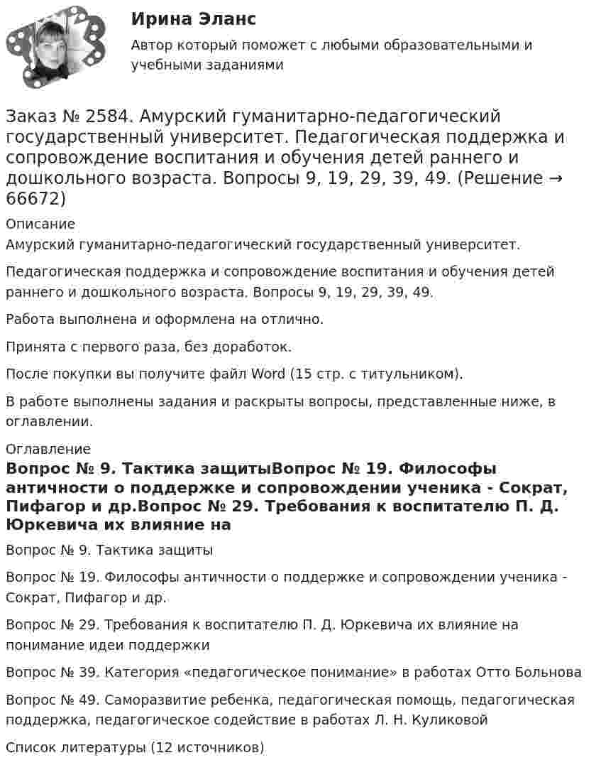      
            Описание
            Амурский гуманитарно-педагогический государственный университет. Педагогическая поддержка и сопровождение воспитания и обучения детей раннего и дошкольного возраста. Вопросы 9, 19, 29, 39, 49.Работа выполнена и оформлена на отлично.Принята с первого раза, без доработок.После покупки вы получите файл Word (15 стр. с титульником). В работе выполнены задания и раскрыты вопросы, представленные ниже, в оглавлении.   
            Оглавление
            Вопрос № 9. Тактика защитыВопрос № 19. Философы античности о поддержке и сопровождении ученика - Сократ, Пифагор и др.Вопрос № 29. Требования к воспитателю П. Д. Юркевича их влияние на понимание идеи поддержкиВопрос № 39. Категория «педагогическое понимание» в работах Отто БольноваВопрос № 49. Саморазвитие ребенка, педагогическая помощь, педагогическая поддержка, педагогическое содействие в работах Л. Н. КуликовойСписок литературы (12 источников)  
            
            
            Заказ № 2584. Амурский гуманитарно-педагогический государственный университет. Педагогическая поддержка и сопровождение воспитания и обучения детей раннего и дошкольного возраста. Вопросы 5, 15, 25, 35, 45.Заказ № 2584. Амурский гуманитарно-педагогический государственный университет. Педагогическая поддержка и сопровождение воспитания и обучения детей раннего и дошкольного возраста. Вопросы 9, 19, 29, 39, 49.Заказ № 2593. Амурский гуманитарно-педагогический государственный университет. Современные аспекты готовности детей к обучению в школе.  Ответы на вопросы  5,15.Заказ № 2593. Амурский гуманитарно-педагогический государственный университет. Современные аспекты готовности детей к обучению в школе.  Ответы на вопросы  9,19.Заказ № 2596. Расчёт механизма подъёма груза. Задание 1.Заказ № 2596. Расчёт механизма подъёма груза. Задание 2-ПТМ.Заказ № 2597. Два плана эвакуации в визио (Visio). Железнодорожный вокзал Свободный на случай возникновения пожара.Заказ № 2572. Сибирский институт бизнеса и информационных технологий. Дисциплина: Менеджмент.  Письменная работа №1. Тема 40: «Принципы системного подхода. Менеджмент как комплексная система»Заказ № 2572. Сибирский институт бизнеса и информационных технологий. Дисциплина: Менеджмент.  Практическая работа (кейс)Заказ № 2572. Сибирский институт бизнеса и информационных технологий. Дисциплина: Основы предпринимательской деятельности.  Письменная работа. Тема 12: «Организация и управление процессами товародвижения на рынке».Заказ № 2572. Сибирский институт бизнеса и информационных технологий. Дисциплина: Основы предпринимательской деятельности.  Письменная работа. Тема 2: «Производственные кооперативы (артели): современное состояние и тенденции развития».Заказ № 2572. Сибирский институт бизнеса и информационных технологий. Дисциплина: Основы предпринимательской деятельности.  Практическая работа №1 (кейс).Заказ № 2572. Сибирский институт бизнеса и информационных технологий. Дисциплина: Правоведение. Письменная работа №1. Тема № 2 Основные теории происхождения права и государства.Заказ № 2584. Амурский гуманитарно-педагогический государственный университет. Инновационные и ИК технологии обучения и воспитания дошкольников. Вопросы 5, 15, 25.