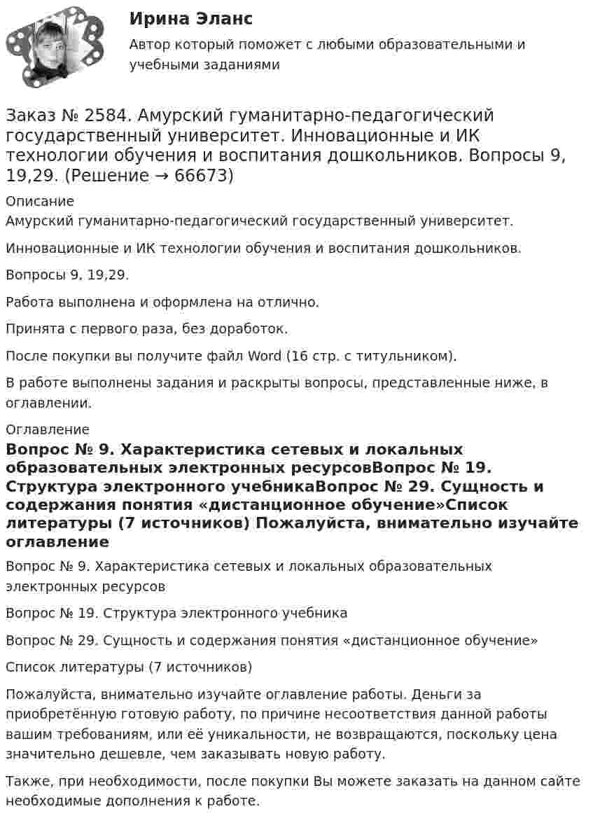      
            Описание
            Амурский гуманитарно-педагогический государственный университет. Инновационные и ИК технологии обучения и воспитания дошкольников. Вопросы 9, 19,29.Работа выполнена и оформлена на отлично.Принята с первого раза, без доработок.После покупки вы получите файл Word (16 стр. с титульником). В работе выполнены задания и раскрыты вопросы, представленные ниже, в оглавлении.   
            Оглавление
            Вопрос №  9.  Характеристика сетевых и локальных образовательных электронных ресурсовВопрос № 19.  Структура электронного учебникаВопрос № 29.  Сущность и содержания понятия «дистанционное обучение»Список литературы (7 источников)  Пожалуйста, внимательно изучайте оглавление работы. Деньги за приобретённую готовую работу, по причине несоответствия данной работы вашим требованиям, или её уникальности, не возвращаются, поскольку цена значительно дешевле, чем заказывать новую работу. Также, при необходимости, после покупки Вы можете заказать на данном сайте необходимые дополнения к работе.  
            
            
            Заказ № 2584. Амурский гуманитарно-педагогический государственный университет. Инновационные и ИК технологии обучения и воспитания дошкольников. Вопросы 5, 15, 25.Заказ № 2584. Амурский гуманитарно-педагогический государственный университет. Инновационные и ИК технологии обучения и воспитания дошкольников. Вопросы 9, 19,29.Заказ № 2584. Амурский гуманитарно-педагогический государственный университет. Педагогическая поддержка и сопровождение воспитания и обучения детей раннего и дошкольного возраста. Вопросы 5, 15, 25, 35, 45.Заказ № 2584. Амурский гуманитарно-педагогический государственный университет. Педагогическая поддержка и сопровождение воспитания и обучения детей раннего и дошкольного возраста. Вопросы 9, 19, 29, 39, 49.Заказ № 2593. Амурский гуманитарно-педагогический государственный университет. Современные аспекты готовности детей к обучению в школе.  Ответы на вопросы  5,15.Заказ № 2593. Амурский гуманитарно-педагогический государственный университет. Современные аспекты готовности детей к обучению в школе.  Ответы на вопросы  9,19.Заказ № 2596. Расчёт механизма подъёма груза. Задание 1.Заказ № 2572. Сибирский институт бизнеса и информационных технологий. Дисциплина: Логика.  Письменная работа №1. Тема: «Истоки логики: «греческое чудо»Заказ № 2572. Сибирский институт бизнеса и информационных технологий. Дисциплина: Менеджмент.  Письменная работа №1. Тема 12: «Основные периоды и этапы развития менеджмента в рыночной экономике».Заказ № 2572. Сибирский институт бизнеса и информационных технологий. Дисциплина: Менеджмент.  Письменная работа №1. Тема 40: «Принципы системного подхода. Менеджмент как комплексная система»Заказ № 2572. Сибирский институт бизнеса и информационных технологий. Дисциплина: Менеджмент.  Практическая работа (кейс)Заказ № 2572. Сибирский институт бизнеса и информационных технологий. Дисциплина: Основы предпринимательской деятельности.  Письменная работа. Тема 12: «Организация и управление процессами товародвижения на рынке».Заказ № 2572. Сибирский институт бизнеса и информационных технологий. Дисциплина: Основы предпринимательской деятельности.  Письменная работа. Тема 2: «Производственные кооперативы (артели): современное состояние и тенденции развития».Заказ № 2572. Сибирский институт бизнеса и информационных технологий. Дисциплина: Основы предпринимательской деятельности.  Практическая работа №1 (кейс).