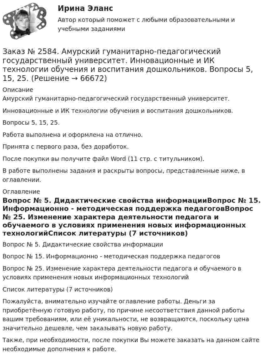      
            Описание
            Амурский гуманитарно-педагогический государственный университет. Инновационные и ИК технологии обучения и воспитания дошкольников. Вопросы 5, 15, 25.Работа выполнена и оформлена на отлично.Принята с первого раза, без доработок.После покупки вы получите файл Word (11 стр. с титульником). В работе выполнены задания и раскрыты вопросы, представленные ниже, в оглавлении.   
            Оглавление
            Вопрос № 5. Дидактические свойства информацииВопрос № 15. Информационно - методическая поддержка педагоговВопрос № 25. Изменение характера деятельности педагога и обучаемого в условиях применения новых информационных технологийСписок литературы (7 источников) Пожалуйста, внимательно изучайте оглавление работы. Деньги за приобретённую готовую работу, по причине несоответствия данной работы вашим требованиям, или её уникальности, не возвращаются, поскольку цена значительно дешевле, чем заказывать новую работу. Также, при необходимости, после покупки Вы можете заказать на данном сайте необходимые дополнения к работе.  
            
            
            Заказ № 2572. Сибирский институт бизнеса и информационных технологий. Дисциплина: Правоведение. Письменная работа №1. Тема № 2 Основные теории происхождения права и государства.Заказ № 2584. Амурский гуманитарно-педагогический государственный университет. Инновационные и ИК технологии обучения и воспитания дошкольников. Вопросы 5, 15, 25.Заказ № 2584. Амурский гуманитарно-педагогический государственный университет. Инновационные и ИК технологии обучения и воспитания дошкольников. Вопросы 9, 19,29.Заказ № 2584. Амурский гуманитарно-педагогический государственный университет. Педагогическая поддержка и сопровождение воспитания и обучения детей раннего и дошкольного возраста. Вопросы 5, 15, 25, 35, 45.Заказ № 2584. Амурский гуманитарно-педагогический государственный университет. Педагогическая поддержка и сопровождение воспитания и обучения детей раннего и дошкольного возраста. Вопросы 9, 19, 29, 39, 49.Заказ № 2593. Амурский гуманитарно-педагогический государственный университет. Современные аспекты готовности детей к обучению в школе.  Ответы на вопросы  5,15.Заказ № 2593. Амурский гуманитарно-педагогический государственный университет. Современные аспекты готовности детей к обучению в школе.  Ответы на вопросы  9,19.Заказ № 2572. Сибирский институт бизнеса и информационных технологий. Дисциплина: Информационно-коммуникационные технологии.  Письменная работа №1. Тема 12. «Организационное обеспечение экономической информа-ционной системы»Заказ № 2572. Сибирский институт бизнеса и информационных технологий. Дисциплина: Логика.  Письменная работа №1. Тема: «Истоки логики: «греческое чудо»Заказ № 2572. Сибирский институт бизнеса и информационных технологий. Дисциплина: Менеджмент.  Письменная работа №1. Тема 12: «Основные периоды и этапы развития менеджмента в рыночной экономике».Заказ № 2572. Сибирский институт бизнеса и информационных технологий. Дисциплина: Менеджмент.  Письменная работа №1. Тема 40: «Принципы системного подхода. Менеджмент как комплексная система»Заказ № 2572. Сибирский институт бизнеса и информационных технологий. Дисциплина: Менеджмент.  Практическая работа (кейс)Заказ № 2572. Сибирский институт бизнеса и информационных технологий. Дисциплина: Основы предпринимательской деятельности.  Письменная работа. Тема 12: «Организация и управление процессами товародвижения на рынке».Заказ № 2572. Сибирский институт бизнеса и информационных технологий. Дисциплина: Основы предпринимательской деятельности.  Письменная работа. Тема 2: «Производственные кооперативы (артели): современное состояние и тенденции развития».
