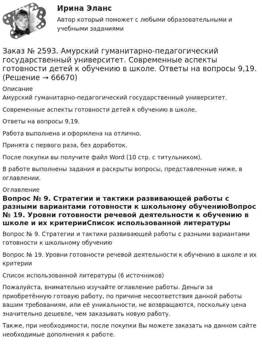      
            Описание
            Амурский гуманитарно-педагогический государственный университет. Современные аспекты готовности детей к обучению в школе. Ответы на вопросы 9,19.Работа выполнена и оформлена на отлично.Принята с первого раза, без доработок.После покупки вы получите файл Word (10 стр. с титульником). В работе выполнены задания и раскрыты вопросы, представленные ниже, в оглавлении.   
            Оглавление
            Вопрос № 9. Стратегии и тактики развивающей работы с разными вариантами готовности к школьному обучениюВопрос № 19. Уровни готовности речевой деятельности к обучению в школе и их критерииСписок использованной литературы (6 источников) Пожалуйста, внимательно изучайте оглавление работы. Деньги за приобретённую готовую работу, по причине несоответствия данной работы вашим требованиям, или её уникальности, не возвращаются, поскольку цена значительно дешевле, чем заказывать новую работу. Также, при необходимости, после покупки Вы можете заказать на данном сайте необходимые дополнения к работе.  
            
            
            Заказ № 2593. Амурский гуманитарно-педагогический государственный университет. Современные аспекты готовности детей к обучению в школе.  Ответы на вопросы  5,15.Заказ № 2593. Амурский гуманитарно-педагогический государственный университет. Современные аспекты готовности детей к обучению в школе.  Ответы на вопросы  9,19.Заказ № 2596. Расчёт механизма подъёма груза. Задание 1.Заказ № 2596. Расчёт механизма подъёма груза. Задание 2-ПТМ.Заказ № 2597. Два плана эвакуации в визио (Visio). Железнодорожный вокзал Свободный на случай возникновения пожара.Заказ № 2600. Дальневосточная государственная академия физической культуры. Контрольная работа по дисциплине «Биомеханика». Вариант 12Заказ № 2604. Тихоокеанский государственный университет. Контрольная работа. Дисциплина «Бухгалтерский учет и анализ» (в части основ теории экономического анализа) Тема: «Предмет и место экономического анализа в системе экономических наук»Заказ № 2572. Сибирский институт бизнеса и информационных технологий. Дисциплина: Основы предпринимательской деятельности.  Письменная работа. Тема 12: «Организация и управление процессами товародвижения на рынке».Заказ № 2572. Сибирский институт бизнеса и информационных технологий. Дисциплина: Основы предпринимательской деятельности.  Письменная работа. Тема 2: «Производственные кооперативы (артели): современное состояние и тенденции развития».Заказ № 2572. Сибирский институт бизнеса и информационных технологий. Дисциплина: Основы предпринимательской деятельности.  Практическая работа №1 (кейс).Заказ № 2572. Сибирский институт бизнеса и информационных технологий. Дисциплина: Правоведение. Письменная работа №1. Тема № 2 Основные теории происхождения права и государства.Заказ № 2584. Амурский гуманитарно-педагогический государственный университет. Инновационные и ИК технологии обучения и воспитания дошкольников. Вопросы 5, 15, 25.Заказ № 2584. Амурский гуманитарно-педагогический государственный университет. Инновационные и ИК технологии обучения и воспитания дошкольников. Вопросы 9, 19,29.Заказ № 2584. Амурский гуманитарно-педагогический государственный университет. Педагогическая поддержка и сопровождение воспитания и обучения детей раннего и дошкольного возраста. Вопросы 5, 15, 25, 35, 45.