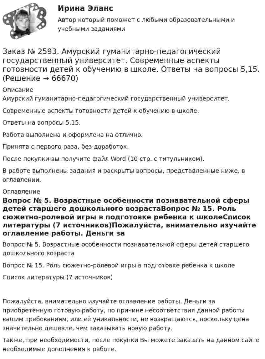      
            Описание
            Амурский гуманитарно-педагогический государственный университет. Современные аспекты готовности детей к обучению в школе. Ответы на вопросы 5,15.Работа выполнена и оформлена на отлично.Принята с первого раза, без доработок.После покупки вы получите файл Word (10 стр. с титульником). В работе выполнены задания и раскрыты вопросы, представленные ниже, в оглавлении.   
            Оглавление
            Вопрос № 5. Возрастные особенности познавательной сферы детей старшего дошкольного возрастаВопрос № 15. Роль сюжетно-ролевой игры в подготовке ребенка к школеСписок литературы (7 источников)Пожалуйста, внимательно изучайте оглавление работы. Деньги за приобретённую готовую работу, по причине несоответствия данной работы вашим требованиям, или её уникальности, не возвращаются, поскольку цена значительно дешевле, чем заказывать новую работу. Также, при необходимости, после покупки Вы можете заказать на данном сайте необходимые дополнения к работе.  
            
            
            Заказ № 2584. Амурский гуманитарно-педагогический государственный университет. Педагогическая поддержка и сопровождение воспитания и обучения детей раннего и дошкольного возраста. Вопросы 9, 19, 29, 39, 49.Заказ № 2593. Амурский гуманитарно-педагогический государственный университет. Современные аспекты готовности детей к обучению в школе.  Ответы на вопросы  5,15.Заказ № 2593. Амурский гуманитарно-педагогический государственный университет. Современные аспекты готовности детей к обучению в школе.  Ответы на вопросы  9,19.Заказ № 2596. Расчёт механизма подъёма груза. Задание 1.Заказ № 2596. Расчёт механизма подъёма груза. Задание 2-ПТМ.Заказ № 2597. Два плана эвакуации в визио (Visio). Железнодорожный вокзал Свободный на случай возникновения пожара.Заказ № 2600. Дальневосточная государственная академия физической культуры. Контрольная работа по дисциплине «Биомеханика». Вариант 12Заказ № 2572. Сибирский институт бизнеса и информационных технологий. Дисциплина: Менеджмент.  Практическая работа (кейс)Заказ № 2572. Сибирский институт бизнеса и информационных технологий. Дисциплина: Основы предпринимательской деятельности.  Письменная работа. Тема 12: «Организация и управление процессами товародвижения на рынке».Заказ № 2572. Сибирский институт бизнеса и информационных технологий. Дисциплина: Основы предпринимательской деятельности.  Письменная работа. Тема 2: «Производственные кооперативы (артели): современное состояние и тенденции развития».Заказ № 2572. Сибирский институт бизнеса и информационных технологий. Дисциплина: Основы предпринимательской деятельности.  Практическая работа №1 (кейс).Заказ № 2572. Сибирский институт бизнеса и информационных технологий. Дисциплина: Правоведение. Письменная работа №1. Тема № 2 Основные теории происхождения права и государства.Заказ № 2584. Амурский гуманитарно-педагогический государственный университет. Инновационные и ИК технологии обучения и воспитания дошкольников. Вопросы 5, 15, 25.Заказ № 2584. Амурский гуманитарно-педагогический государственный университет. Инновационные и ИК технологии обучения и воспитания дошкольников. Вопросы 9, 19,29.