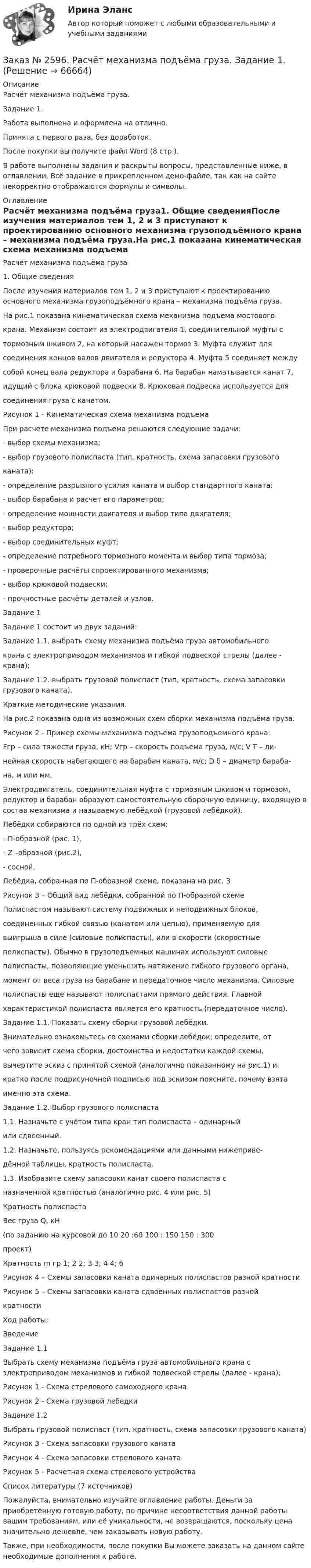     
            Описание
            Расчёт механизма подъёма груза.Задание 1.Работа выполнена и оформлена на отлично.Принята с первого раза, без доработок.После покупки вы получите файл Word (8 стр.).В работе выполнены задания и раскрыты вопросы, представленные ниже, в оглавлении. Всё задание в прикрепленном демо-файле, так как на сайте некорректно отображаются формулы и символы. 
            Оглавление
            Расчёт механизма подъёма груза1. Общие сведенияПосле изучения материалов тем 1, 2 и 3 приступают к проектированию основного механизма грузоподъёмного крана – механизма подъёма груза.На рис.1 показана кинематическая схема механизма подъема мостовогокрана. Механизм состоит из электродвигателя 1, соединительной муфты стормозным шкивом 2, на который насажен тормоз 3. Муфта служит длясоединения концов валов двигателя и редуктора 4. Муфта 5 соединяет междусобой конец вала редуктора и барабана 6. На барабан наматывается канат 7,идущий с блока крюковой подвески 8. Крюковая подвеска используется длясоединения груза с канатом.Рисунок 1 - Кинематическая схема механизма подъемаПри расчете механизма подъема решаются следующие задачи:- выбор схемы механизма;- выбор грузового полиспаста (тип, кратность, схема запасовки грузовогоканата);- определение разрывного усилия каната и выбор стандартного каната;- выбор барабана и расчет его параметров;- определение мощности двигателя и выбор типа двигателя;- выбор редуктора;- выбор соединительных муфт;- определение потребного тормозного момента и выбор типа тормоза;- проверочные расчёты спроектированного механизма;- выбор крюковой подвески;- прочностные расчёты деталей и узлов.Задание 1Задание 1 состоит из двух заданий:Задание 1.1. выбрать схему механизма подъёма груза автомобильногокрана с электроприводом механизмов и гибкой подвеской стрелы (далее - крана);Задание 1.2. выбрать грузовой полиспаст (тип, кратность, схема запасовки грузового каната).Краткие методические указания.На рис.2 показана одна из возможных схем сборки механизма подъёма груза.Рисунок 2 - Пример схемы механизма подъема грузоподъемного крана:Fгр – сила тяжести груза, кH; Vгр – скорость подъема груза, м/с; V Т – ли-нейная скорость набегающего на барабан каната, м/с; D б – диаметр бараба-на, м или мм.Электродвигатель, соединительная муфта с тормозным шкивом и тормозом, редуктор и барабан образуют самостоятельную сборочную единицу, входящую в состав механизма и называемую лебёдкой (грузовой лебёдкой).Лебёдки собираются по одной из трёх схем:- П-образной (рис. 1),- Z –образной (рис.2),- сосной.Лебёдка, собранная по П-образной схеме, показана на рис. 3Рисунок 3 – Общий вид лебёдки, собранной по П-образной схемеПолиспастом называют систему подвижных и неподвижных блоков,соединенных гибкой связью (канатом или цепью), применяемую длявыигрыша в силе (силовые полиспасты), или в скорости (скоростныеполиспасты). Обычно в грузоподъемных машинах используют силовыеполиспасты, позволяющие уменьшить натяжение гибкого грузового органа,момент от веса груза на барабане и передаточное число механизма. Силовыеполиспасты еще называют полиспастами прямого действия. Главнойхарактеристикой полиспаста является его кратность (передаточное число).Задание 1.1. Показать схему сборки грузовой лебёдки.Внимательно ознакомьтесь со схемами сборки лебёдок; определите, отчего зависит схема сборки, достоинства и недостатки каждой схемы,вычертите эскиз с принятой схемой (аналогично показанному на рис.1) икратко после подрисуночной подписью под эскизом поясните, почему взятаименно эта схема.Задание 1.2. Выбор грузового полиспаста1.1. Назначьте с учётом типа кран тип полиспаста – одинарныйили сдвоенный.1.2. Назначьте, пользуясь рекомендациями или данными нижеприве-дённой таблицы, кратность полиспаста.1.3. Изобразите схему запасовки канат своего полиспаста сназначенной кратностью (аналогично рис. 4 или рис. 5)Кратность полиспастаВес груза Q, кН (по заданию на курсовой           до 10    20 :60   100 : 150  150 : 300 проект)Кратность m гр                              1; 2        2; 3       3; 4               4; 6 Рисунок 4 – Схемы запасовки каната одинарных полиспастов разной кратностиРисунок 5 – Схемы запасовки каната сдвоенных полиспастов разнойкратностиХод работы:                                                                                             Введение Задание 1.1Выбрать схему механизма подъёма груза автомобильного крана с  электроприводом механизмов и гибкой подвеской стрелы (далее - крана);Рисунок 1 - Схема стрелового самоходного кранаРисунок 2 - Схема грузовой лебедкиЗадание 1.2Выбрать грузовой полиспаст (тип, кратность, схема запасовки грузового каната)Рисунок 3 - Схема запасовки грузового канатаРисунок 4 - Схема запасовки стрелового канатаРисунок 5 - Расчетная схема стрелового устройстваСписок литературы  (7 источников)  Пожалуйста, внимательно изучайте оглавление работы. Деньги за приобретённую готовую работу, по причине несоответствия данной работы вашим требованиям, или её уникальности, не возвращаются, поскольку цена значительно дешевле, чем заказывать новую работу. Также, при необходимости, после покупки Вы можете заказать на данном сайте необходимые дополнения к работе.  
            
            
            Заказ № 2593. Амурский гуманитарно-педагогический государственный университет. Современные аспекты готовности детей к обучению в школе.  Ответы на вопросы  9,19.Заказ № 2596. Расчёт механизма подъёма груза. Задание 1.Заказ № 2596. Расчёт механизма подъёма груза. Задание 2-ПТМ.Заказ № 2597. Два плана эвакуации в визио (Visio). Железнодорожный вокзал Свободный на случай возникновения пожара.Заказ № 2600. Дальневосточная государственная академия физической культуры. Контрольная работа по дисциплине «Биомеханика». Вариант 12Заказ № 2604. Тихоокеанский государственный университет. Контрольная работа. Дисциплина «Бухгалтерский учет и анализ» (в части основ теории экономического анализа) Тема: «Предмет и место экономического анализа в системе экономических наук»Заказ № 2604. Тихоокеанский государственный университет. Контрольная работа. Дисциплина «Страхование». Тема: «Взаимодействие  страховых  компаний  и  нестраховых  посредников  (банки,  автосалоны т.д.):  современное состояние и перспективы развития»)Заказ № 2572. Сибирский институт бизнеса и информационных технологий. Дисциплина: Основы предпринимательской деятельности.  Письменная работа. Тема 2: «Производственные кооперативы (артели): современное состояние и тенденции развития».Заказ № 2572. Сибирский институт бизнеса и информационных технологий. Дисциплина: Основы предпринимательской деятельности.  Практическая работа №1 (кейс).Заказ № 2572. Сибирский институт бизнеса и информационных технологий. Дисциплина: Правоведение. Письменная работа №1. Тема № 2 Основные теории происхождения права и государства.Заказ № 2584. Амурский гуманитарно-педагогический государственный университет. Инновационные и ИК технологии обучения и воспитания дошкольников. Вопросы 5, 15, 25.Заказ № 2584. Амурский гуманитарно-педагогический государственный университет. Инновационные и ИК технологии обучения и воспитания дошкольников. Вопросы 9, 19,29.Заказ № 2584. Амурский гуманитарно-педагогический государственный университет. Педагогическая поддержка и сопровождение воспитания и обучения детей раннего и дошкольного возраста. Вопросы 5, 15, 25, 35, 45.Заказ № 2584. Амурский гуманитарно-педагогический государственный университет. Педагогическая поддержка и сопровождение воспитания и обучения детей раннего и дошкольного возраста. Вопросы 9, 19, 29, 39, 49.