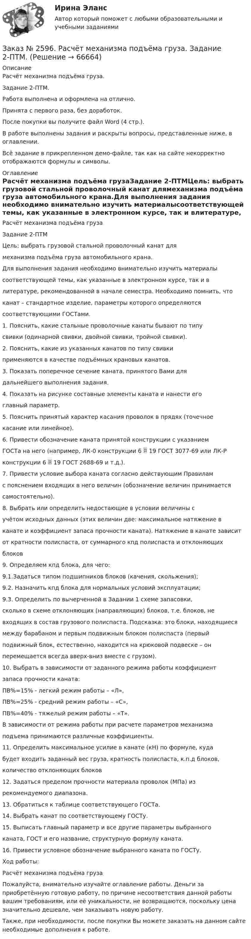    
            Описание
            Расчёт механизма подъёма груза. Задание 2-ПТМ.Работа выполнена и оформлена на отлично.Принята с первого раза, без доработок.После покупки вы получите файл Word (4 стр.). В работе выполнены задания и раскрыты вопросы, представленные ниже, в оглавлении.  Всё задание в прикрепленном демо-файле, так как на сайте некорректно отображаются формулы и символы. 
            Оглавление
            Расчёт механизма подъёма грузаЗадание 2-ПТМЦель: выбрать грузовой стальной проволочный канат длямеханизма подъёма груза автомобильного крана.Для выполнения задания необходимо внимательно изучить материалысоответствующей темы, как указанные в электронном курсе, так и влитературе, рекомендованной в начале семестра. Необходимо помнить, чтоканат – стандартное изделие, параметры которого определяютсясоответствующими ГОСТами.1. Пояснить, какие стальные проволочные канаты бывают по типусвивки (одинарной свивки, двойной свивки, тройной свивки).2. Пояснить, какие из указанных канатов по типу свивкиприменяются в качестве подъёмных крановых канатов.3. Показать поперечное сечение каната, принятого Вами длядальнейшего выполнения задания.4. Показать на рисунке составные элементы каната и нанести егоглавный параметр.5. Пояснить принятый характер касания проволок в прядях (точечноекасание или линейное).6. Привести обозначение каната принятой конструкции с указаниемГОСТа на него (например, ЛК-0 конструкции 6  19 ГОСТ 3077-69 или ЛК-Рконструкции 6  19 ГОСТ 2688-69 и т.д.).7. Привести условие выбора каната согласно действующим Правиламс пояснением входящих в него величин (обозначение величин принимаетсясамостоятельно).8. Выбрать или определить недостающие в условии величины сучётом исходных данных (этих величин две: максимальное натяжение вканате и коэффициент запаса прочности каната). Натяжение в канате зависитот кратности полиспаста, от суммарного кпд полиспаста и отклоняющихблоков9. Определяем кпд блока, для чего:9.1.Задаться типом подшипников блоков (качения, скольжения);9.2. Назначить кпд блока для нормальных условий эксплуатации;9.3. Определить по вычерченной в Задании 1 схеме запасовки,сколько в схеме отклоняющих (направляющих) блоков, т.е. блоков, невходящих в состав грузового полиспаста. Подсказка: это блоки, находящиесямежду барабаном и первым подвижным блоком полиспаста (первыйподвижный блок, естественно, находится на крюковой подвеске – онперемещается всегда вверх-вниз вместе с грузом).10. Выбрать в зависимости от заданного режима работы коэффициентзапаса прочности каната:ПВ%=15% - легкий режим работы – «Л»,ПВ%=25% - средний режим работы – «С»,ПВ%=40% - тяжелый режим работы – «Т».В зависимости от режима работы при расчете параметров механизмаподъема принимаются различные коэффициенты.11. Определить максимальное усилие в канате (кН) по формуле, кудабудет входить заданный вес груза, кратность полиспаста, к.п.д блоков,количество отклоняющих блоков12. Задаться пределом прочности материала проволок (МПа) изрекомендуемого диапазона.13. Обратиться к таблице соответствующего ГОСТа.14. Выбрать канат по соответствующему ГОСТу.15. Выписать главный параметр и все другие параметры выбранногоканата, ГОСТ и его название, структурную формулу каната.16. Привести условное обозначение выбранного каната по ГОСТу.Ход работы:Расчёт механизма подъёма груза  Пожалуйста, внимательно изучайте оглавление работы. Деньги за приобретённую готовую работу, по причине несоответствия данной работы вашим требованиям, или её уникальности, не возвращаются, поскольку цена значительно дешевле, чем заказывать новую работу. Также, при необходимости, после покупки Вы можете заказать на данном сайте необходимые дополнения к работе.  
            
            
            Заказ № 2596. Расчёт механизма подъёма груза. Задание 1.Заказ № 2596. Расчёт механизма подъёма груза. Задание 2-ПТМ.Заказ № 2597. Два плана эвакуации в визио (Visio). Железнодорожный вокзал Свободный на случай возникновения пожара.Заказ № 2600. Дальневосточная государственная академия физической культуры. Контрольная работа по дисциплине «Биомеханика». Вариант 12Заказ № 2604. Тихоокеанский государственный университет. Контрольная работа. Дисциплина «Бухгалтерский учет и анализ» (в части основ теории экономического анализа) Тема: «Предмет и место экономического анализа в системе экономических наук»Заказ № 2604. Тихоокеанский государственный университет. Контрольная работа. Дисциплина «Страхование». Тема: «Взаимодействие  страховых  компаний  и  нестраховых  посредников  (банки,  автосалоны т.д.):  современное состояние и перспективы развития»)Заказ № 2604. Тихоокеанский государственный университет. Контрольная работа по дисциплине «Деньги, кредит, банки». Вариант 1. Тема: Типы золотого стандарта: причины установления, распада.Заказ № 2572. Сибирский институт бизнеса и информационных технологий. Дисциплина: Основы предпринимательской деятельности.  Практическая работа №1 (кейс).Заказ № 2572. Сибирский институт бизнеса и информационных технологий. Дисциплина: Правоведение. Письменная работа №1. Тема № 2 Основные теории происхождения права и государства.Заказ № 2584. Амурский гуманитарно-педагогический государственный университет. Инновационные и ИК технологии обучения и воспитания дошкольников. Вопросы 5, 15, 25.Заказ № 2584. Амурский гуманитарно-педагогический государственный университет. Инновационные и ИК технологии обучения и воспитания дошкольников. Вопросы 9, 19,29.Заказ № 2584. Амурский гуманитарно-педагогический государственный университет. Педагогическая поддержка и сопровождение воспитания и обучения детей раннего и дошкольного возраста. Вопросы 5, 15, 25, 35, 45.Заказ № 2584. Амурский гуманитарно-педагогический государственный университет. Педагогическая поддержка и сопровождение воспитания и обучения детей раннего и дошкольного возраста. Вопросы 9, 19, 29, 39, 49.Заказ № 2593. Амурский гуманитарно-педагогический государственный университет. Современные аспекты готовности детей к обучению в школе.  Ответы на вопросы  5,15.