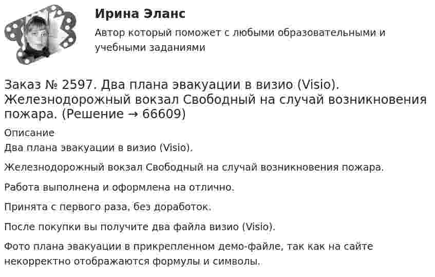     
            Описание
            Два плана эвакуации в визио (Visio).  Железнодорожный вокзал Свободный на случай возникновения пожара.Работа выполнена и оформлена на отлично.Принята с первого раза, без доработок.После покупки вы получите два файла визио (Visio). Фото плана эвакуации в прикрепленном демо-файле, так как на сайте некорректно отображаются формулы и символы.   
            
            
            Заказ № 2596. Расчёт механизма подъёма груза. Задание 2-ПТМ.Заказ № 2597. Два плана эвакуации в визио (Visio). Железнодорожный вокзал Свободный на случай возникновения пожара.Заказ № 2600. Дальневосточная государственная академия физической культуры. Контрольная работа по дисциплине «Биомеханика». Вариант 12Заказ № 2604. Тихоокеанский государственный университет. Контрольная работа. Дисциплина «Бухгалтерский учет и анализ» (в части основ теории экономического анализа) Тема: «Предмет и место экономического анализа в системе экономических наук»Заказ № 2604. Тихоокеанский государственный университет. Контрольная работа. Дисциплина «Страхование». Тема: «Взаимодействие  страховых  компаний  и  нестраховых  посредников  (банки,  автосалоны т.д.):  современное состояние и перспективы развития»)Заказ № 2604. Тихоокеанский государственный университет. Контрольная работа по дисциплине «Деньги, кредит, банки». Вариант 1. Тема: Типы золотого стандарта: причины установления, распада.Заказ № 2604. Тихоокеанский государственный университет. Контрольная работа по дисциплине «Корпоративные финансы» на тему: «Экономическое содержание корпоративных финансов». Вариант 1.Заказ № 2572. Сибирский институт бизнеса и информационных технологий. Дисциплина: Правоведение. Письменная работа №1. Тема № 2 Основные теории происхождения права и государства.Заказ № 2584. Амурский гуманитарно-педагогический государственный университет. Инновационные и ИК технологии обучения и воспитания дошкольников. Вопросы 5, 15, 25.Заказ № 2584. Амурский гуманитарно-педагогический государственный университет. Инновационные и ИК технологии обучения и воспитания дошкольников. Вопросы 9, 19,29.Заказ № 2584. Амурский гуманитарно-педагогический государственный университет. Педагогическая поддержка и сопровождение воспитания и обучения детей раннего и дошкольного возраста. Вопросы 5, 15, 25, 35, 45.Заказ № 2584. Амурский гуманитарно-педагогический государственный университет. Педагогическая поддержка и сопровождение воспитания и обучения детей раннего и дошкольного возраста. Вопросы 9, 19, 29, 39, 49.Заказ № 2593. Амурский гуманитарно-педагогический государственный университет. Современные аспекты готовности детей к обучению в школе.  Ответы на вопросы  5,15.Заказ № 2593. Амурский гуманитарно-педагогический государственный университет. Современные аспекты готовности детей к обучению в школе.  Ответы на вопросы  9,19.