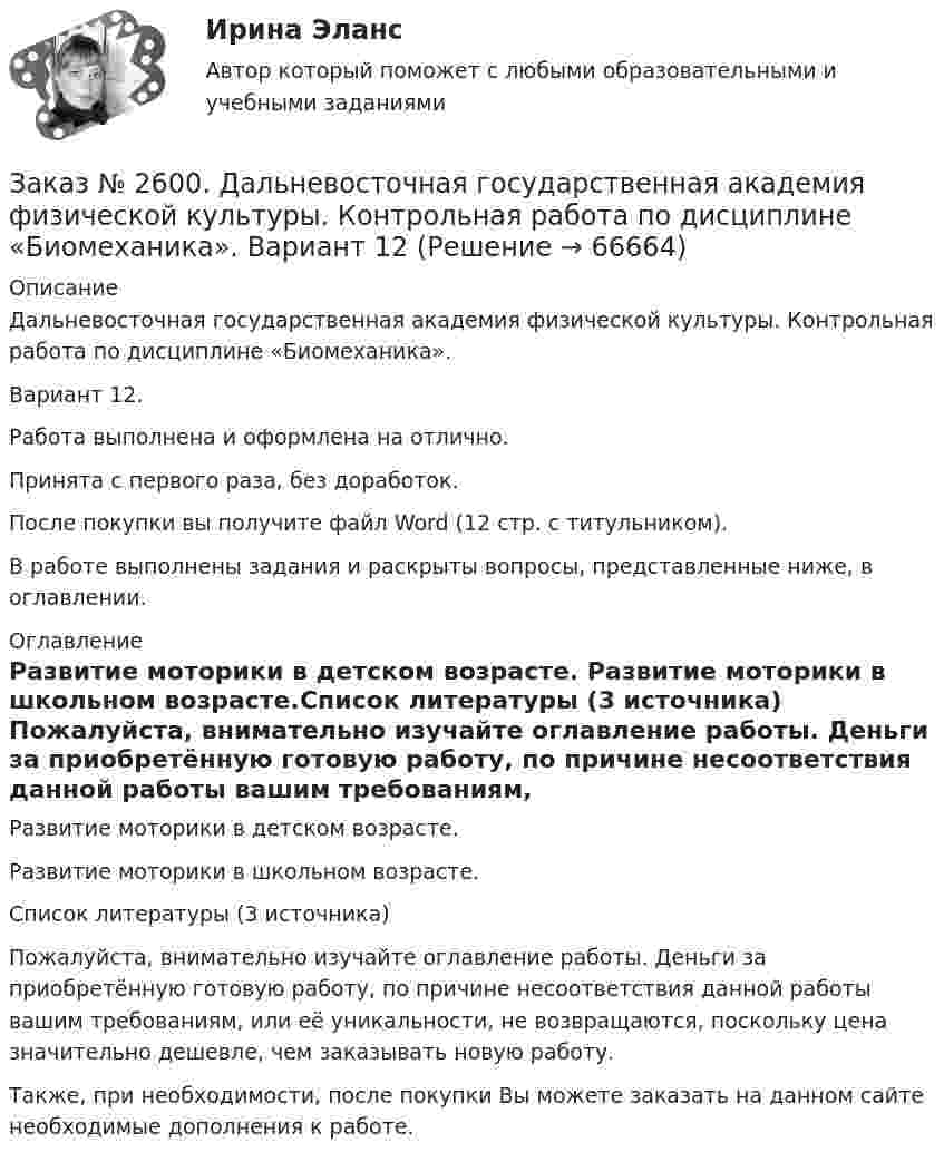      
            Описание
            Дальневосточная государственная академия физической культуры. Контрольная работа по дисциплине «Биомеханика». Вариант 12.Работа выполнена и оформлена на отлично.Принята с первого раза, без доработок.После покупки вы получите файл Word (12 стр. с титульником). В работе выполнены задания и раскрыты вопросы, представленные ниже, в оглавлении.   
            Оглавление
            Развитие моторики в детском возрасте. Развитие моторики в школьном возрасте.Список литературы  (3 источника)  Пожалуйста, внимательно изучайте оглавление работы. Деньги за приобретённую готовую работу, по причине несоответствия данной работы вашим требованиям, или её уникальности, не возвращаются, поскольку цена значительно дешевле, чем заказывать новую работу. Также, при необходимости, после покупки Вы можете заказать на данном сайте необходимые дополнения к работе.  
            
            
            Заказ № 2597. Два плана эвакуации в визио (Visio). Железнодорожный вокзал Свободный на случай возникновения пожара.Заказ № 2600. Дальневосточная государственная академия физической культуры. Контрольная работа по дисциплине «Биомеханика». Вариант 12Заказ № 2604. Тихоокеанский государственный университет. Контрольная работа. Дисциплина «Бухгалтерский учет и анализ» (в части основ теории экономического анализа) Тема: «Предмет и место экономического анализа в системе экономических наук»Заказ № 2604. Тихоокеанский государственный университет. Контрольная работа. Дисциплина «Страхование». Тема: «Взаимодействие  страховых  компаний  и  нестраховых  посредников  (банки,  автосалоны т.д.):  современное состояние и перспективы развития»)Заказ № 2604. Тихоокеанский государственный университет. Контрольная работа по дисциплине «Деньги, кредит, банки». Вариант 1. Тема: Типы золотого стандарта: причины установления, распада.Заказ № 2604. Тихоокеанский государственный университет. Контрольная работа по дисциплине «Корпоративные финансы» на тему: «Экономическое содержание корпоративных финансов». Вариант 1.Заказ № 2604. Тихоокеанский государственный университет. Контрольная работа по дисциплине «Налоги и налогообложение» на тему: «Налог на добавленную стоимость». Вариант 1.Заказ № 2584. Амурский гуманитарно-педагогический государственный университет. Инновационные и ИК технологии обучения и воспитания дошкольников. Вопросы 5, 15, 25.Заказ № 2584. Амурский гуманитарно-педагогический государственный университет. Инновационные и ИК технологии обучения и воспитания дошкольников. Вопросы 9, 19,29.Заказ № 2584. Амурский гуманитарно-педагогический государственный университет. Педагогическая поддержка и сопровождение воспитания и обучения детей раннего и дошкольного возраста. Вопросы 5, 15, 25, 35, 45.Заказ № 2584. Амурский гуманитарно-педагогический государственный университет. Педагогическая поддержка и сопровождение воспитания и обучения детей раннего и дошкольного возраста. Вопросы 9, 19, 29, 39, 49.Заказ № 2593. Амурский гуманитарно-педагогический государственный университет. Современные аспекты готовности детей к обучению в школе.  Ответы на вопросы  5,15.Заказ № 2593. Амурский гуманитарно-педагогический государственный университет. Современные аспекты готовности детей к обучению в школе.  Ответы на вопросы  9,19.Заказ № 2596. Расчёт механизма подъёма груза. Задание 1.