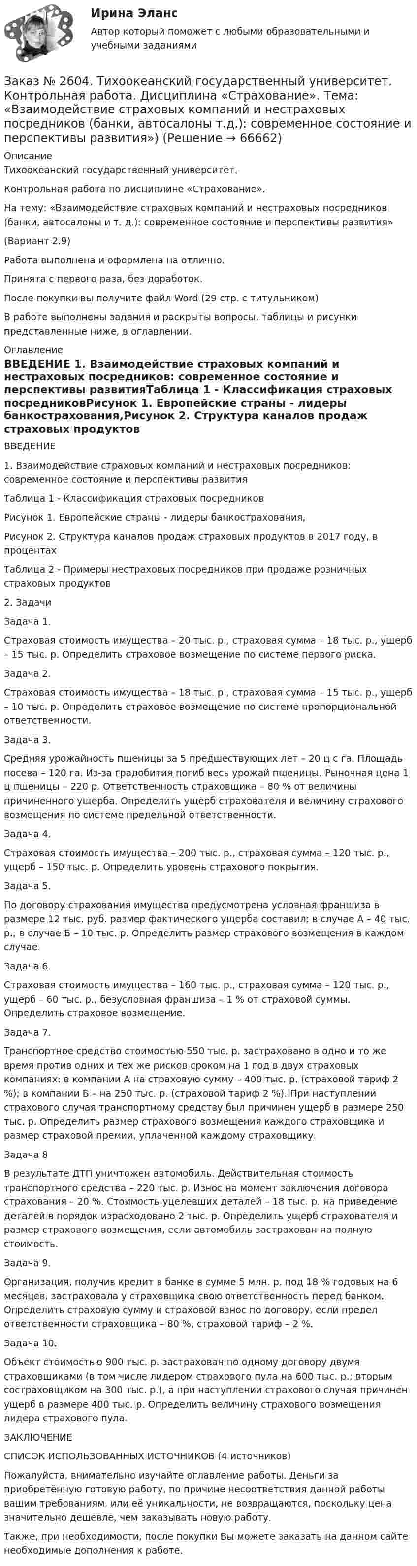      
            Описание
            Тихоокеанский государственный университет.Контрольная работа по дисциплине «Страхование». На тему: «Взаимодействие страховых компаний и нестраховых посредников (банки, автосалоны и т. д.): современное состояние и перспективы развития»(Вариант 2.9) Работа выполнена и оформлена на отлично.Принята с первого раза, без доработок.После покупки вы получите файл Word (29 стр. с титульником) В работе выполнены задания и раскрыты вопросы, таблицы и рисунки представленные ниже, в оглавлении. 
            Оглавление
            ВВЕДЕНИЕ 1. Взаимодействие страховых компаний и нестраховых посредников: современное состояние и перспективы развитияТаблица 1 - Классификация страховых посредниковРисунок 1. Европейские страны - лидеры банкострахования,Рисунок 2. Структура каналов продаж страховых продуктов в 2017 году, в процентахТаблица 2 - Примеры нестраховых посредников при продаже розничных страховых продуктов2. ЗадачиЗадача 1.Страховая стоимость имущества – 20 тыс. р., страховая сумма – 18 тыс. р., ущерб – 15 тыс. р. Определить страховое возмещение по системе первого риска.Задача 2.Страховая стоимость имущества – 18 тыс. р., страховая сумма – 15 тыс. р., ущерб – 10 тыс. р. Определить страховое возмещение по системе пропорциональной ответственности.Задача 3.Средняя урожайность пшеницы за 5 предшествующих лет – 20 ц с га. Площадь посева – 120 га. Из-за градобития погиб весь урожай пшеницы. Рыночная цена 1 ц пшеницы – 220 р. Ответственность страховщика – 80 % от величины причиненного ущерба. Определить ущерб страхователя и величину страхового возмещения по системе предельной ответственности.Задача 4.Страховая стоимость имущества – 200 тыс. р., страховая сумма – 120 тыс. р., ущерб – 150 тыс. р. Определить уровень страхового покрытия.Задача 5.По договору страхования имущества предусмотрена условная франшиза в размере 12 тыс. руб. размер фактического ущерба составил: в случае А – 40 тыс. р.; в случае Б – 10 тыс. р. Определить размер страхового возмещения в каждом случае.Задача 6.Страховая стоимость имущества – 160 тыс. р., страховая сумма – 120 тыс. р., ущерб – 60 тыс. р., безусловная франшиза – 1 % от страховой суммы. Определить страховое возмещение.Задача 7.Транспортное средство стоимостью 550 тыс. р. застраховано в одно и то же время против одних и тех же рисков сроком на 1 год в двух страховых компаниях: в компании А на страховую сумму – 400 тыс. р. (страховой тариф 2 %); в компании Б – на 250 тыс. р. (страховой тариф 2 %). При наступлении страхового случая транспортному средству был причинен ущерб в размере 250 тыс. р. Определить размер страхового возмещения каждого страховщика и размер страховой премии, уплаченной каждому страховщику.Задача 8В результате ДТП уничтожен автомобиль. Действительная стоимость транспортного средства – 220 тыс. р. Износ на момент заключения договора страхования – 20 %. Стоимость уцелевших деталей – 18 тыс. р. на приведение деталей в порядок израсходовано 2 тыс. р. Определить ущерб страхователя и размер страхового возмещения, если автомобиль застрахован на полную стоимость.Задача 9.Организация, получив кредит в банке в сумме 5 млн. р. под 18 % годовых на 6 месяцев, застраховала у страховщика свою ответственность перед банком. Определить страховую сумму и страховой взнос по договору, если предел ответственности страховщика – 80 %, страховой тариф – 2 %.Задача 10.Объект стоимостью 900 тыс. р. застрахован по одному договору двумя страховщиками (в том числе лидером страхового пула на 600 тыс. р.; вторым состраховщиком на 300 тыс. р.), а при наступлении страхового случая причинен ущерб в размере 400 тыс. р. Определить величину страхового возмещения лидера страхового пула.ЗАКЛЮЧЕНИЕСПИСОК ИСПОЛЬЗОВАННЫХ ИСТОЧНИКОВ (4 источников)  Пожалуйста, внимательно изучайте оглавление работы. Деньги за приобретённую готовую работу, по причине несоответствия данной работы вашим требованиям, или её уникальности, не возвращаются, поскольку цена значительно дешевле, чем заказывать новую работу. Также, при необходимости, после покупки Вы можете заказать на данном сайте необходимые дополнения к работе.  
            
            
            Заказ № 2604. Тихоокеанский государственный университет. Контрольная работа. Дисциплина «Бухгалтерский учет и анализ» (в части основ теории экономического анализа) Тема: «Предмет и место экономического анализа в системе экономических наук»Заказ № 2604. Тихоокеанский государственный университет. Контрольная работа. Дисциплина «Страхование». Тема: «Взаимодействие  страховых  компаний  и  нестраховых  посредников  (банки,  автосалоны т.д.):  современное состояние и перспективы развития»)Заказ № 2604. Тихоокеанский государственный университет. Контрольная работа по дисциплине «Деньги, кредит, банки». Вариант 1. Тема: Типы золотого стандарта: причины установления, распада.Заказ № 2604. Тихоокеанский государственный университет. Контрольная работа по дисциплине «Корпоративные финансы» на тему: «Экономическое содержание корпоративных финансов». Вариант 1.Заказ № 2604. Тихоокеанский государственный университет. Контрольная работа по дисциплине «Налоги и налогообложение» на тему: «Налог на добавленную стоимость». Вариант 1.Заказ № 2604. Тихоокеанский государственный университет. Контрольная работа по дисциплине «Финансовая математика» Заказ № 2604. Тихоокеанский государственный университет. Контрольная работа по дисциплине «Финансы общественного сектора экономики». Тема 1. Финансы общественного сектора в структуре финансовой системы Заказ № 2584. Амурский гуманитарно-педагогический государственный университет. Педагогическая поддержка и сопровождение воспитания и обучения детей раннего и дошкольного возраста. Вопросы 5, 15, 25, 35, 45.Заказ № 2584. Амурский гуманитарно-педагогический государственный университет. Педагогическая поддержка и сопровождение воспитания и обучения детей раннего и дошкольного возраста. Вопросы 9, 19, 29, 39, 49.Заказ № 2593. Амурский гуманитарно-педагогический государственный университет. Современные аспекты готовности детей к обучению в школе.  Ответы на вопросы  5,15.Заказ № 2593. Амурский гуманитарно-педагогический государственный университет. Современные аспекты готовности детей к обучению в школе.  Ответы на вопросы  9,19.Заказ № 2596. Расчёт механизма подъёма груза. Задание 1.Заказ № 2596. Расчёт механизма подъёма груза. Задание 2-ПТМ.Заказ № 2597. Два плана эвакуации в визио (Visio). Железнодорожный вокзал Свободный на случай возникновения пожара.