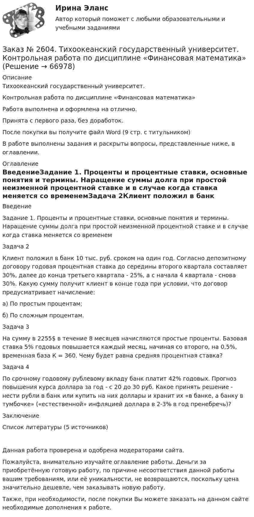      
            Описание
            Тихоокеанский государственный университет.Контрольная работа по дисциплине «Финансовая математика»Работа выполнена и оформлена на отлично.Принята с первого раза, без доработок.После покупки вы получите файл Word (9 стр. с титульником)В работе выполнены задания и раскрыты вопросы, представленные ниже, в оглавлении.  
            Оглавление
            ВведениеЗадание 1. Проценты и процентные ставки, основные понятия и термины. Наращение суммы долга при простой неизменной процентной ставке и в случае когда ставка меняется со временемЗадача 2Клиент положил в банк 10 тыс. руб. сроком на один год. Согласно депозитному договору годовая процентная ставка до середины второго квартала составляет 30%, далее до конца третьего квартала - 25%, а с начала 4 квартала - снова 30%. Какую сумму получит клиент в конце года при условии, что договор предусматривает начисление:а)      По простым процентам;б)      По сложным процентам.Задача 3На сумму в 2255$ в течение 8 месяцев начисляются простые проценты. Базовая ставка 5% годовых повышается каждый месяц, начиная со второго, на 0,5%, временная база К = 360. Чему будет равна средняя процентная ставка?Задача 4По срочному годовому рублевому вкладу банк платит 42% годовых. Прогноз повышения курса доллара за год - с 20 до 30 руб. Какое принять решение - нести рубли в банк или купить на них доллары и хранит их «в банке, а банку в тумбочке» («естественной» инфляцией доллара в 2-3% в год пренебречь)?ЗаключениеСписок литературы (5 источников) Данная работа проверена и одобрена модераторами сайта.  Пожалуйста, внимательно изучайте оглавление работы. Деньги за приобретённую готовую работу, по причине несоответствия данной работы вашим требованиям, или её уникальности, не возвращаются, поскольку цена значительно дешевле, чем заказывать новую работу. Также, при необходимости, после покупки Вы можете заказать на данном сайте необходимые дополнения к работе.  
            
            
            Заказ № 2604. Тихоокеанский государственный университет. Контрольная работа по дисциплине «Налоги и налогообложение» на тему: «Налог на добавленную стоимость». Вариант 1.Заказ № 2604. Тихоокеанский государственный университет. Контрольная работа по дисциплине «Финансовая математика» Заказ № 2604. Тихоокеанский государственный университет. Контрольная работа по дисциплине «Финансы общественного сектора экономики». Тема 1. Финансы общественного сектора в структуре финансовой системы Заказ № 2611. Дальневосточный государственный университет путей сообщения. Контрольная работа по дисциплине «Построение эпюр внутренних усилий». Заказ № 2611. Дальневосточный государственный университет путей сообщения. Контрольная работа по дисциплине «Расчеты на прочность и жесткость при простых деформациях». Заказ № 2614. Задание по дисциплине: «Монтессори-педагогика в системе современного дошкольного образования»Заказ № 2614. Задание по дисциплине: «Экология»Заказ № 2596. Расчёт механизма подъёма груза. Задание 1.Заказ № 2596. Расчёт механизма подъёма груза. Задание 2-ПТМ.Заказ № 2597. Два плана эвакуации в визио (Visio). Железнодорожный вокзал Свободный на случай возникновения пожара.Заказ № 2600. Дальневосточная государственная академия физической культуры. Контрольная работа по дисциплине «Биомеханика». Вариант 12Заказ № 2604. Тихоокеанский государственный университет. Контрольная работа. Дисциплина «Бухгалтерский учет и анализ» (в части основ теории экономического анализа) Тема: «Предмет и место экономического анализа в системе экономических наук»Заказ № 2604. Тихоокеанский государственный университет. Контрольная работа. Дисциплина «Страхование». Тема: «Взаимодействие  страховых  компаний  и  нестраховых  посредников  (банки,  автосалоны т.д.):  современное состояние и перспективы развития»)Заказ № 2604. Тихоокеанский государственный университет. Контрольная работа по дисциплине «Деньги, кредит, банки». Вариант 1. Тема: Типы золотого стандарта: причины установления, распада.