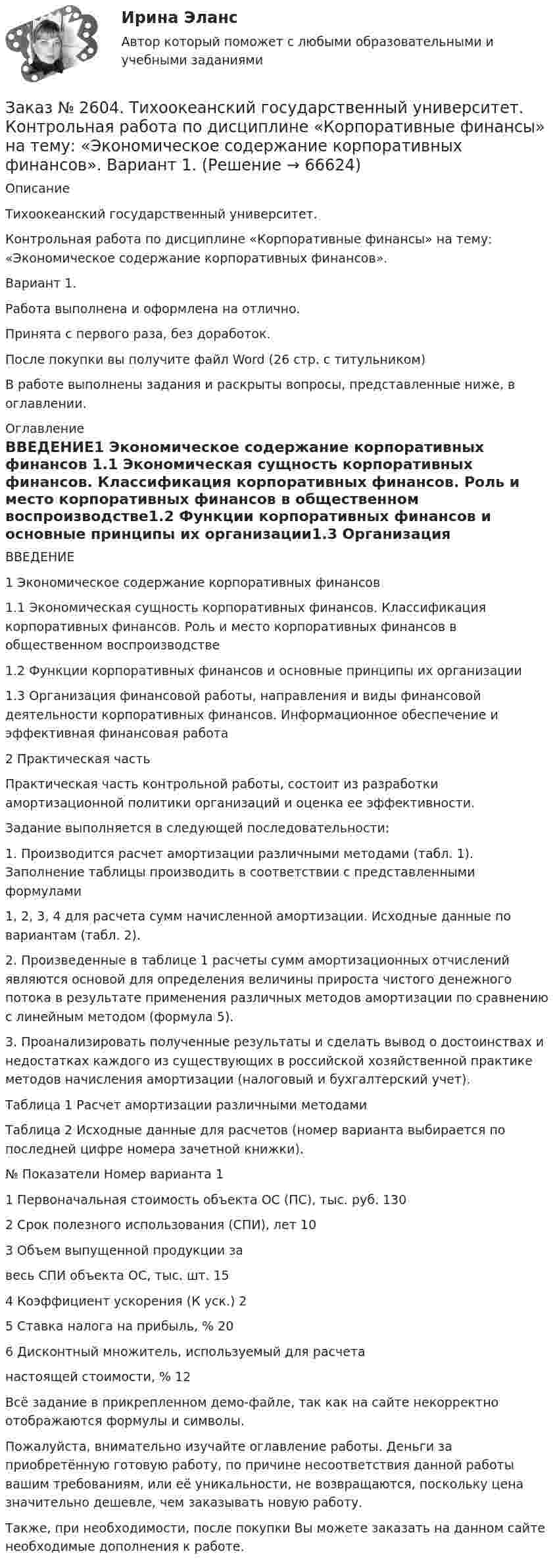     
            Описание
             Тихоокеанский государственный университет.Контрольная работа по дисциплине «Корпоративные финансы» на тему: «Экономическое содержание корпоративных финансов».Вариант 1.Работа выполнена и оформлена на отлично.Принята с первого раза, без доработок.После покупки вы получите файл Word (26 стр. с титульником) В работе выполнены задания и раскрыты вопросы, представленные ниже, в оглавлении.    
            Оглавление
            ВВЕДЕНИЕ1 Экономическое содержание корпоративных финансов 1.1 Экономическая сущность корпоративных финансов. Классификация корпоративных финансов. Роль и место корпоративных финансов в общественном воспроизводстве1.2 Функции корпоративных финансов и основные принципы их организации1.3 Организация финансовой работы, направления и виды финансовой деятельности корпоративных финансов. Информационное обеспечение и эффективная финансовая работа2       Практическая часть Практическая часть контрольной работы, состоит из разработки амортизационной политики организаций и оценка ее эффективности.Задание выполняется в следующей последовательности:1. Производится расчет амортизации различными методами (табл. 1). Заполнение таблицы производить в соответствии с представленными формулами1, 2, 3, 4 для расчета сумм начисленной амортизации. Исходные данные по вариантам (табл. 2). 2. Произведенные в таблице 1 расчеты сумм амортизационных отчислений являются основой для определения величины прироста чистого денежного потока в результате применения различных методов амортизации по сравнению с линейным методом (формула 5).3. Проанализировать полученные результаты и сделать вывод о достоинствах и недостатках каждого из существующих в российской хозяйственной практике методов начисления амортизации (налоговый и бухгалтерский учет).Таблица 1 Расчет амортизации различными методамиТаблица 2 Исходные данные для расчетов (номер варианта выбирается по последней цифре номера зачетной книжки). №     Показатели Номер варианта 11 Первоначальная стоимость объекта ОС (ПС), тыс. руб.             1302 Срок полезного использования (СПИ), лет                                        103 Объем выпущенной продукции за весь СПИ объекта ОС, тыс. шт.                                                                      154 Коэффициент ускорения (К уск.)                                                          25 Ставка налога на прибыль, %                                                                   206 Дисконтный множитель, используемый для расчета настоящей стоимости, %                                                                                   12 Всё задание в прикрепленном демо-файле, так как на сайте некорректно отображаются формулы и символы.  Пожалуйста, внимательно изучайте оглавление работы. Деньги за приобретённую готовую работу, по причине несоответствия данной работы вашим требованиям, или её уникальности, не возвращаются, поскольку цена значительно дешевле, чем заказывать новую работу. Также, при необходимости, после покупки Вы можете заказать на данном сайте необходимые дополнения к работе.  
            
            
            Заказ № 2604. Тихоокеанский государственный университет. Контрольная работа по дисциплине «Деньги, кредит, банки». Вариант 1. Тема: Типы золотого стандарта: причины установления, распада.Заказ № 2604. Тихоокеанский государственный университет. Контрольная работа по дисциплине «Корпоративные финансы» на тему: «Экономическое содержание корпоративных финансов». Вариант 1.Заказ № 2604. Тихоокеанский государственный университет. Контрольная работа по дисциплине «Налоги и налогообложение» на тему: «Налог на добавленную стоимость». Вариант 1.Заказ № 2604. Тихоокеанский государственный университет. Контрольная работа по дисциплине «Финансовая математика» Заказ № 2604. Тихоокеанский государственный университет. Контрольная работа по дисциплине «Финансы общественного сектора экономики». Тема 1. Финансы общественного сектора в структуре финансовой системы Заказ № 2611. Дальневосточный государственный университет путей сообщения. Контрольная работа по дисциплине «Построение эпюр внутренних усилий». Заказ № 2611. Дальневосточный государственный университет путей сообщения. Контрольная работа по дисциплине «Расчеты на прочность и жесткость при простых деформациях». Заказ № 2593. Амурский гуманитарно-педагогический государственный университет. Современные аспекты готовности детей к обучению в школе.  Ответы на вопросы  5,15.Заказ № 2593. Амурский гуманитарно-педагогический государственный университет. Современные аспекты готовности детей к обучению в школе.  Ответы на вопросы  9,19.Заказ № 2596. Расчёт механизма подъёма груза. Задание 1.Заказ № 2596. Расчёт механизма подъёма груза. Задание 2-ПТМ.Заказ № 2597. Два плана эвакуации в визио (Visio). Железнодорожный вокзал Свободный на случай возникновения пожара.Заказ № 2600. Дальневосточная государственная академия физической культуры. Контрольная работа по дисциплине «Биомеханика». Вариант 12Заказ № 2604. Тихоокеанский государственный университет. Контрольная работа. Дисциплина «Бухгалтерский учет и анализ» (в части основ теории экономического анализа) Тема: «Предмет и место экономического анализа в системе экономических наук»
