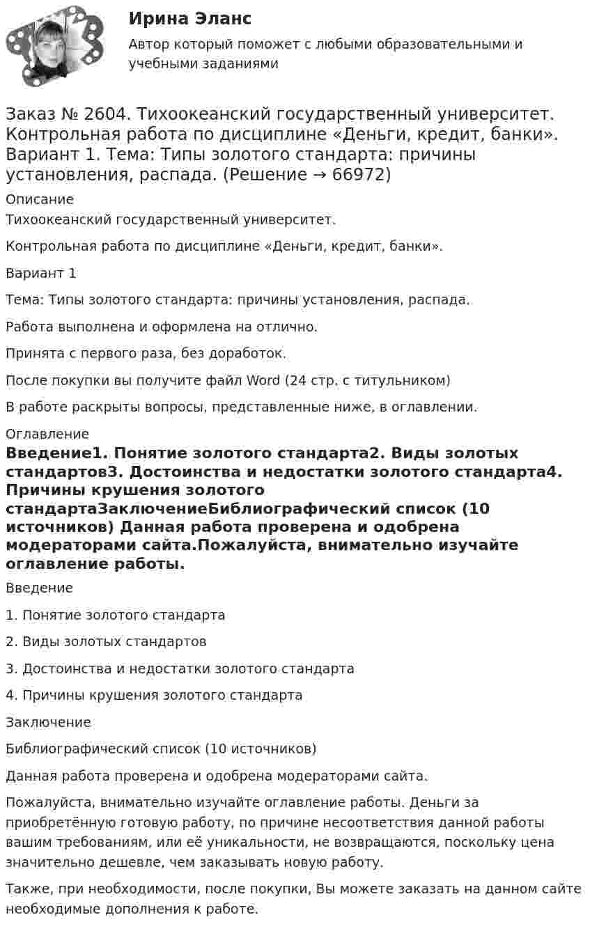     
            Описание
            Тихоокеанский государственный университет.Контрольная работа по дисциплине «Деньги, кредит, банки».Вариант 1Тема: Типы золотого стандарта: причины установления, распада.Работа выполнена и оформлена на отлично.Принята с первого раза, без доработок.После покупки вы получите файл Word (24 стр. с титульником) В работе раскрыты вопросы, представленные ниже, в оглавлении.   
            Оглавление
            Введение1.   Понятие золотого стандарта2.   Виды золотых стандартов3.   Достоинства и недостатки золотого стандарта4.   Причины крушения золотого стандартаЗаключениеБиблиографический список (10 источников) Данная работа проверена и одобрена модераторами сайта.Пожалуйста, внимательно изучайте оглавление работы. Деньги за приобретённую готовую работу, по причине несоответствия данной работы вашим требованиям, или её уникальности, не возвращаются, поскольку цена значительно дешевле, чем заказывать новую работу.Также, при необходимости, после покупки, Вы можете заказать на данном сайте необходимые дополнения к работе.  
            
            
            Заказ № 2604. Тихоокеанский государственный университет. Контрольная работа. Дисциплина «Страхование». Тема: «Взаимодействие  страховых  компаний  и  нестраховых  посредников  (банки,  автосалоны т.д.):  современное состояние и перспективы развития»)Заказ № 2604. Тихоокеанский государственный университет. Контрольная работа по дисциплине «Деньги, кредит, банки». Вариант 1. Тема: Типы золотого стандарта: причины установления, распада.Заказ № 2604. Тихоокеанский государственный университет. Контрольная работа по дисциплине «Корпоративные финансы» на тему: «Экономическое содержание корпоративных финансов». Вариант 1.Заказ № 2604. Тихоокеанский государственный университет. Контрольная работа по дисциплине «Налоги и налогообложение» на тему: «Налог на добавленную стоимость». Вариант 1.Заказ № 2604. Тихоокеанский государственный университет. Контрольная работа по дисциплине «Финансовая математика» Заказ № 2604. Тихоокеанский государственный университет. Контрольная работа по дисциплине «Финансы общественного сектора экономики». Тема 1. Финансы общественного сектора в структуре финансовой системы Заказ № 2611. Дальневосточный государственный университет путей сообщения. Контрольная работа по дисциплине «Построение эпюр внутренних усилий». Заказ № 2584. Амурский гуманитарно-педагогический государственный университет. Педагогическая поддержка и сопровождение воспитания и обучения детей раннего и дошкольного возраста. Вопросы 9, 19, 29, 39, 49.Заказ № 2593. Амурский гуманитарно-педагогический государственный университет. Современные аспекты готовности детей к обучению в школе.  Ответы на вопросы  5,15.Заказ № 2593. Амурский гуманитарно-педагогический государственный университет. Современные аспекты готовности детей к обучению в школе.  Ответы на вопросы  9,19.Заказ № 2596. Расчёт механизма подъёма груза. Задание 1.Заказ № 2596. Расчёт механизма подъёма груза. Задание 2-ПТМ.Заказ № 2597. Два плана эвакуации в визио (Visio). Железнодорожный вокзал Свободный на случай возникновения пожара.Заказ № 2600. Дальневосточная государственная академия физической культуры. Контрольная работа по дисциплине «Биомеханика». Вариант 12