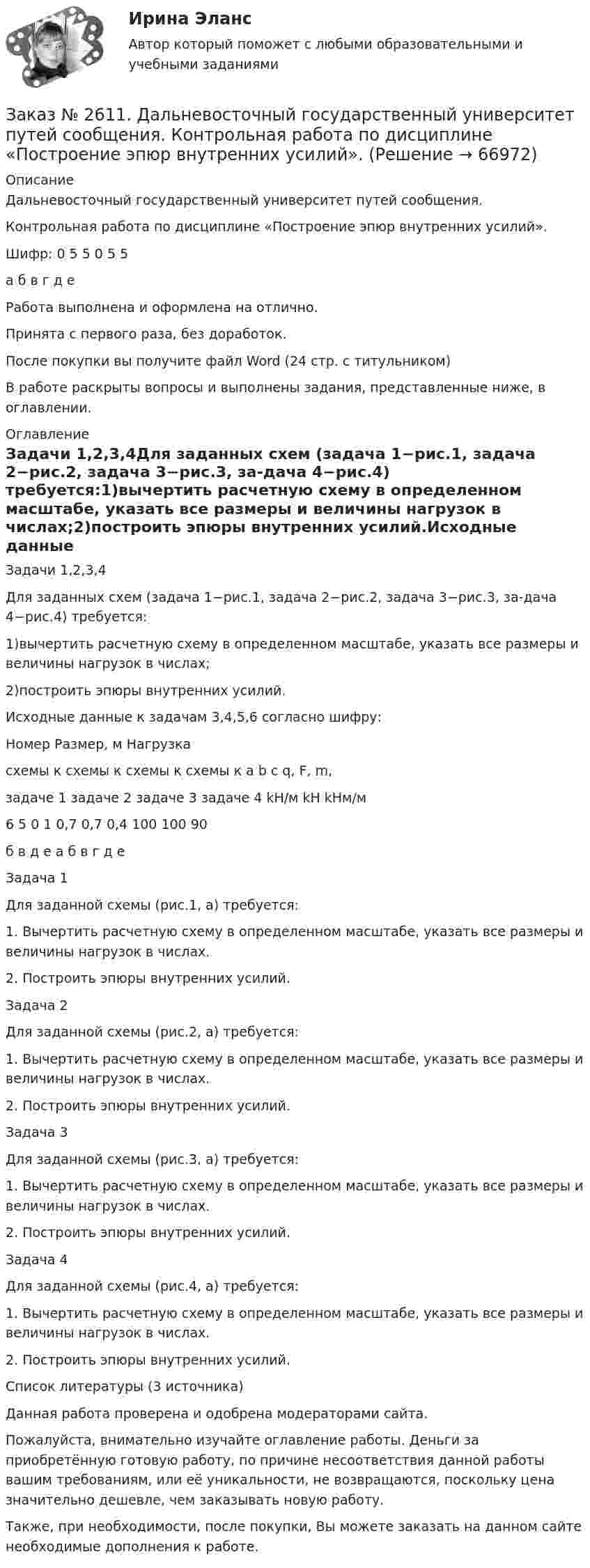      
            Описание
            Дальневосточный государственный университет путей сообщения.Контрольная работа по дисциплине «Построение эпюр внутренних усилий».Шифр:  0 5 5 0 5 5             а б в г д еРабота выполнена и оформлена на отлично.Принята с первого раза, без доработок.После покупки вы получите файл Word (24 стр. с титульником) В работе раскрыты вопросы и выполнены задания, представленные ниже, в оглавлении.   
            Оглавление
            Задачи 1,2,3,4Для заданных схем (задача 1−рис.1, задача 2−рис.2, задача 3−рис.3, за-дача 4−рис.4) требуется:1)вычертить расчетную схему в определенном масштабе, указать все размеры и величины нагрузок в числах;2)построить эпюры внутренних усилий.Исходные данные к задачам 3,4,5,6 согласно шифру:               Номер                                     Размер, м         Нагрузкасхемы к схемы к  схемы к схемы к  a     b   c       q,      F,    m,      задаче 1 задаче 2 задаче 3 задаче 4                        kH/м  kH   kHм/м 6                5               0            1         0,7 0,7 0,4 100    100      90 б                в               д             e           а     б   в     г        д       е        Задача 1Для заданной схемы (рис.1, а) требуется: 1. Вычертить расчетную схему в определенном масштабе, указать все размеры и величины нагрузок в числах. 2. Построить эпюры внутренних усилий. Задача 2Для заданной схемы (рис.2, а) требуется:1. Вычертить расчетную схему в определенном масштабе, указать все размеры и величины нагрузок в числах. 2. Построить эпюры внутренних усилий. Задача 3Для заданной схемы (рис.3, а) требуется:1. Вычертить расчетную схему в определенном масштабе, указать все размеры и величины нагрузок в числах.2. Построить эпюры внутренних усилий. Задача 4Для заданной схемы (рис.4, а) требуется:1. Вычертить расчетную схему в определенном масштабе, указать все размеры и величины нагрузок в числах.2. Построить эпюры внутренних усилий. Список литературы (3 источника) Данная работа проверена и одобрена модераторами сайта.Пожалуйста, внимательно изучайте оглавление работы. Деньги за приобретённую готовую работу, по причине несоответствия данной работы вашим требованиям, или её уникальности, не возвращаются, поскольку цена значительно дешевле, чем заказывать новую работу.Также, при необходимости, после покупки, Вы можете заказать на данном сайте необходимые дополнения к работе.  
            
            
            Заказ № 2604. Тихоокеанский государственный университет. Контрольная работа по дисциплине «Финансы общественного сектора экономики». Тема 1. Финансы общественного сектора в структуре финансовой системы Заказ № 2611. Дальневосточный государственный университет путей сообщения. Контрольная работа по дисциплине «Построение эпюр внутренних усилий». Заказ № 2611. Дальневосточный государственный университет путей сообщения. Контрольная работа по дисциплине «Расчеты на прочность и жесткость при простых деформациях». Заказ № 2614. Задание по дисциплине: «Монтессори-педагогика в системе современного дошкольного образования»Заказ № 2614. Задание по дисциплине: «Экология»Заказ № 2617. Дальневосточный государственный университет путей сообщения. Контрольная работа по дисциплине: «Иностранный язык в профессиональной деятельности». Вариант 5.Заказ № 2620. Практическая работа 1. Задача.Заказ № 2597. Два плана эвакуации в визио (Visio). Железнодорожный вокзал Свободный на случай возникновения пожара.Заказ № 2600. Дальневосточная государственная академия физической культуры. Контрольная работа по дисциплине «Биомеханика». Вариант 12Заказ № 2604. Тихоокеанский государственный университет. Контрольная работа. Дисциплина «Бухгалтерский учет и анализ» (в части основ теории экономического анализа) Тема: «Предмет и место экономического анализа в системе экономических наук»Заказ № 2604. Тихоокеанский государственный университет. Контрольная работа. Дисциплина «Страхование». Тема: «Взаимодействие  страховых  компаний  и  нестраховых  посредников  (банки,  автосалоны т.д.):  современное состояние и перспективы развития»)Заказ № 2604. Тихоокеанский государственный университет. Контрольная работа по дисциплине «Деньги, кредит, банки». Вариант 1. Тема: Типы золотого стандарта: причины установления, распада.Заказ № 2604. Тихоокеанский государственный университет. Контрольная работа по дисциплине «Корпоративные финансы» на тему: «Экономическое содержание корпоративных финансов». Вариант 1.Заказ № 2604. Тихоокеанский государственный университет. Контрольная работа по дисциплине «Налоги и налогообложение» на тему: «Налог на добавленную стоимость». Вариант 1.
