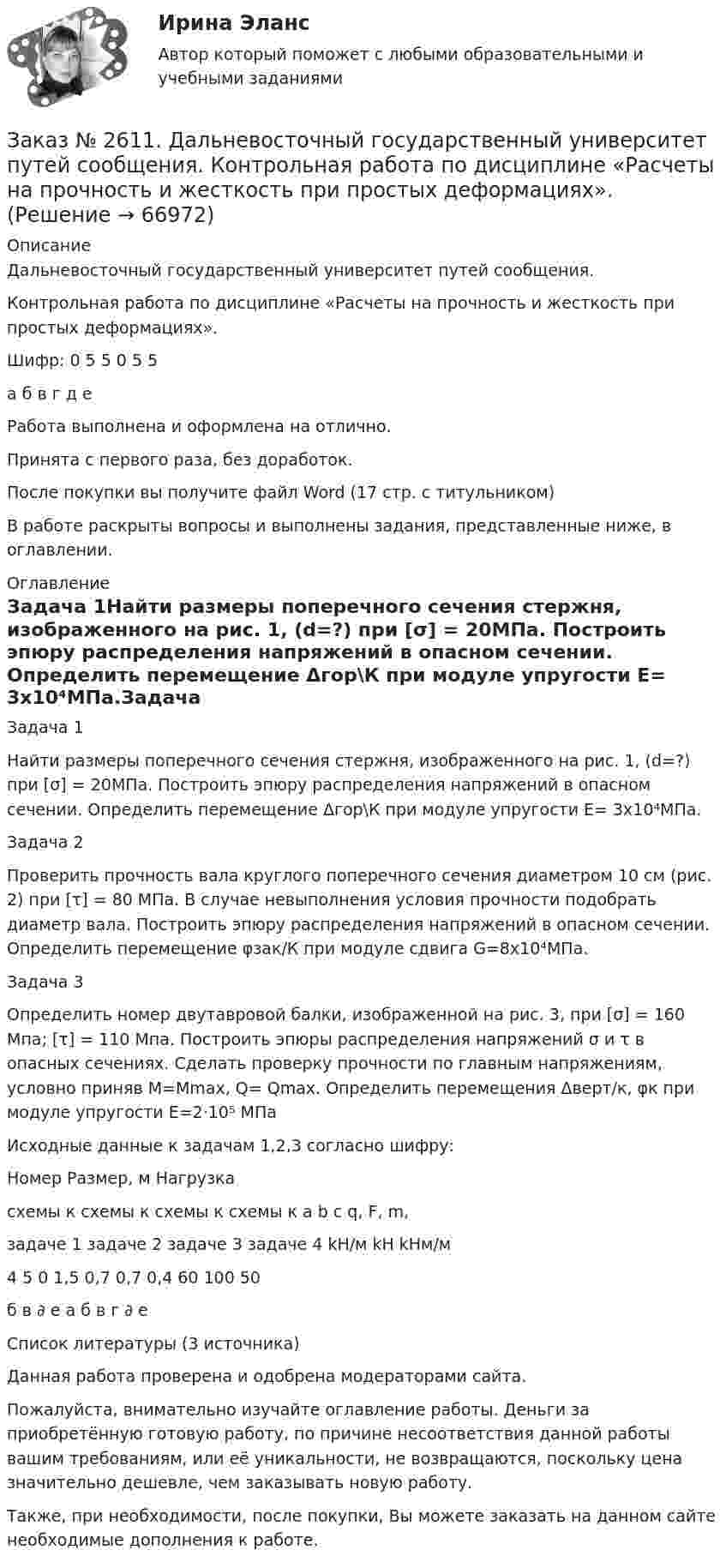     
            Описание
            Дальневосточный государственный университет путей сообщения.Контрольная работа по дисциплине «Расчеты на прочность и жесткость при простых деформациях».Шифр:  0 5 5 0 5 5             а б в г д еРабота выполнена и оформлена на отлично.Принята с первого раза, без доработок.После покупки вы получите файл Word (17 стр. с титульником) В работе раскрыты вопросы и выполнены задания, представленные ниже, в оглавлении.   
            Оглавление
            Задача 1Найти размеры поперечного сечения стержня, изображенного на рис. 1, (d=?) при  [σ] = 20МПа. Построить эпюру распределения напряжений в опасном сечении. Определить перемещение Δгор\К при модуле упругости Е= 3х10⁴МПа.Задача 2Проверить прочность вала круглого поперечного сечения диаметром 10 см (рис. 2) при [τ] = 80 МПа. В случае невыполнения условия прочности подобрать диаметр вала. Построить эпюру распределения напряжений в опасном сечении. Определить перемещение φзак/К при модуле сдвига G=8x10⁴МПа.Задача 3Определить номер двутавровой балки, изображенной на рис. 3,  при [σ] = 160 Мпа; [τ] = 110 Мпа. Построить эпюры распределения напряжений σ и τ в опасных сечениях. Сделать  проверку   прочности по     главным напряжениям, условно приняв М=Мmax, Q= Qmax. Определить перемещения Δверт/к, φк при модуле упругости Е=2⋅10⁵ МПа Исходные данные к задачам 1,2,3 согласно шифру:               Номер                                     Размер, м            Нагрузкасхемы к схемы к  схемы к схемы к  a     b    c       q,       F,     m,      задаче 1 задаче 2 задаче 3 задаче 4                        kH/м  kH   kHм/м 4                5               0            1,5         0,7 0,7 0,4 60    100      50 б                в               ∂             e           а     б   в     г        ∂        е         Список литературы (3 источника) Данная работа проверена и одобрена модераторами сайта.Пожалуйста, внимательно изучайте оглавление работы. Деньги за приобретённую готовую работу, по причине несоответствия данной работы вашим требованиям, или её уникальности, не возвращаются, поскольку цена значительно дешевле, чем заказывать новую работу.Также, при необходимости, после покупки, Вы можете заказать на данном сайте необходимые дополнения к работе.  
            
            
            Заказ № 2611. Дальневосточный государственный университет путей сообщения. Контрольная работа по дисциплине «Построение эпюр внутренних усилий». Заказ № 2611. Дальневосточный государственный университет путей сообщения. Контрольная работа по дисциплине «Расчеты на прочность и жесткость при простых деформациях». Заказ № 2614. Задание по дисциплине: «Монтессори-педагогика в системе современного дошкольного образования»Заказ № 2614. Задание по дисциплине: «Экология»Заказ № 2617. Дальневосточный государственный университет путей сообщения. Контрольная работа по дисциплине: «Иностранный язык в профессиональной деятельности». Вариант 5.Заказ № 2620. Практическая работа 1. Задача.Заказ № 2621. Амурский педагогический колледж. Контрольная работа по МДК 04.01 Теоретические и методические основы взаимодействия воспитателя с родителями и сотрудниками дошкольного образовательного учреждения. Вариант 9Заказ № 2600. Дальневосточная государственная академия физической культуры. Контрольная работа по дисциплине «Биомеханика». Вариант 12Заказ № 2604. Тихоокеанский государственный университет. Контрольная работа. Дисциплина «Бухгалтерский учет и анализ» (в части основ теории экономического анализа) Тема: «Предмет и место экономического анализа в системе экономических наук»Заказ № 2604. Тихоокеанский государственный университет. Контрольная работа. Дисциплина «Страхование». Тема: «Взаимодействие  страховых  компаний  и  нестраховых  посредников  (банки,  автосалоны т.д.):  современное состояние и перспективы развития»)Заказ № 2604. Тихоокеанский государственный университет. Контрольная работа по дисциплине «Деньги, кредит, банки». Вариант 1. Тема: Типы золотого стандарта: причины установления, распада.Заказ № 2604. Тихоокеанский государственный университет. Контрольная работа по дисциплине «Корпоративные финансы» на тему: «Экономическое содержание корпоративных финансов». Вариант 1.Заказ № 2604. Тихоокеанский государственный университет. Контрольная работа по дисциплине «Налоги и налогообложение» на тему: «Налог на добавленную стоимость». Вариант 1.Заказ № 2604. Тихоокеанский государственный университет. Контрольная работа по дисциплине «Финансовая математика» 