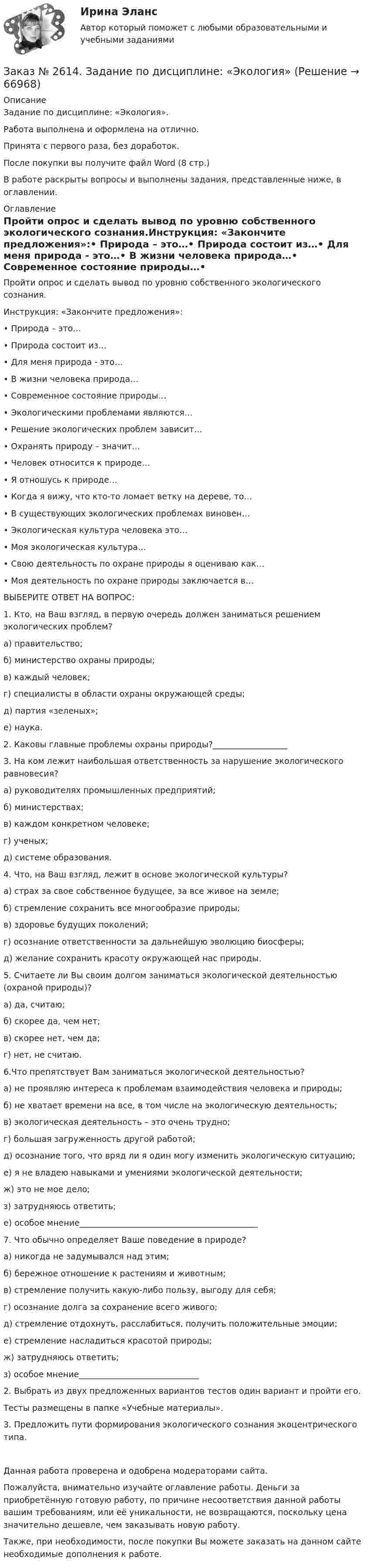      
            Описание
            Задание по дисциплине: «Экология».Работа выполнена и оформлена на отлично.Принята с первого раза, без доработок.После покупки вы получите файл Word (8 стр.) В работе раскрыты вопросы и выполнены задания, представленные ниже, в оглавлении.   
            Оглавление
            Пройти опрос и сделать вывод по уровню собственного экологического сознания.Инструкция: «Закончите предложения»:•        Природа – это…•        Природа состоит из…•        Для меня природа - это…•        В жизни человека природа…•        Современное состояние природы…•        Экологическими проблемами являются…•        Решение экологических проблем зависит…•        Охранять природу – значит…•        Человек относится к природе…•        Я отношусь к природе…•        Когда я вижу, что кто-то ломает ветку на дереве, то…•        В существующих экологических проблемах виновен…•        Экологическая культура человека это…•        Моя экологическая культура…•        Свою деятельность по охране природы я оцениваю как…•        Моя деятельность по охране природы заключается в…ВЫБЕРИТЕ ОТВЕТ НА ВОПРОС:1. Кто, на Ваш взгляд, в первую очередь должен заниматься решением экологических проблем?а) правительство;б) министерство охраны природы;в) каждый человек;г) специалисты в области охраны окружающей среды;д) партия «зеленых»;е) наука.2. Каковы главные проблемы охраны природы?__________________3. На ком лежит наибольшая ответственность за нарушение экологического равновесия?а) руководителях промышленных предприятий;б) министерствах;в) каждом конкретном человеке;г) ученых;д) системе образования.4.      Что, на Ваш взгляд, лежит в основе экологической культуры?а) страх за свое собственное будущее, за все живое на земле;б) стремление сохранить все многообразие природы;в) здоровье будущих поколений;г) осознание ответственности за дальнейшую эволюцию биосферы;д) желание сохранить красоту окружающей нас природы.5. Считаете ли Вы своим долгом заниматься экологической деятельностью (охраной природы)?а) да, считаю;б) скорее да, чем нет;в) скорее нет, чем да;г) нет, не считаю.6.Что препятствует Вам заниматься экологической деятельностью?а) не проявляю интереса к проблемам взаимодействия человека и природы;б) не хватает времени на все, в том числе на экологическую деятельность;в) экологическая деятельность – это очень трудно;г) большая загруженность другой работой;д) осознание того, что вряд ли я один могу изменить экологическую ситуацию;е) я не владею навыками и умениями экологической деятельности;ж) это не мое дело;з) затрудняюсь ответить;е) особое мнение___________________________________________7. Что обычно определяет Ваше поведение в природе?а) никогда не задумывался над этим;б) бережное отношение к растениям и животным;в) стремление получить какую-либо пользу, выгоду для себя;г) осознание долга за сохранение всего живого;д) стремление отдохнуть, расслабиться, получить положительные эмоции;е) стремление насладиться красотой природы;ж) затрудняюсь ответить;з) особое мнение_____________________________ 2.      Выбрать из двух предложенных вариантов тестов один вариант и пройти его.Тесты размещены в папке «Учебные материалы». 3.      Предложить пути формирования экологического сознания экоцентрического типа.Данная работа проверена и одобрена модераторами сайта.Пожалуйста, внимательно изучайте оглавление работы. Деньги за приобретённую готовую работу, по причине несоответствия данной работы вашим требованиям, или её уникальности, не возвращаются, поскольку цена значительно дешевле, чем заказывать новую работу. Также, при необходимости, после покупки Вы можете заказать на данном сайте необходимые дополнения к работе.  
            
            
            Заказ № 2614. Задание по дисциплине: «Монтессори-педагогика в системе современного дошкольного образования»Заказ № 2614. Задание по дисциплине: «Экология»Заказ № 2617. Дальневосточный государственный университет путей сообщения. Контрольная работа по дисциплине: «Иностранный язык в профессиональной деятельности». Вариант 5.Заказ № 2620. Практическая работа 1. Задача.Заказ № 2621. Амурский педагогический колледж. Контрольная работа по МДК 04.01 Теоретические и методические основы взаимодействия воспитателя с родителями и сотрудниками дошкольного образовательного учреждения. Вариант 9Заказ № 2623. Приамурский государственный университет имени Шолом-Алейхема. Контрольная работа по дисциплине «История Средних веков». Тема «Восстание Роберта Кета в Норфолке.»Заказ № 2645. Тест по экологии. Вариант 1.Заказ № 2604. Тихоокеанский государственный университет. Контрольная работа. Дисциплина «Страхование». Тема: «Взаимодействие  страховых  компаний  и  нестраховых  посредников  (банки,  автосалоны т.д.):  современное состояние и перспективы развития»)Заказ № 2604. Тихоокеанский государственный университет. Контрольная работа по дисциплине «Деньги, кредит, банки». Вариант 1. Тема: Типы золотого стандарта: причины установления, распада.Заказ № 2604. Тихоокеанский государственный университет. Контрольная работа по дисциплине «Корпоративные финансы» на тему: «Экономическое содержание корпоративных финансов». Вариант 1.Заказ № 2604. Тихоокеанский государственный университет. Контрольная работа по дисциплине «Налоги и налогообложение» на тему: «Налог на добавленную стоимость». Вариант 1.Заказ № 2604. Тихоокеанский государственный университет. Контрольная работа по дисциплине «Финансовая математика» Заказ № 2604. Тихоокеанский государственный университет. Контрольная работа по дисциплине «Финансы общественного сектора экономики». Тема 1. Финансы общественного сектора в структуре финансовой системы Заказ № 2611. Дальневосточный государственный университет путей сообщения. Контрольная работа по дисциплине «Построение эпюр внутренних усилий». 