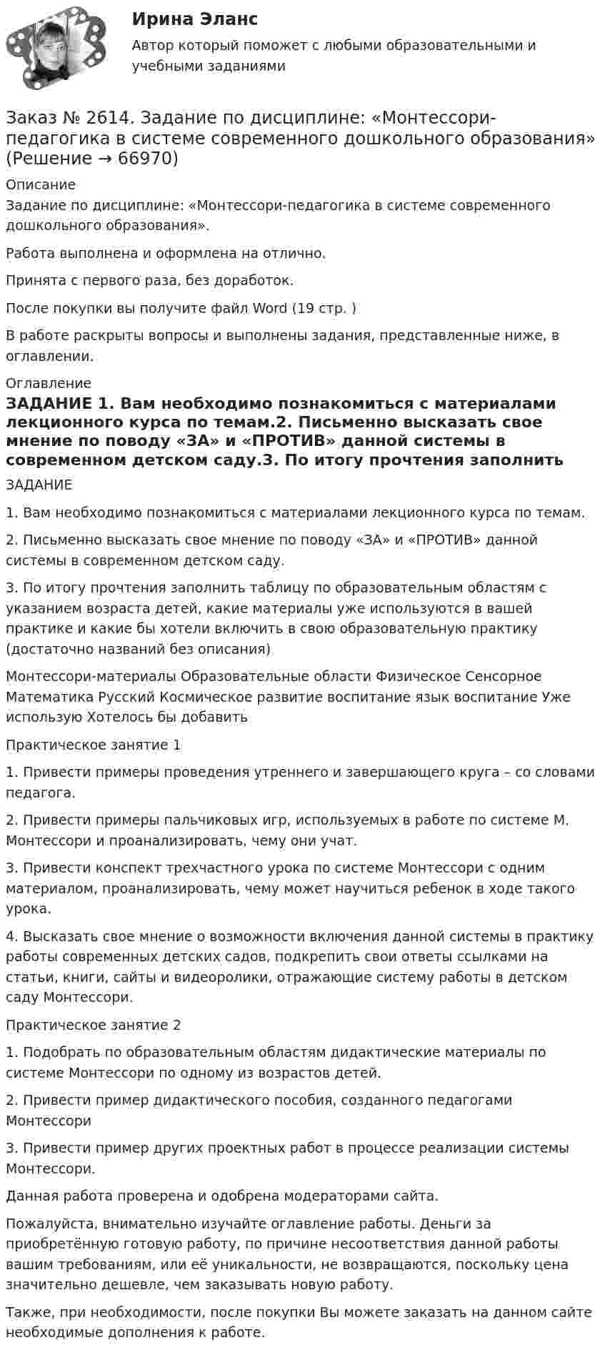      
            Описание
            Задание по дисциплине: «Монтессори-педагогика в системе современного дошкольного образования».Работа выполнена и оформлена на отлично.Принята с первого раза, без доработок.После покупки вы получите файл Word (19 стр. )В работе раскрыты вопросы  и выполнены задания, представленные ниже, в оглавлении.  
            Оглавление
            ЗАДАНИЕ 1.      Вам необходимо познакомиться с материалами лекционного курса по темам.2.      Письменно высказать свое мнение по поводу «ЗА» и «ПРОТИВ» данной системы в современном детском саду.3.      По итогу прочтения заполнить таблицу по образовательным областям с указанием возраста детей, какие материалы уже используются в вашей практике и какие бы хотели включить в свою образовательную практику (достаточно названий без описания) Монтессори-материалы Образовательные области Физическое Сенсорное Математика Русский Космическое развитие воспитание язык воспитание Уже использую Хотелось бы добавить  Практическое занятие 11. Привести примеры проведения утреннего и завершающего круга – со словами педагога.2. Привести примеры пальчиковых игр, используемых в работе по системе М. Монтессори и проанализировать, чему они учат.3. Привести конспект трехчастного урока по системе Монтессори с одним материалом, проанализировать, чему может научиться ребенок в ходе такого урока.4. Высказать свое мнение о возможности включения данной системы в практику работы современных детских садов, подкрепить свои ответы ссылками на статьи, книги, сайты и видеоролики, отражающие систему работы в детском саду Монтессори. Практическое занятие 21. Подобрать по образовательным областям дидактические материалы по системе Монтессори по одному из возрастов детей.2. Привести пример дидактического пособия, созданного педагогами Монтессори3. Привести пример других проектных работ в процессе реализации системы Монтессори. Данная работа проверена и одобрена модераторами сайта.Пожалуйста, внимательно изучайте оглавление работы. Деньги за приобретённую готовую работу, по причине несоответствия данной работы вашим требованиям, или её уникальности, не возвращаются, поскольку цена значительно дешевле, чем заказывать новую работу. Также, при необходимости, после покупки Вы можете заказать на данном сайте необходимые дополнения к работе.   
            
            
            Заказ № 2611. Дальневосточный государственный университет путей сообщения. Контрольная работа по дисциплине «Расчеты на прочность и жесткость при простых деформациях». Заказ № 2614. Задание по дисциплине: «Монтессори-педагогика в системе современного дошкольного образования»Заказ № 2614. Задание по дисциплине: «Экология»Заказ № 2617. Дальневосточный государственный университет путей сообщения. Контрольная работа по дисциплине: «Иностранный язык в профессиональной деятельности». Вариант 5.Заказ № 2620. Практическая работа 1. Задача.Заказ № 2621. Амурский педагогический колледж. Контрольная работа по МДК 04.01 Теоретические и методические основы взаимодействия воспитателя с родителями и сотрудниками дошкольного образовательного учреждения. Вариант 9Заказ № 2623. Приамурский государственный университет имени Шолом-Алейхема. Контрольная работа по дисциплине «История Средних веков». Тема «Восстание Роберта Кета в Норфолке.»Заказ № 2604. Тихоокеанский государственный университет. Контрольная работа. Дисциплина «Бухгалтерский учет и анализ» (в части основ теории экономического анализа) Тема: «Предмет и место экономического анализа в системе экономических наук»Заказ № 2604. Тихоокеанский государственный университет. Контрольная работа. Дисциплина «Страхование». Тема: «Взаимодействие  страховых  компаний  и  нестраховых  посредников  (банки,  автосалоны т.д.):  современное состояние и перспективы развития»)Заказ № 2604. Тихоокеанский государственный университет. Контрольная работа по дисциплине «Деньги, кредит, банки». Вариант 1. Тема: Типы золотого стандарта: причины установления, распада.Заказ № 2604. Тихоокеанский государственный университет. Контрольная работа по дисциплине «Корпоративные финансы» на тему: «Экономическое содержание корпоративных финансов». Вариант 1.Заказ № 2604. Тихоокеанский государственный университет. Контрольная работа по дисциплине «Налоги и налогообложение» на тему: «Налог на добавленную стоимость». Вариант 1.Заказ № 2604. Тихоокеанский государственный университет. Контрольная работа по дисциплине «Финансовая математика» Заказ № 2604. Тихоокеанский государственный университет. Контрольная работа по дисциплине «Финансы общественного сектора экономики». Тема 1. Финансы общественного сектора в структуре финансовой системы 