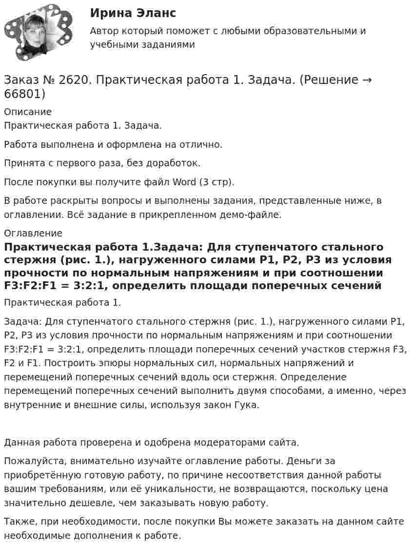     
            Описание
            Практическая работа 1. Задача.Работа выполнена и оформлена на отлично.Принята с первого раза, без доработок.После покупки вы получите файл Word (3 стр).В работе раскрыты вопросы и выполнены задания, представленные ниже, в оглавлении.  Всё задание в прикрепленном демо-файле. 
            Оглавление
            Практическая работа 1.Задача: Для ступенчатого стального стержня (рис. 1.), нагруженного силами Р1, Р2, Р3 из условия прочности по нормальным напряжениям и при соотношении F3:F2:F1 = 3:2:1, определить площади поперечных сечений участков стержня F3, F2 и F1. Построить эпюры нормальных сил, нормальных напряжений и перемещений поперечных сечений вдоль оси стержня. Определение перемещений поперечных сечений выполнить двумя способами, а именно, через внутренние и внешние силы, используя закон Гука. Данная работа проверена и одобрена модераторами сайта.Пожалуйста, внимательно изучайте оглавление работы. Деньги за приобретённую готовую работу, по причине несоответствия данной работы вашим требованиям, или её уникальности, не возвращаются, поскольку цена значительно дешевле, чем заказывать новую работу. Также, при необходимости, после покупки Вы можете заказать на данном сайте необходимые дополнения к работе.  
            
            
            Заказ № 2617. Дальневосточный государственный университет путей сообщения. Контрольная работа по дисциплине: «Иностранный язык в профессиональной деятельности». Вариант 5.Заказ № 2620. Практическая работа 1. Задача.Заказ № 2621. Амурский педагогический колледж. Контрольная работа по МДК 04.01 Теоретические и методические основы взаимодействия воспитателя с родителями и сотрудниками дошкольного образовательного учреждения. Вариант 9Заказ № 2623. Приамурский государственный университет имени Шолом-Алейхема. Контрольная работа по дисциплине «История Средних веков». Тема «Восстание Роберта Кета в Норфолке.»Заказ № 2645. Тест по экологии. Вариант 1.Заказ № 2646. Тихоокеанский государственный университет. Контрольная работа по дисциплине: «Электротехника и электроснабжение». Вариант 10.Заказ № 2649. Сахалинский государственный университет. Контрольная работа по дисциплине: «Английский язык». Вариант 6. ТЕМА: «FLAT»Заказ № 2604. Тихоокеанский государственный университет. Контрольная работа по дисциплине «Корпоративные финансы» на тему: «Экономическое содержание корпоративных финансов». Вариант 1.Заказ № 2604. Тихоокеанский государственный университет. Контрольная работа по дисциплине «Налоги и налогообложение» на тему: «Налог на добавленную стоимость». Вариант 1.Заказ № 2604. Тихоокеанский государственный университет. Контрольная работа по дисциплине «Финансовая математика» Заказ № 2604. Тихоокеанский государственный университет. Контрольная работа по дисциплине «Финансы общественного сектора экономики». Тема 1. Финансы общественного сектора в структуре финансовой системы Заказ № 2611. Дальневосточный государственный университет путей сообщения. Контрольная работа по дисциплине «Построение эпюр внутренних усилий». Заказ № 2611. Дальневосточный государственный университет путей сообщения. Контрольная работа по дисциплине «Расчеты на прочность и жесткость при простых деформациях». Заказ № 2614. Задание по дисциплине: «Монтессори-педагогика в системе современного дошкольного образования»