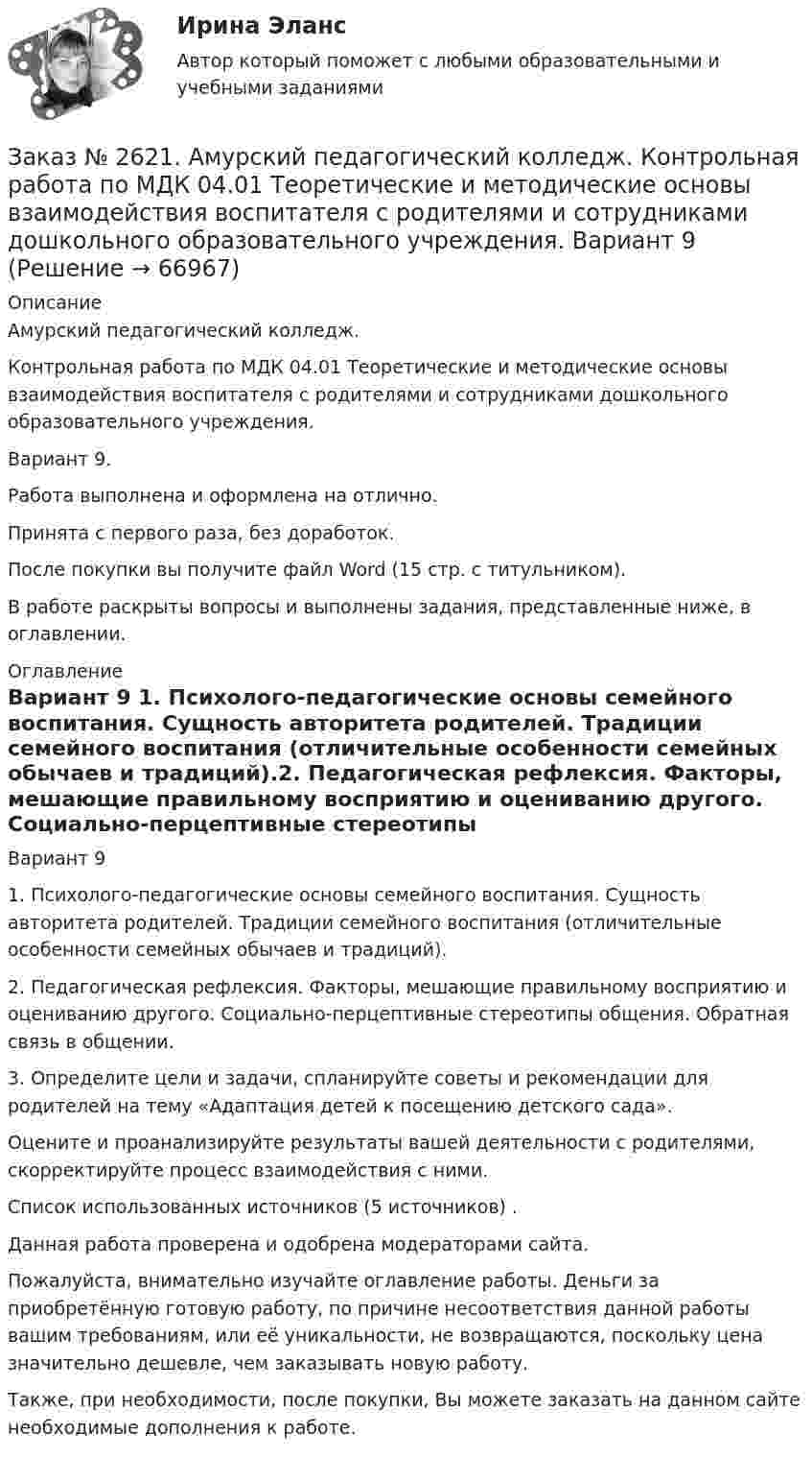      
            Описание
            Амурский педагогический колледж. Контрольная работа по МДК 04.01 Теоретические и методические основы взаимодействия воспитателя с родителями и сотрудниками дошкольного образовательного учреждения. Вариант 9.Работа выполнена и оформлена на отлично.Принята с первого раза, без доработок.После покупки вы получите файл Word (15 стр. с титульником).В работе раскрыты вопросы и выполнены задания, представленные ниже, в оглавлении.   
            Оглавление
            Вариант 9 1. Психолого-педагогические основы семейного воспитания. Сущность авторитета родителей. Традиции семейного воспитания (отличительные особенности семейных обычаев и традиций).2. Педагогическая рефлексия. Факторы, мешающие правильному восприятию и оцениванию другого. Социально-перцептивные стереотипы общения. Обратная связь в общении.3. Определите цели и задачи, спланируйте советы и рекомендации для родителей на тему «Адаптация детей к посещению детского сада».Оцените и проанализируйте результаты вашей деятельности с родителями, скорректируйте процесс взаимодействия с ними. Список использованных источников  (5 источников) .           Данная работа проверена и одобрена модераторами сайта.Пожалуйста, внимательно изучайте оглавление работы. Деньги за приобретённую готовую работу, по причине несоответствия данной работы вашим требованиям, или её уникальности, не возвращаются, поскольку цена значительно дешевле, чем заказывать новую работу.Также, при необходимости, после покупки, Вы можете заказать на данном сайте необходимые дополнения к работе.  
            
            
            Заказ № 2620. Практическая работа 1. Задача.Заказ № 2621. Амурский педагогический колледж. Контрольная работа по МДК 04.01 Теоретические и методические основы взаимодействия воспитателя с родителями и сотрудниками дошкольного образовательного учреждения. Вариант 9Заказ № 2623. Приамурский государственный университет имени Шолом-Алейхема. Контрольная работа по дисциплине «История Средних веков». Тема «Восстание Роберта Кета в Норфолке.»Заказ № 2645. Тест по экологии. Вариант 1.Заказ № 2646. Тихоокеанский государственный университет. Контрольная работа по дисциплине: «Электротехника и электроснабжение». Вариант 10.Заказ № 2649. Сахалинский государственный университет. Контрольная работа по дисциплине: «Английский язык». Вариант 6. ТЕМА: «FLAT»Заказ № 2649. Сахалинский государственный университет. Контрольная работа по дисциплине: «История Сахалинской области». Вариант 14  Южный Сахалин после русско-японской войны, губернаторство КарафутоЗаказ № 2604. Тихоокеанский государственный университет. Контрольная работа по дисциплине «Налоги и налогообложение» на тему: «Налог на добавленную стоимость». Вариант 1.Заказ № 2604. Тихоокеанский государственный университет. Контрольная работа по дисциплине «Финансовая математика» Заказ № 2604. Тихоокеанский государственный университет. Контрольная работа по дисциплине «Финансы общественного сектора экономики». Тема 1. Финансы общественного сектора в структуре финансовой системы Заказ № 2611. Дальневосточный государственный университет путей сообщения. Контрольная работа по дисциплине «Построение эпюр внутренних усилий». Заказ № 2611. Дальневосточный государственный университет путей сообщения. Контрольная работа по дисциплине «Расчеты на прочность и жесткость при простых деформациях». Заказ № 2614. Задание по дисциплине: «Монтессори-педагогика в системе современного дошкольного образования»Заказ № 2614. Задание по дисциплине: «Экология»
