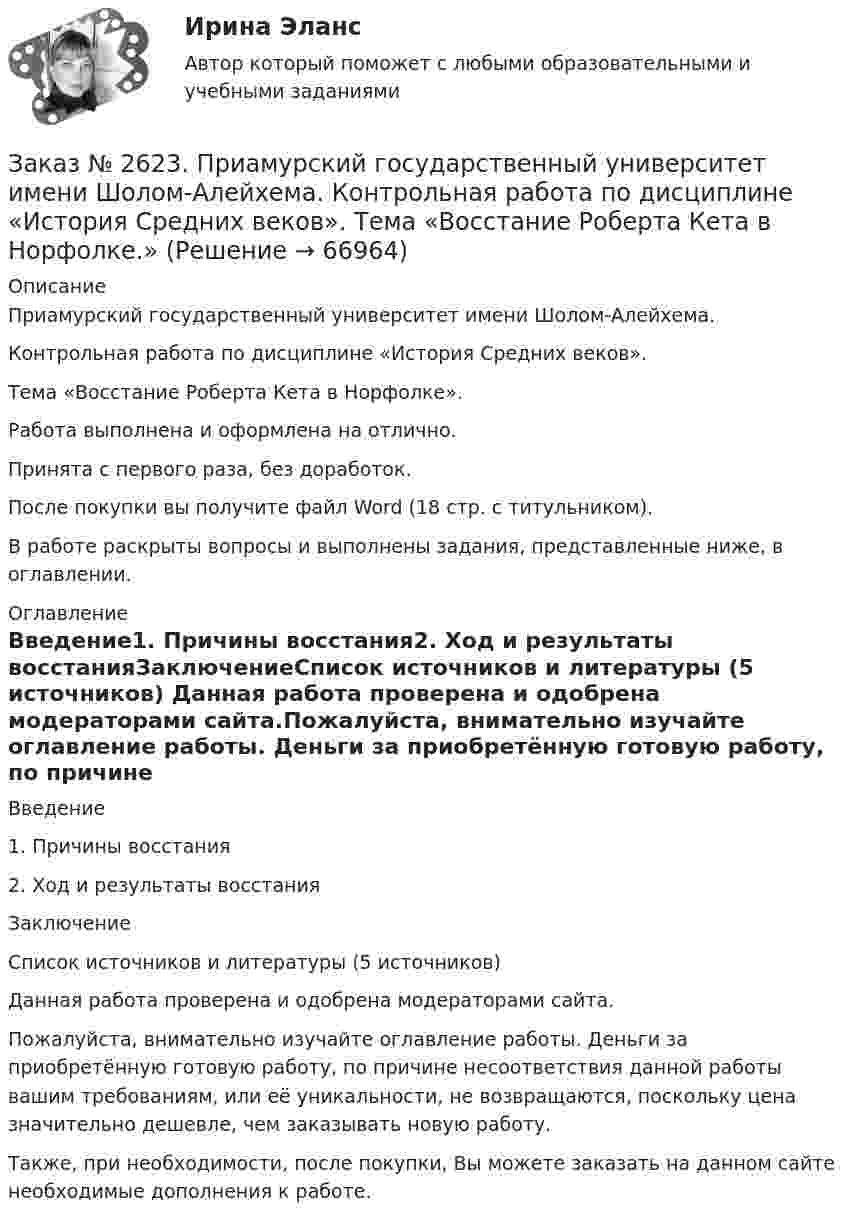      
            Описание
            Приамурский государственный университет имени Шолом-Алейхема.Контрольная работа по дисциплине «История Средних веков».Тема «Восстание Роберта Кета в Норфолке».Работа выполнена и оформлена на отлично.Принята с первого раза, без доработок.После покупки вы получите файл Word (18 стр. с титульником).В работе раскрыты вопросы и выполнены задания, представленные ниже, в оглавлении.  
            Оглавление
            Введение1.   Причины восстания2.   Ход и результаты восстанияЗаключениеСписок источников и литературы (5 источников) Данная работа проверена и одобрена модераторами сайта.Пожалуйста, внимательно изучайте оглавление работы. Деньги за приобретённую готовую работу, по причине несоответствия данной работы вашим требованиям, или её уникальности, не возвращаются, поскольку цена значительно дешевле, чем заказывать новую работу.Также, при необходимости, после покупки, Вы можете заказать на данном сайте необходимые дополнения к работе.  
            
            
            Заказ № 2621. Амурский педагогический колледж. Контрольная работа по МДК 04.01 Теоретические и методические основы взаимодействия воспитателя с родителями и сотрудниками дошкольного образовательного учреждения. Вариант 9Заказ № 2623. Приамурский государственный университет имени Шолом-Алейхема. Контрольная работа по дисциплине «История Средних веков». Тема «Восстание Роберта Кета в Норфолке.»Заказ № 2645. Тест по экологии. Вариант 1.Заказ № 2646. Тихоокеанский государственный университет. Контрольная работа по дисциплине: «Электротехника и электроснабжение». Вариант 10.Заказ № 2649. Сахалинский государственный университет. Контрольная работа по дисциплине: «Английский язык». Вариант 6. ТЕМА: «FLAT»Заказ № 2649. Сахалинский государственный университет. Контрольная работа по дисциплине: «История Сахалинской области». Вариант 14  Южный Сахалин после русско-японской войны, губернаторство КарафутоЗаказ № 2649. Сахалинский государственный университет. Контрольная работа по дисциплине: «Психология общения». Тема 4. Социальная перцепцияЗаказ № 2604. Тихоокеанский государственный университет. Контрольная работа по дисциплине «Финансовая математика» Заказ № 2604. Тихоокеанский государственный университет. Контрольная работа по дисциплине «Финансы общественного сектора экономики». Тема 1. Финансы общественного сектора в структуре финансовой системы Заказ № 2611. Дальневосточный государственный университет путей сообщения. Контрольная работа по дисциплине «Построение эпюр внутренних усилий». Заказ № 2611. Дальневосточный государственный университет путей сообщения. Контрольная работа по дисциплине «Расчеты на прочность и жесткость при простых деформациях». Заказ № 2614. Задание по дисциплине: «Монтессори-педагогика в системе современного дошкольного образования»Заказ № 2614. Задание по дисциплине: «Экология»Заказ № 2617. Дальневосточный государственный университет путей сообщения. Контрольная работа по дисциплине: «Иностранный язык в профессиональной деятельности». Вариант 5.