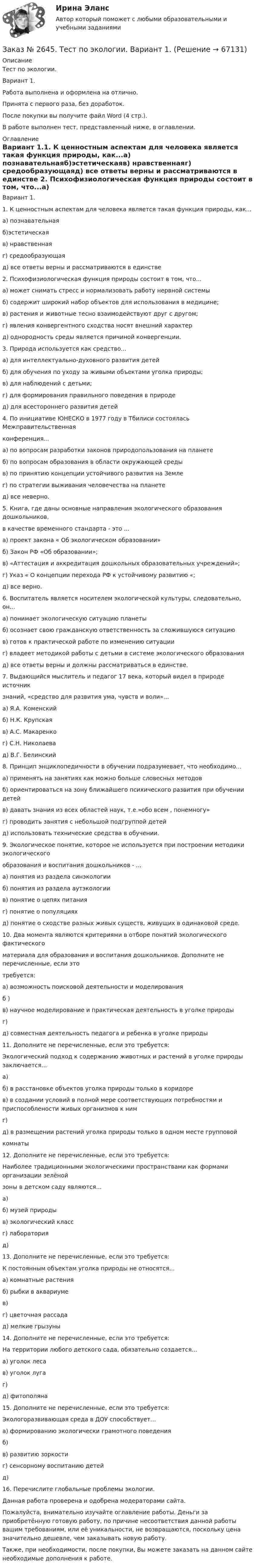      
            Описание
            Тест по экологии.Вариант 1.Работа выполнена и оформлена на отлично.Принята с первого раза, без доработок.После покупки вы получите файл Word (4 стр.).В работе выполнен тест,  представленный ниже, в оглавлении. 
            Оглавление
            Вариант 1.1. К ценностным аспектам для человека является такая функция природы, как...а) познавательнаяб)эстетическаяв) нравственнаяг) средообразующаяд) все ответы верны и рассматриваются в единстве 2. Психофизиологическая функция природы состоит в том, что...а) может снимать стресс и нормализовать работу нервной системыб) содержит широкий набор объектов для использования в медицине;в) растения и животные тесно взаимодействуют друг с другом;г) явления конвергентного сходства носят внешний характерд) однородность среды является причиной конвергенции. 3. Природа используется как средство...а) для интеллектуально-духовного развития детейб) для обучения по уходу за живыми объектами уголка природы;в) для наблюдений с детьми;г) для формирования правильного поведения в природед) для всестороннего развития детей 4. По инициативе ЮНЕСКО в 1977 году в Тбилиси состоялась Межправительственнаяконференция...а) по вопросам разработки законов природопользования на планетеб) по вопросам образования в области окружающей средыв) по принятию концепции устойчивого развития на Землег) по стратегии выживания человечества на планетед) все неверно. 5. Книга, где даны основные направления экологического образования дошкольников,в качестве временного стандарта - это ...а) проект закона « Об экологическом образовании»б) Закон РФ «Об образовании»;в) «Аттестация и аккредитация дошкольных образовательных учреждений»;г) Указ « О концепции перехода РФ к устойчивому развитию «;д) все верно. 6. Воспитатель является носителем экологической культуры, следовательно, он...а) понимает экологическую ситуацию планетыб) осознает свою гражданскую ответственность за сложившуюся ситуациюв) готов к практической работе по изменению ситуацииг) владеет методикой работы с детьми в системе экологического образованияд) все ответы верны и должны рассматриваться в единстве. 7. Выдающийся мыслитель и педагог 17 века, который видел в природе источникзнаний, «средство для развития ума, чувств и воли»...а) Я.А. Коменскийб) Н.К. Крупскаяв) А.С. Макаренког) С.Н. Николаевад) В.Г. Белинский 8. Принцип энциклопедичности в обучении подразумевает, что необходимо...а) применять на занятиях как можно больше словесных методовб) ориентироваться на зону ближайшего психического развития при обучении детейв) давать знания из всех областей наук, т.е.»обо всем , понемногу»г) проводить занятия с небольшой подгруппой детейд) использовать технические средства в обучении. 9. Экологическое понятие, которое не используется при построении методики экологическогообразования и воспитания дошкольников - ...а) понятия из раздела синэкологииб) понятия из раздела аутэкологиив) понятие о цепях питанияг) понятие о популяцияхд) понятие о сходстве разных живых существ, живущих в одинаковой среде. 10. Два момента являются критериями в отборе понятий экологического фактическогоматериала для образования и воспитания дошкольников. Дополните не перечисленные, если этотребуется:а) возможность поисковой деятельности и моделированияб )в) научное моделирование и практическая деятельность в уголке природыг)д) совместная деятельность педагога и ребенка в уголке природы 11. Дополните не перечисленные, если это требуется:Экологический подход к содержанию животных и растений в уголке природы заключается...а)б) в расстановке объектов уголка природы только в коридорев) в создании условий в полной мере соответствующих потребностям и приспособлености живых организмов к нимг)д) в размещении растений уголка природы только в одном месте групповойкомнаты 12. Дополните не перечисленные, если это требуется:Наиболее традиционными экологическими пространствами как формами организации зелёнойзоны в детском саду являются...а)б) музей природыв) экологический классг) лабораторияд) 13. Дополните не перечисленные, если это требуется:К постоянным объектам уголка природы не относятся...а) комнатные растенияб) рыбки в аквариумев)г) цветочная рассадад) мелкие грызуны 14. Дополните не перечисленные, если это требуется:На территории любого детского сада, обязательно создается...а) уголок лесав) уголок лугаг)д) фитополяна 15. Дополните не перечисленные, если это требуется:Экологоразвивающая среда в ДОУ способствует...а) формированию экологически грамотного поведенияб)в) развитию зоркостиг) сенсорному воспитанию детейд) 16. Перечислите глобальные проблемы экологии.  Данная работа проверена и одобрена модераторами сайта. Пожалуйста, внимательно изучайте оглавление работы. Деньги за приобретённую готовую работу, по причине несоответствия данной работы вашим требованиям, или её уникальности, не возвращаются, поскольку цена значительно дешевле, чем заказывать новую работу. Также, при необходимости, после покупки, Вы можете заказать на данном сайте необходимые дополнения к работе.  
            
            
            Заказ № 2623. Приамурский государственный университет имени Шолом-Алейхема. Контрольная работа по дисциплине «История Средних веков». Тема «Восстание Роберта Кета в Норфолке.»Заказ № 2645. Тест по экологии. Вариант 1.Заказ № 2646. Тихоокеанский государственный университет. Контрольная работа по дисциплине: «Электротехника и электроснабжение». Вариант 10.Заказ № 2649. Сахалинский государственный университет. Контрольная работа по дисциплине: «Английский язык». Вариант 6. ТЕМА: «FLAT»Заказ № 2649. Сахалинский государственный университет. Контрольная работа по дисциплине: «История Сахалинской области». Вариант 14  Южный Сахалин после русско-японской войны, губернаторство КарафутоЗаказ № 2649. Сахалинский государственный университет. Контрольная работа по дисциплине: «Психология общения». Тема 4. Социальная перцепцияЗаказ № 2649. Сахалинский государственный университет. Контрольная работа по дисциплине: «Психология». Тема 14. Типологические особенности детей и формирование характера.Заказ № 2604. Тихоокеанский государственный университет. Контрольная работа по дисциплине «Финансы общественного сектора экономики». Тема 1. Финансы общественного сектора в структуре финансовой системы Заказ № 2611. Дальневосточный государственный университет путей сообщения. Контрольная работа по дисциплине «Построение эпюр внутренних усилий». Заказ № 2611. Дальневосточный государственный университет путей сообщения. Контрольная работа по дисциплине «Расчеты на прочность и жесткость при простых деформациях». Заказ № 2614. Задание по дисциплине: «Монтессори-педагогика в системе современного дошкольного образования»Заказ № 2614. Задание по дисциплине: «Экология»Заказ № 2617. Дальневосточный государственный университет путей сообщения. Контрольная работа по дисциплине: «Иностранный язык в профессиональной деятельности». Вариант 5.Заказ № 2620. Практическая работа 1. Задача.