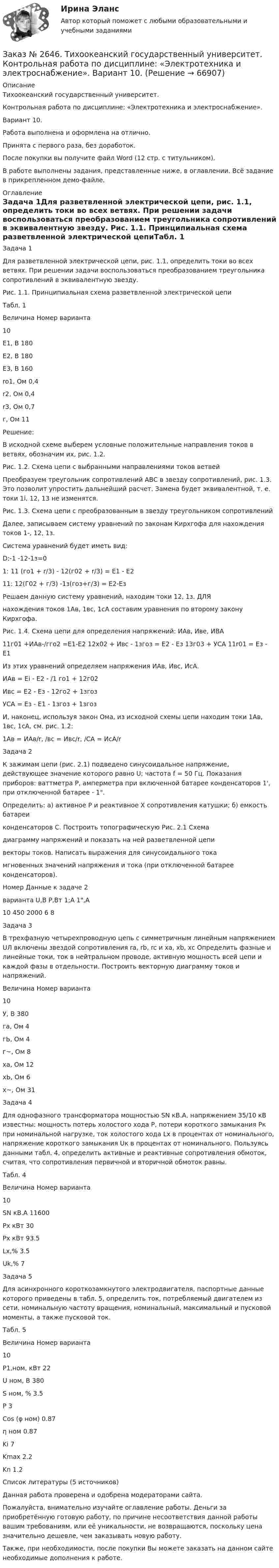     
            Описание
            Тихоокеанский государственный университет.Контрольная работа по дисциплине: «Электротехника и электроснабжение».Вариант 10.Работа выполнена и оформлена на отлично.Принята с первого раза, без доработок.После покупки вы получите файл Word (12 стр. с титульником).В работе выполнены задания, представленные ниже, в оглавлении. Всё задание в прикрепленном демо-файле. 
            Оглавление
            Задача 1Для разветвленной электрической цепи, рис. 1.1, определить токи во всех ветвях. При решении задачи воспользоваться преобразованием треугольника сопротивлений в эквивалентную звезду. Рис. 1.1. Принципиальная схема разветвленной электрической цепиТабл. 1 Величина Номер варианта                     10Е1, В          180Е2, В          180 Е3, В          160ro1, Ом       0,4r2, Ом        0,4r3, Ом        0,7г, Ом          11 Решение:В исходной схеме выберем условные положительные направления токов в ветвях, обозначим их, рис. 1.2.Рис. 1.2. Схема цепи с выбранными направлениями токов ветвейПреобразуем треугольник сопротивлений АВС в звезду сопротивлений, рис. 1.3. Это позволит упростить дальнейший расчет. Замена будет эквивалентной, т. е. токи 1i, 12, 13 не изменятся.Рис. 1.3. Схема цепи с преобразованным в звезду треугольником сопротивленийДалее, записываем систему уравнений по законам Кирхгофа для нахождения токов 1-, 12, 1з.Система уравнений будет иметь вид:D:-1 -12-1з=01: 11 (го1 + r/3) - 12(г02 + r/3) = Е1 - Е211: 12(Г02 + г/З) -1з(гоз+г/3) = Е2-ЕзРешаем данную систему уравнений, находим токи    12, 1з. ДЛЯнахождения токов 1Ав, 1вс, 1сА составим уравнения по второму закону Кирхгофа.Рис. 1.4. Схема цепи для определения напряжений: ИАв, Иве, ИВА         11г01 +ИАв-/гго2 =Е1-Е2 12x02 + Ивс - 1згоз = Е2 - Ез 13г03 + УСА 11r01 = Ез - Е1 Из этих уравнений определяем напряжения ИАв, Ивс, ИсА.ИАв = Еi - Е2 - /1 го1 + 12г02Ивс = Е2 - Ез - 12го2 + 1згозУСА = Ез - Е1 - 1згоз + 1згозИ, наконец, используя закон Ома, из исходной схемы цепи находим токи 1Ав, 1вс, 1сА, см. рис. 1.2:1Ав = ИАв/r, /вс = Ивс/r, /СА = ИсА/r Задача 2К зажимам цепи (рис. 2.1) подведено синусоидальное напряжение, действующее значение которого равно U; частота f = 50 Гц. Показания приборов: ваттметра Р, амперметра при включенной батарее конденсаторов 1', при отключенной батарее - 1.Определить: а) активное Р и реактивное Х сопротивления катушки; б) емкость батареиконденсаторов С. Построить топографическую Рис.  2.1    Схемадиаграмму напряжений и показать на ней разветвленной    цепивекторы токов. Написать выражения для синусоидального токамгновенных значений напряжения и тока (при отключенной батарее конденсаторов). Номер         Данные к задаче 2варианта    U,В   Р,Вт  1;А  1,А10             450   2000       6       8 Задача 3В трехфазную четырехпроводную цепь с симметричным линейным напряжением UЛ включены звездой сопротивления rа, rb, rc и ха, хb, хc Определить фазные и линейные токи, ток в нейтральном проводе, активную мощность всей цепи и каждой фазы в отдельности. Построить векторную диаграмму токов и напряжений. Величина  Номер варианта                       10У, В                380              га, Ом              4гЬ, Ом              4г~, Ом              8     ха, Ом            12хЬ, Ом            6х~, Ом            31  Задача 4Для однофазного трансформатора мощностью SN кВ.А, напряжением 35/10 кВ известны: мощность потерь холостого хода Р, потери короткого замыкания Рк при номинальной нагрузке, ток холостого хода Lx в процентах от номинального, напряжение короткого замыкания Uк в процентах от номинального. Пользуясь данными табл. 4, определить активные и реактивные сопротивления обмоток, считая, что сопротивления первичной и вторичной обмоток равны.Табл. 4Величина Номер варианта                   10SN кВ.А   11600Рx кВт      30Рx кВт      93.5Lx,%             3.5Uk,%            7 Задача 5Для асинхронного короткозамкнутого электродвигателя, паспортные данные которого приведены в табл. 5, определить ток, потребляемый двигателем из сети, номинальную частоту вращения, номинальный, максимальный и пусковой моменты, а также пусковой ток.Табл. 5Величина Номер варианта                               10P1,ном, кВт           22U ном, B                380S  ном, %              3.5P                              3Cos (φ ном)            0.87η ном                      0.87Ki                            7Kmax                      2.2Kn                           1.2  Список литературы    (5 источников)      Данная работа проверена и одобрена модераторами сайта.Пожалуйста, внимательно изучайте оглавление работы. Деньги за приобретённую готовую работу, по причине несоответствия данной работы вашим требованиям, или её уникальности, не возвращаются, поскольку цена значительно дешевле, чем заказывать новую работу. Также, при необходимости, после покупки Вы можете заказать на данном сайте необходимые дополнения к работе.  
            
            
            Заказ № 2645. Тест по экологии. Вариант 1.Заказ № 2646. Тихоокеанский государственный университет. Контрольная работа по дисциплине: «Электротехника и электроснабжение». Вариант 10.Заказ № 2649. Сахалинский государственный университет. Контрольная работа по дисциплине: «Английский язык». Вариант 6. ТЕМА: «FLAT»Заказ № 2649. Сахалинский государственный университет. Контрольная работа по дисциплине: «История Сахалинской области». Вариант 14  Южный Сахалин после русско-японской войны, губернаторство КарафутоЗаказ № 2649. Сахалинский государственный университет. Контрольная работа по дисциплине: «Психология общения». Тема 4. Социальная перцепцияЗаказ № 2649. Сахалинский государственный университет. Контрольная работа по дисциплине: «Психология». Тема 14. Типологические особенности детей и формирование характера.Заказ № 2649. Сахалинский государственный университет. Контрольная работа по дисциплине: «Психолого-педагогические основы организации общения детей дошкольного возраста». Тема 2. Общение ребенка со взрослым.Заказ № 2611. Дальневосточный государственный университет путей сообщения. Контрольная работа по дисциплине «Построение эпюр внутренних усилий». Заказ № 2611. Дальневосточный государственный университет путей сообщения. Контрольная работа по дисциплине «Расчеты на прочность и жесткость при простых деформациях». Заказ № 2614. Задание по дисциплине: «Монтессори-педагогика в системе современного дошкольного образования»Заказ № 2614. Задание по дисциплине: «Экология»Заказ № 2617. Дальневосточный государственный университет путей сообщения. Контрольная работа по дисциплине: «Иностранный язык в профессиональной деятельности». Вариант 5.Заказ № 2620. Практическая работа 1. Задача.Заказ № 2621. Амурский педагогический колледж. Контрольная работа по МДК 04.01 Теоретические и методические основы взаимодействия воспитателя с родителями и сотрудниками дошкольного образовательного учреждения. Вариант 9