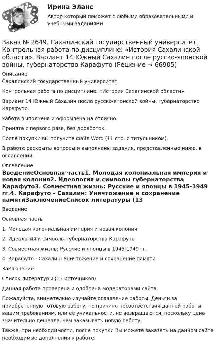      
            Описание
            Сахалинский государственный университет.Контрольная работа по дисциплине: «История Сахалинской области».Вариант 14 Южный Сахалин после русско-японской войны, губернаторство КарафутоРабота выполнена и оформлена на отлично.Принята с первого раза, без доработок.После покупки вы получите файл Word (11 стр. с титульником).В работе раскрыты вопросы и выполнены задания, представленные ниже, в оглавлении.  
            Оглавление
            ВведениеОсновная часть1.             Молодая колониальная империя и новая колония2.             Идеология и символы губернаторства Карафуто3.             Совместная жизнь: Русские и японцы в 1945-1949 гг.4.             Карафуто - Сахалин: Уничтожение и сохранение памятиЗаключениеСписок литературы (13 источников)  Данная работа проверена и одобрена модераторами сайта.Пожалуйста, внимательно изучайте оглавление работы. Деньги за приобретённую готовую работу, по причине несоответствия данной работы вашим требованиям, или её уникальности, не возвращаются, поскольку цена значительно дешевле, чем заказывать новую работу. Также, при необходимости, после покупки Вы можете заказать на данном сайте необходимые дополнения к работе.  
            
            
            Заказ № 2649. Сахалинский государственный университет. Контрольная работа по дисциплине: «Английский язык». Вариант 6. ТЕМА: «FLAT»Заказ № 2649. Сахалинский государственный университет. Контрольная работа по дисциплине: «История Сахалинской области». Вариант 14  Южный Сахалин после русско-японской войны, губернаторство КарафутоЗаказ № 2649. Сахалинский государственный университет. Контрольная работа по дисциплине: «Психология общения». Тема 4. Социальная перцепцияЗаказ № 2649. Сахалинский государственный университет. Контрольная работа по дисциплине: «Психология». Тема 14. Типологические особенности детей и формирование характера.Заказ № 2649. Сахалинский государственный университет. Контрольная работа по дисциплине: «Психолого-педагогические основы организации общения детей дошкольного возраста». Тема 2. Общение ребенка со взрослым.Заказ № 2650. «Северо-восточный федеральный университет имени М.К. Аммосова» в г. Нерюнгри. 2 задание. Составление Веб-квеста.Заказ № 2651. Тест по Математике. Вариант 2Заказ № 2614. Задание по дисциплине: «Монтессори-педагогика в системе современного дошкольного образования»Заказ № 2614. Задание по дисциплине: «Экология»Заказ № 2617. Дальневосточный государственный университет путей сообщения. Контрольная работа по дисциплине: «Иностранный язык в профессиональной деятельности». Вариант 5.Заказ № 2620. Практическая работа 1. Задача.Заказ № 2621. Амурский педагогический колледж. Контрольная работа по МДК 04.01 Теоретические и методические основы взаимодействия воспитателя с родителями и сотрудниками дошкольного образовательного учреждения. Вариант 9Заказ № 2623. Приамурский государственный университет имени Шолом-Алейхема. Контрольная работа по дисциплине «История Средних веков». Тема «Восстание Роберта Кета в Норфолке.»Заказ № 2645. Тест по экологии. Вариант 1.