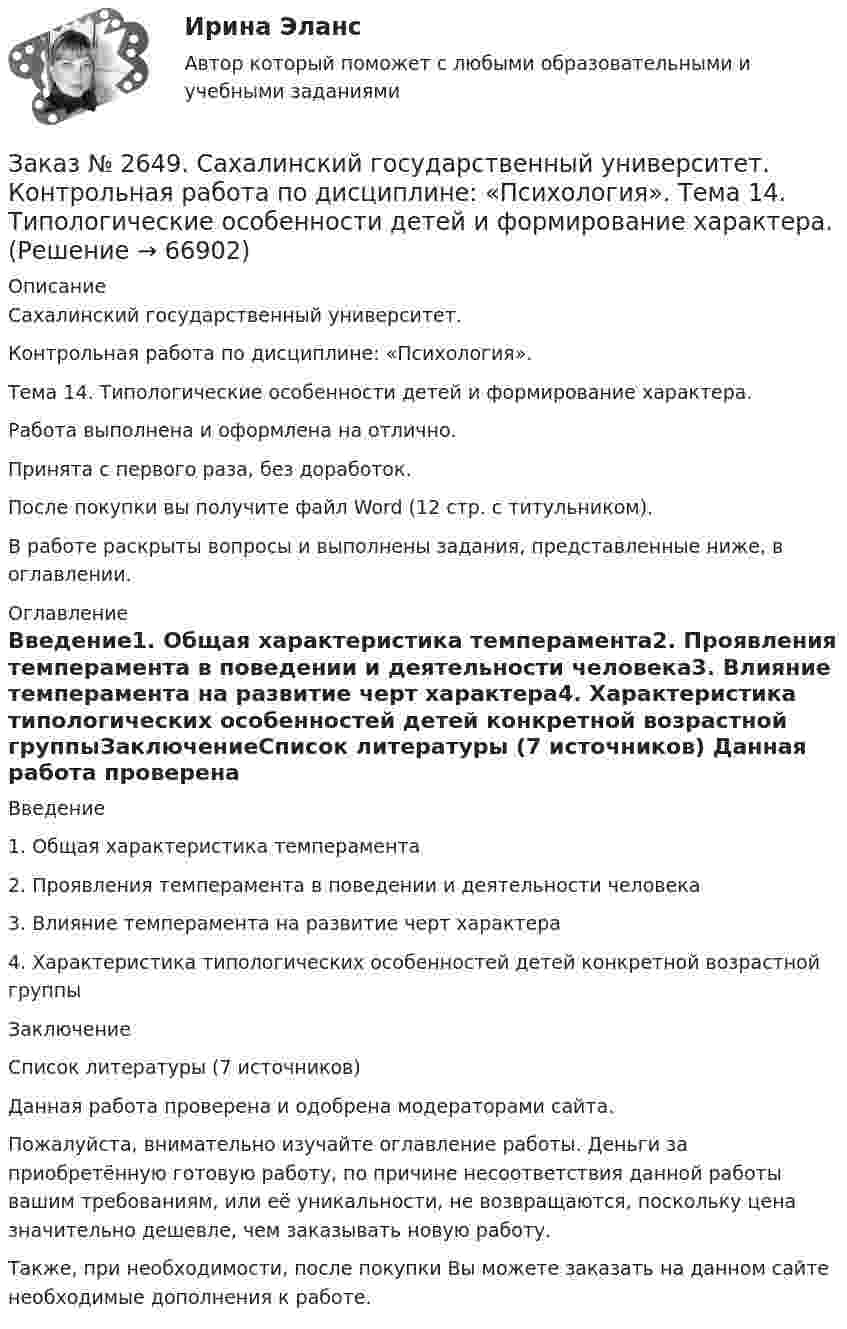      
            Описание
            Сахалинский государственный университет. Контрольная работа по дисциплине: «Психология».Тема 14. Типологические особенности детей и формирование характера.Работа выполнена и оформлена на отлично.Принята с первого раза, без доработок.После покупки вы получите файл Word (12 стр. с титульником).В работе раскрыты вопросы и выполнены задания, представленные ниже, в оглавлении.   
            Оглавление
            Введение1. Общая характеристика темперамента2. Проявления темперамента в поведении и деятельности человека3. Влияние темперамента на развитие черт характера4. Характеристика типологических особенностей детей конкретной возрастной группыЗаключениеСписок литературы (7 источников)  Данная работа проверена и одобрена модераторами сайта.Пожалуйста, внимательно изучайте оглавление работы. Деньги за приобретённую готовую работу, по причине несоответствия данной работы вашим требованиям, или её уникальности, не возвращаются, поскольку цена значительно дешевле, чем заказывать новую работу. Также, при необходимости, после покупки Вы можете заказать на данном сайте необходимые дополнения к работе.  
            
            
            Заказ № 2649. Сахалинский государственный университет. Контрольная работа по дисциплине: «Психология общения». Тема 4. Социальная перцепцияЗаказ № 2649. Сахалинский государственный университет. Контрольная работа по дисциплине: «Психология». Тема 14. Типологические особенности детей и формирование характера.Заказ № 2649. Сахалинский государственный университет. Контрольная работа по дисциплине: «Психолого-педагогические основы организации общения детей дошкольного возраста». Тема 2. Общение ребенка со взрослым.Заказ № 2650. «Северо-восточный федеральный университет имени М.К. Аммосова» в г. Нерюнгри. 2 задание. Составление Веб-квеста.Заказ № 2651. Тест по Математике. Вариант 2Заказ № 2653. Сибирский институт бизнеса и информационных технологий. Дисциплина: Анализ финансово-хозяйственной деятельности. Письменная работа №1. Тема 2: «Предмет и задачи экономического анализа»Заказ № 2653. Сибирский институт бизнеса и информационных технологий. Дисциплина: Анализ финансово-хозяйственной деятельности. Практическая  работа №1. Вариант № 1Заказ № 2617. Дальневосточный государственный университет путей сообщения. Контрольная работа по дисциплине: «Иностранный язык в профессиональной деятельности». Вариант 5.Заказ № 2620. Практическая работа 1. Задача.Заказ № 2621. Амурский педагогический колледж. Контрольная работа по МДК 04.01 Теоретические и методические основы взаимодействия воспитателя с родителями и сотрудниками дошкольного образовательного учреждения. Вариант 9Заказ № 2623. Приамурский государственный университет имени Шолом-Алейхема. Контрольная работа по дисциплине «История Средних веков». Тема «Восстание Роберта Кета в Норфолке.»Заказ № 2645. Тест по экологии. Вариант 1.Заказ № 2646. Тихоокеанский государственный университет. Контрольная работа по дисциплине: «Электротехника и электроснабжение». Вариант 10.Заказ № 2649. Сахалинский государственный университет. Контрольная работа по дисциплине: «Английский язык». Вариант 6. ТЕМА: «FLAT»