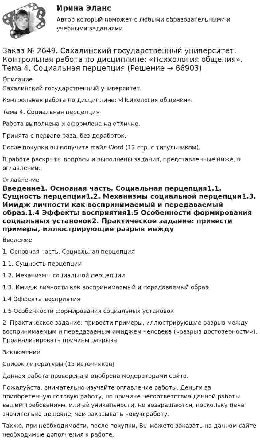      
            Описание
            Сахалинский государственный университет. Контрольная работа по дисциплине: «Психология общения».Тема 4. Социальная перцепцияРабота выполнена и оформлена на отлично.Принята с первого раза, без доработок.После покупки вы получите файл Word (12 стр. с титульником).В работе раскрыты вопросы и выполнены задания, представленные ниже, в оглавлении.   
            Оглавление
            Введение1. Основная часть. Социальная перцепция1.1. Сущность перцепции1.2. Механизмы социальной перцепции1.3. Имидж личности как воспринимаемый и передаваемый образ.1.4    Эффекты восприятия1.5    Особенности формирования социальных установок2. Практическое задание: привести примеры, иллюстрирующие разрыв между воспринимаемым и передаваемым имиджем человека («разрыв достоверности»). Проанализировать причины разрываЗаключениеСписок литературы (15 источников)  Данная работа проверена и одобрена модераторами сайта.Пожалуйста, внимательно изучайте оглавление работы. Деньги за приобретённую готовую работу, по причине несоответствия данной работы вашим требованиям, или её уникальности, не возвращаются, поскольку цена значительно дешевле, чем заказывать новую работу. Также, при необходимости, после покупки, Вы можете заказать на данном сайте необходимые дополнения к работе.  
            
            
            Заказ № 2649. Сахалинский государственный университет. Контрольная работа по дисциплине: «История Сахалинской области». Вариант 14  Южный Сахалин после русско-японской войны, губернаторство КарафутоЗаказ № 2649. Сахалинский государственный университет. Контрольная работа по дисциплине: «Психология общения». Тема 4. Социальная перцепцияЗаказ № 2649. Сахалинский государственный университет. Контрольная работа по дисциплине: «Психология». Тема 14. Типологические особенности детей и формирование характера.Заказ № 2649. Сахалинский государственный университет. Контрольная работа по дисциплине: «Психолого-педагогические основы организации общения детей дошкольного возраста». Тема 2. Общение ребенка со взрослым.Заказ № 2650. «Северо-восточный федеральный университет имени М.К. Аммосова» в г. Нерюнгри. 2 задание. Составление Веб-квеста.Заказ № 2651. Тест по Математике. Вариант 2Заказ № 2653. Сибирский институт бизнеса и информационных технологий. Дисциплина: Анализ финансово-хозяйственной деятельности. Письменная работа №1. Тема 2: «Предмет и задачи экономического анализа»Заказ № 2614. Задание по дисциплине: «Экология»Заказ № 2617. Дальневосточный государственный университет путей сообщения. Контрольная работа по дисциплине: «Иностранный язык в профессиональной деятельности». Вариант 5.Заказ № 2620. Практическая работа 1. Задача.Заказ № 2621. Амурский педагогический колледж. Контрольная работа по МДК 04.01 Теоретические и методические основы взаимодействия воспитателя с родителями и сотрудниками дошкольного образовательного учреждения. Вариант 9Заказ № 2623. Приамурский государственный университет имени Шолом-Алейхема. Контрольная работа по дисциплине «История Средних веков». Тема «Восстание Роберта Кета в Норфолке.»Заказ № 2645. Тест по экологии. Вариант 1.Заказ № 2646. Тихоокеанский государственный университет. Контрольная работа по дисциплине: «Электротехника и электроснабжение». Вариант 10.